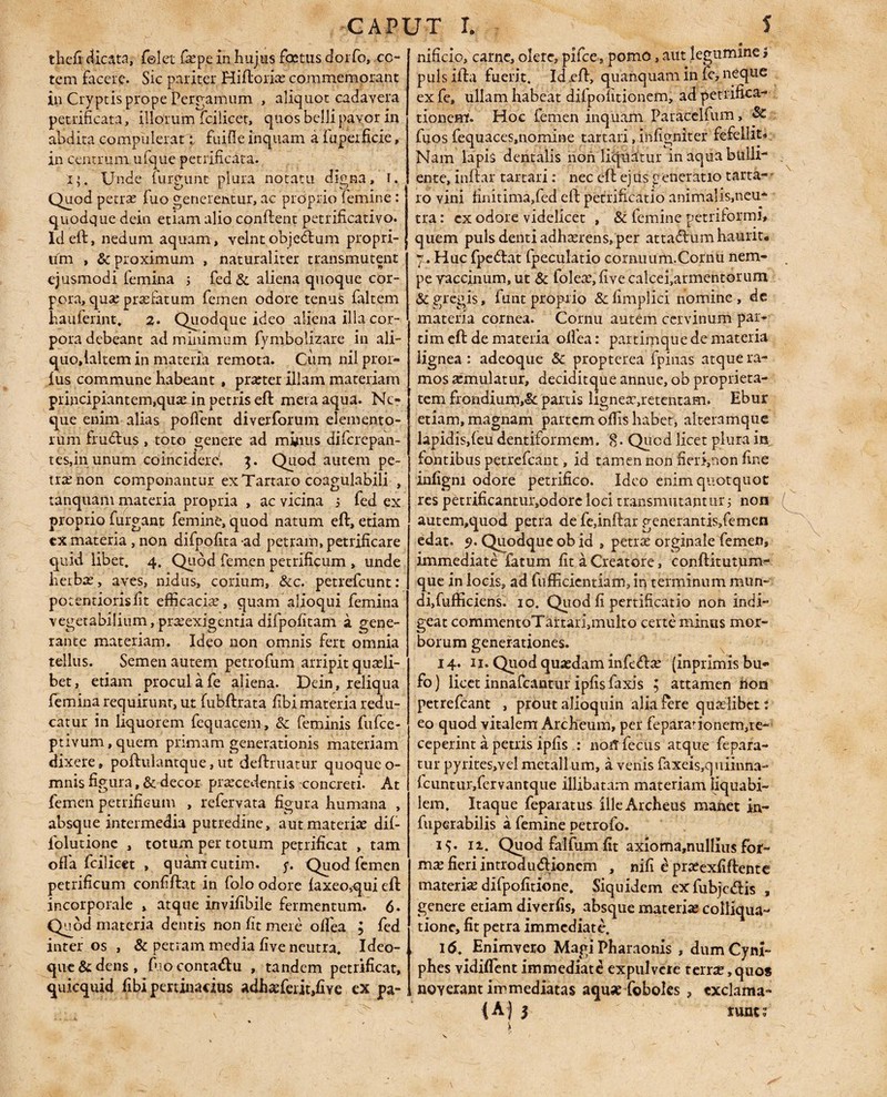 CAPUT t S thefi dicata, felet Cepe in hujus factus dorfo, co¬ tem facere. Sic pariter Hiftorio commemorant in Cryptis prope Pergamum , aliquot cadavera petrificata, illorum fcilicet, quos belli pavor in abdita compulerat fuifie inquam a fuperficie, in centrum ufque petrificata. 1;. Unde lingunt plura notatu digna, i. Quod petro fuo generentur, ac proprio femine: quodque dein etiam alio confient petrificativo. Id eft, nedum aquam, velnt obje&um propri¬ um , & proximum , naturaliter transmutent ejusmodi femina j fed& aliena quoque cor¬ pora, quo profatum femen odore tenui faltem ha u fer in t, 2. Quodque ideo aliena illa cor¬ pora debeant ad minimum fymjbolizare in ali- quo,laltem in materia remota. Cum nil pror- fus commune habeant , proter illam materiam principiantem,qua; in petris eft mera aqua. Ne¬ que enim alias poffent diverforum elemento¬ rum frudus , toto genere ad minus diferepan- tes,inunum coinciderc'. $. Quod autem pe¬ tro non componantur ex Tartaro coagulabili , tanquam materia propria , ac vicina i fed ex proprio furgant femine, quod natum eft, etiam ex materia , non difpofita ad petram, petrificare quid libet. 4. Quod femen petrificum , unde herba;, aves, nidus, corium, &c. petrefeunt: potentiorisfit efficacio, quam alioqui femina vegetabilium, proexigentia difpofitani a gene¬ rante materiam. Ideo non omnis fert omnia tellus. Semen autem petrofum arripit quasli¬ bet, etiam procul a fe aliena. Dein, reliqua femina requirunt, ut fubftrata fibi materia redu¬ catur in liquorem fequacem, & feminis fufee- ptivum,quem primam generationis materiam dixere, poftulantque, ut deftruatur quoqueo- mnis figura, & decor procedentis concreti. At femen petrificum , refervata figura humana , absque intermedia putredine, aut materio dif- iolutione , totum per totum petrificat , tam offa fcilicet , quamcutim. f. Quod femen petrificum confiftat in folo odore faxeo,qui eft incorporale » atque invifibile fermentum. 6- Quod materia dentis non fit mere offea ; fed inter os , & petram media five neutra. Ideo- que&dens, fuocontadu , tandem petrificat, quicquid fibi pertinacius adhoferit»fiYe ex pa¬ nificio, carne, olere, pifce, pomo, aut legumine i puls ifhd fuerit. Id eft, quanquam in fe, neque ex fe, ullam habeat difpofitionem, ad petrifica- tionem. Hoe femen inquam Paracelfum, & fuos fequaces,nomine tartari, infigniter fefellit* Nam lapis dentalis non liquatur in aqua bulli ente, infhr tartari: nec eft ej us generatio tarta- ro vini finitima,fed eft petrificatio animalis,neu¬ tra : ex odore videlicet , & femine petriforml, quem puls denti adhorens, per attactum haurit* y. Huc fpedat fpeculatio cornuum.Cornu nem¬ pe vaccinum, ut & toleo, five calcei,armentorum & gregis, funt proprio &fimplici nomine, de materia cornea. Cornu autem cervinum par¬ ti m eft de materia offea: partimque de materia lignea : adeoque Sc propterea fpinas atque ra¬ mos omulatur, deciditque annue, ob proprieta¬ tem frondium,& partis ligneo,retentam. Ebur etiam, magnam partem offis habet, alteramque lapidis,feu dentiformem. 8. Qucd licet plura in fontibus petrefeant, id tamen non fierfnon fine infigm odore petrifico. Ideo enim quotquot res petrificantiir,odorc loci transmutantur i non autem,quod petra de fe,inftar gcnerantis,femen edat. 9. Quodque ob id , petrae orginale femen, immediate fatum fit a Creatore, conftitugum- que in locis, ad fufficientiam, in terminum mun¬ di,fufficiens. 10. Quod fi pertificatio non indi¬ geat commentoTartan,multo certe minus mor¬ borum generationes. 14. 11. Quod quodam infedo (Inprimisbu* fo) licet innafeantur ipfisfaxis ; attamen iiora petrefeant , prout alioquin alia fere quolibet: eo quod vitalem Archeum, per feparaTonem,re- ceperint a petris ipfis noftfecus atque fepara- tur pyrites,vel metallum, a venis faxeis,quiinna- fcuntur,fervantque illibatam materiam liquabi¬ lem. Itaque feparatus illeArcheus manet in- fuperabilis a femine petrofo. 19. 11. Quod falfiim fit axioma,nullius for¬ mo fieri introdudionem , nifi e proexfiftente materio difpofitione. Siquidem exfubjedis , genere etiam diverfis, absque materio colliqua- tione, fit petra immediate. 16. Enimvero Magi Pharaonis , dumCyni- phes vidiffent immediate expulvere t erro, quo* noverant immediatas aquo foboks ? exclama-