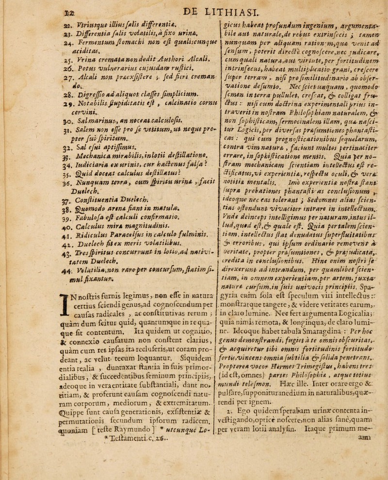 a2. Vtri usque illius falis differentia. 23. Differentia falis volatilis,dfixo urina. 24. Termentum ftomachi non efi qualiscunque additas. 25. Vrina cremata t^on dedit Authori Alcali. 26. Votus vulnerarius cujusdam rufiici. 2 7. Alcali non prstexfifiere 5. fed fieri creman v ^0.. 28. Digr effio ad aliquot claffes fimplicium. 29. Notabilis.fiupidi tatis efi , cahinatio cornu cervini.. 3- g, Sal marinus, an noceat calculcfis. £i, Salem non effe pro je vetitum f ut neque pro¬ pter fui fpiritum. 32. Sa/ e fui aptiffimus. 3j, Mechanica mirabilis, in lotii de filiatione. 34. Judiciaria ex urinis, cur hactenus falfa ? 55. doceat calculus defiiUatusi 36. Nunquam terra , cum Jfiritu nrinA s facit Dutlech. yp. Confii tuentia Duelech. |8 . Quomodo arena fiant in matula. 3<j, Fabulo f a efi calculi confirmatio. 40. Calculus mira magnitudinis. 4- 1. Ridiculus Varacelfus in calculo fulminis. 41. Duelech fit ex meris volatilibus, 4g, Tresffiritus concurrunt in lotio.ad nativi¬ tatem Duelech. 44, Volatili a,non raro fer toncurfum,fiatim fi. mul fixAntur, gicus habeat profundum ingenium, argumenta-- bile aut naturale,de rebus exirinfecis y tamen1 nunquam per aliquam rationYm^qu& venit ad fenfum, poterit directe cognofcereynec judicare, cum quali natura,aut virtute,per fortitudinem intrtnfecus, habeat multip licatio-grani, crefcere fuper terram , nifi profimilitudtnario ab objer- vatione defumto. Necfcietunquam , quomodo femen in terra pullulet, crepat, & colligat frtt- ttus :: nifi cum doftrina experimentaliprius in- 1 Nnoftrisfurnis legimus, non effe in natura certius fciendigenus,ad cognofcendumper traveritin nofiram Vhilofephiam naturalem, & non fophifiicam^ fermocinalem illam, qu& nafci- tur Logicis,per dtverfas pr&fumticnesppantafH- cas : qui cum prognoflicationibus fequelarum, contra vimnatura , faciunt multos pertinaciter errare, in fopbifticatione mentis. Quia per no¬ firam mechanicam fcientiam i-nteUe&us efi re- ciificatuSfVi experientis,, reffeflu oculi, & versa notitie, mentalis. Imo experientia no fi re fiant' /upra probationes phantafli as conclufionum ideoque nec eas tolerant j Sedomnes alias fcien- \ das ofiendunt vivaciter intrare in intelleclum.. Vnde deinceps intelligimus per naturam,intus il¬ lud, qu»d eft,& quale efi, Quia per talem fiden¬ tiam, intelletfus fiat denudatus fuperfluitatibus- y> erroribus, qui ipfum ordinario removent a veritate, propter pr&fumtiones, & pnjudicata credita in conclufionibus. Hinc enim nofiri Je direxerunt admirandum, per quamlibet fcien*• tiam, in omnem experientiam,per artem, juxta' nature curfumjn fuis univocis principiis. Spa- gyria enim iola efi: fpeculum viri intelledlus:: . monflratque tangere, & videre verirates earum,- caufas radicales , ac conflit uti Yas rerum j ! in claro lumine. Nec fert argumenta Logicalia; quam dum fcitur quid, quantumqueinrequa- quia nimis remota, & longinqua, de claro lumi- que fit contentum. Ita quidem ut cognitio, T J & connexio caufarum non conflent clarius, quam cum res ipfas ita recluferis,ut coram pro¬ deant, ac yelut tecum loquantur. Siquidem entia realia , dunraxat liantia in fuis primor¬ dialibus , & fuccedentibus feminum principiis, adeoque in veraentitate fubflantiali, dant no* titiam, & proferunt caufam cognoicendi natu¬ ram corporum, mediorum, & extremitatum. Quippe funt caufa generationis, exfflentia; & permutationis fecundum ipforiim radicem, quoniam [‘ tefle Raymundo] * utcunque Lo- * Tdlam emi c, x$>. * ne. Ideoque habet tabula Smaragdina : Ver hoc genus demonfirandi, fugiet d te omnis obfcuritas,. (jr> acquiretur tibi omms fortitudinis fortitude' f ortu .vincens omnia fulti lia qyfolida penetrans. Vropterea vocor Hermes 1 rimegifiw , habens tres (id efl, omnes) partes Philofophie , atque totius 'mundi telefmon. Haec ille. Inter orare ergo & pulfare,fupponitiu inedium in naturalibus,quae¬ rendi per ignem. 1. Ego quidem fperabam urina; contenta in— vefligando,optice nofccre^non alias fane,quam'i per Ytram lotii analyfin. Itaque primum me— ami