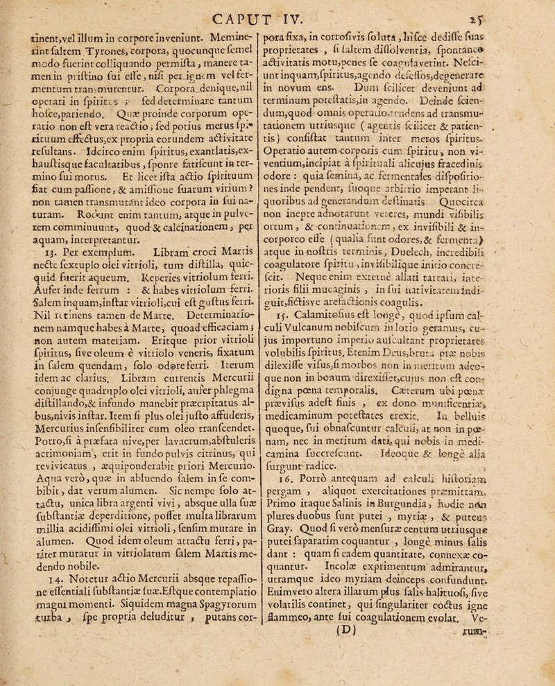 tinent,vel 111 um In corpore Inveniunt. Memine¬ rint luit em T prones» corpora, quacunque lemel medo fuerint colliquando per milia, manere ta¬ men in pi illino fui effe, nili perignem vel fer¬ mentum transmutentur. Corpora denique,nii operari in Ipiiitis y fed determinare tantum holce,patiendo. -Quae proinde corporum ope¬ ratio non ell vexa readtio; fed potius merus Ipr* rituum effedlus,ex propria eorundem adlivitate refultans. Idcirco enim fpiritus, exantlatis,ex- haullisque facultatibus, fponre fatifeunt ia ter¬ mino fui motus. Et licet illa adtio fpirituum fiat cum partione, & amiffione fuarum virium? non tamen transmutant ideo corpora in lui na¬ turam. Rodnmt enim tantum, atque in pulve¬ rem comminuunt-, quod <3e calcinationem, pe.r aquam, interpretantur. 13. Per exemplum. Libram croci Martis nedte fextupio olei vitrioli, tum diililla, quic- quid fuerit aqueum. Reperies vitriolum ferri. Aufer inde ferrum : & habes vitriolum ferri. Salem inquam,indar vitrioli,cui ell gullus ferri. INil retinens tamen de Marte. Determinatio- nenvnamque habes a Marte, quoad efficaciam j non autem materiam. Eritque prior vitrioli fpiritus, live oleum e vitriolo veneris, lixatum in falem quendam, folo odore ferri. Iterum idem ac clarius. Libram currentis Mercurii conjunge quadruplo olei vitrioli, aufer phlegma diilillando,& infundo manebit praecipitatus al¬ bus,nivis inllar. Item li plus olei jullo affuderis, Mercurius infenlibiliter cum oleo tianfeendet. Porro,li a praefata nive,per lavacrum,ablluleris acrimoniam, erit in fundo pulvis citrinus, qui revivicatus , aequiponderabit priori Mercurio. Aqua vero, quae in abluendo falem in fe com¬ bibit , dat verum alumen. Sic nempe folo at- ta&u, unica libra argenti vivi, absque ulla fuae fubllantiae deperditione, portet multa librarum millia acidirtimi olei vitrioli, fenlim mutare in alumen. Quod idem oleum attadlu ferri, pa¬ riter mutatur in vitriolatum falem Martis me¬ dendo nobile. 14. Notetur adlio Mercurii absque repaffio- 11 e elfentiali fubllantiae luae.Eflque contemplatio magni momenti. Siquidem magna Spagyrorum -turba fpe propria deluditur $ putans cor¬ pora fixa, in corrofivis foluta , Infc.e cledrffe Aras proprietates , li laltem diflolventia, fpontane® adi vitatis motu,penes fe coagulaverint. Nelei.-, nntinquamfjfpiritus,agendo deffirtbs,degenerare in novum ens. Dum fcilicet deveniunt ad terminum potcftatisjin agendo. Deinde fcien- dum,quod omnis operatio,tendens ad transmu¬ tationem utriusqtie ( agentis ffiiicet & patien¬ tis) conhilat tantum inter meros fpiritus. Operatio autem corporis cum fptritu , non vi¬ ventium,incipiat a fpirituali ali-cujus fracedink odore : quia femina, ac fermentaies difpofitio- nesinde pendent, fuoque arbitrio imperant li¬ quoribus ad generandum deilinatis Quocirca non inepte adhotarunt veteres, mundi vifibilis ortum , & contimiationcro, ex invilibili & in- -corporeo eile (qualia iunt odores, Sc fermenta) atque in -no Uris terminis, Duelech, incredibili coagulatore fpiritti, in vili hilique initio coircre- ficit. Neque enim externe allati tartari, inte¬ rioris filii mucaginis , in lui nativitatem indi- 2'uit,fidisve arefaclionis coagulis. ij. •Calamitefius eff longe, quodipfum cal¬ culi Vulcanum nobifcurn in lotio geramus, cu¬ jus importuno imperio aulcultant proprietates volubilis fpiritus. Etenim Deus,bruta prae nobis dilexiffe vifus,li morbos non in mentum ad co¬ que non in bonum direxifiet,cujus non ell con¬ digna poena temporalis. Cancrum ubi poena praevifus adeft finis , ex dono munificentiae^ medicaminum poteftates erexit. In bellius quoque, fui obnafeuntur calculi, at non in ple¬ nam, nec in meritum dati, qui nobis in medi¬ camina fuccrelcunt. Ideoque & longe alia fingunt radice. , 16. Pono antequam ad calculi hi horiam pergam , aliquot exercitationes praemittam. Primo itaque Salinis in Burgundia, hudie neta plures duobus funt putei , myriae, & puteus Gray. Quod fi vero menfurae centum utriusquo putei faparatim coquantur , longe minus falis dant : quam fi eadem quantitate, connexae co¬ quantur. Incolae exprimentum admirantur, utramque ideo myriam deinceps confundunt. Enim vero altera illarum plus falis halituofi, five volatilis continet, qui fingulariter codtus igne .fiammeo, ante lui coagulationem evolat. Ve-