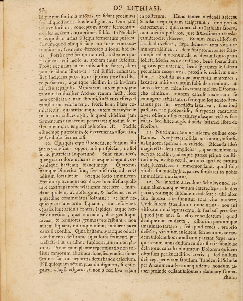 DE UTHIASL fdqpenon ffiatim .a miclu , u* fidant protinus? f i aliquod horis abinde affiguntur. Dum jam : . ' cr lotium, conceptum a rene fermentum ex licens,viam corruptionis fubit:. In Nephri- r icis quidem urina fufcipit fermentum putrefa- cliy uni, quod alioqui fanorum lotio roncom¬ municat ur, fermento ffiercoreo alioqui fibi fa¬ ris. porro necdlarium non effi, actualem pu- tr dinem reni incile, ut arenam intus fufcitet. Prout nec urina in matulis adhuc foetet, dum jam i e fabulo liberavit s fed ffirfficit minitata, five incipiens put.redo., ut fpiritus jure fuo libe- ;xe potiantur -, agantque viciffim in fe invicem ,abj e <5tis repagulis. Minitatam autem puto,qisa: tantum feminaliter Archeo renum ineffi, licet non explicata : nam alioqui,fi affiuaiis effiet,vel tantilla putredo in rene, febris lenta illam co¬ mitaretur ; quantulacunque autem fuerit,facile in lotium radices agit, in quod videlicet jam fermentum urinaccum penetravit,quod in fe ut ftercoreum,ita & putrilaginofum cft. Facilis cft nempe putredinis, Sc excrementi, affociatio, in fymbolo fermentali. 10. Quisquis ergo ffiuduerit, ne lotium fibi Intus petrefeat: opportune profpiciat, ne fibi intus putrefeat importune. Sunt enim ideo, quae grato odore urinam renesque tingunt, or¬ ganisque haffienus blandiuntur. Quatenus Namque Diuretica funt, Evemiffioria, ad renes aditum fortiuntur . fefeque lotio immifeent. Etenim quaecunque occulta,vel manifefla quali¬ tate faxffiragi nomenclaturam meruere , mun¬ dant quidem, ac abftergunt, & haffienus renes putredine comminatos folantur : at fane ne- quicquam arenarum liquant , aut refolvunt. Quales funt aciduli fontes, lapides, atque her¬ bae diureticae , quae eluendo , detergendoque arenas, & tenuiores grumos proferibunt j non autem liquant, multoque minus inhibent neva calculi exordia. Quia balfamo,gratique odoris condimento deflituta, fquallores fermenti pu- trefa<flivi,ut ut adhuc furdos,attamen non pla¬ cant. Prout enim planta: regerminatio non tol¬ litur ramorum abtruncatipne/ed eradicatione: Ita nec fanatur nephritis,deturbando calculum, Nil quicquam aftum praemio dignum, fi epile¬ pticus a lapfu erigatur, fi non a recidiva etiam in poffierum. Hunc tamen medendi apicc.m Scholas nequicquam tetigerunt : imo potius defperarunt ; quia contradam LithiaEs labem, non raro in pofleros, jure hoereditario transla- tam,ferocire viderent. Etenim cum difieffium a calculo vefica: , faspe deinceps tota vita inv* munem vidiilent : idem iibi promittentes futu- rum,in calculo renum,de recidiva,nil quicquam foliciti Medentes de craftino, bene fperandum aagrotis periuaferunt, bene fperantes fe faltern pecuniam recepturos, proximis recidivae nun¬ dinis.. Stolidis nempe principiis innitentes » laxativa mitiora tantum fubinde utendum, ut antecedentem calculi evertant molem. E ftoma- cho nimirum omnem calculi materiam fe emungere arbitrantur, fenoque loquendo,flen- rant.ur .per fua benediffia laxativa , fanationi palliati va: fe profpexifle, E repetita cacatione ^ger obfequiofus fu eri tqr egulasque viffius fer- vaxit. Sed hifcenuois abunde fatisfeci libro de febribus. 11. Nutrimur namque iifdem, quibus con¬ flamus, Nec partes folida: nutriuntur,niE affi¬ ni liquore, fpermatico, vifeido. Ridenda ideo magis efl Galeni fimplicitas , qux membranas, nervos, tendines, adeoque parte-s prim^ confti- tutionis, in cibis vetuit,ne mucilago five pituita inde fuccrefceret : immemor fane, quod fola vitali ifla mucilagine, partes E mi lares in nobis immediate nutriantur. 12. Necinterim attendunt Schola, quod re¬ num alter, unoque tantum latere,frpe calculos pariat, totusque fubinde occalefcat : ubi alter fuo interea rite fungitur tota vita munere. Unde faltern fatendum : quod urina , non fui vitio,aut mucilaginis ergo, in fua baE petrefeat [quod jam ante fat effio conculcatum] quod denique non ex dia:ta , ciborum potuumqrie imaginato tartaro fed quod renes , proprio defeffiu, vitiofum fufeitent fermentum, ac tan¬ dem infolens hoc monilium pariant. Sa:pe nam¬ que renum unus dudum multo fluxit fabulo,ac dein totus calculo obturatur. Dolorem quidem obtufum perfentitillius lateris j fed nullum deinceps per vitarm fabulum. Tandem id Scholas per Anatomen advertunt quidem; nondum ta¬ men proinde ceiTant infontem damnare ftoma-