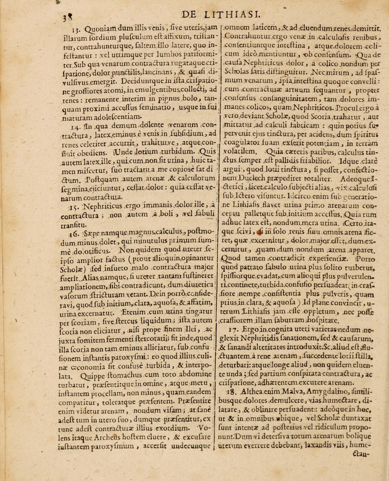 15. Quoniam dum illis venis, five uteris,jam illarum fordium plufculum effaffixum, trjfian * tur, contrahunturque, falcem illo latere, quo in- feflantur : ,vel utrimque per lumbos pariformi- ter.Sub qua venarum conuadurarugataquecri- ipatione, dolor pundulis,lancinans ,-Sc quafi di-' vullivus.emergit. Deciduntquein iflacrilpatio-: negroffiores atomi, in emulgentibus.colledi, ad renes : remanente interim in pignus.bolo, tan- quam proximi acceilus feminatio, usque in fui • maturam adolefcentiam. J4„ fjii qua demum.dolente <v en arum con- tradinra, Jatex.eminuse venis in iubfidium, ad renes celeriter.accurrit, trahiturve, ..atque;eon-t fluit obediens. lUnde dotium .turbidum. .Quis' autem latex.ille, qui.cummoniit urina, Jhuic ta-J menmifcetur, fuo tradatu.a me copiose fatdi dl’am. [Poflquam autem arene calculorum fetrmina^eiiciuntur, cillat dolor: quia ceflat ve¬ narum contradma. _ . ,; 1 $. 'Nephriticus .ergo immanis dolor ille, ,a confradura ; .non .autem .a,boli, veliabuli trS|S.Tpe namquemagnusotalculus, poflmo-. dum minus dolet, qui minutulus piinxum ium- me dolonificus. .Nonquidem quod .ureter ;fe- ipfo amplior fadus (prout alioquimopinantur Scholae) ded infuero malo contradma majqr fuerit Alias.namque,ii ureter .tantam fuftineret ampliationem,dbieonrradicunt, dumdiuretica! vaforum jlriduram vetant. .Uein portb.ccnfide-. ravi, quodfub inuium,£clara,aquofa, &.affatim, urina excernatur. [Etenim .cum .utina .tingatur per fcoriam, five.ftetcus Uquidum.j .ifta autem fcotia non eliciatur , nifi prope finem Ilei, .ac juxta fomitem fermenti flercorariii fit inde,quod . illa fcoria non tam eminus allicjatur, fub.confu • > fioncm inflantis paroxyfmi,: eo quod illius.culi- nce C2conomia fit confuse tuifiida, &.interpo¬ lata. Quippe flomachus cum toto abdomine turbatur, prefentitque.in omine, atque metu , inflantem procellam, non minus, quam.eandem compatitur, toleratque prefentem. Prefentire enim videtur arenam, nondum vifam i at fane adefl tum in utero fuo, dqmque prefentitur,ex tunc adefl contfadure illius exordium. 'Vo¬ lens itaque Archeiis hoflem cluere, .& excufare inflantem paroxyfmum , acccrfit undecunque j .omnem [laticemad eluendum ienesdemittic, .Contrdmntur.ergo vena: in xalculafis renibus, conlentiuntque inteflina , atquedolorem coli¬ cum ideomentiuntur, *ob confenfum. 'Qua de .caufa Nephriticus dolor, a colico .nondum per Scholas iatisdiflinguitur. .Nec mirum , ad fpaf- mum venarum, ipfa inteflina quoque convelli : .cum ,contradure artuum fequantur , propter .cqnfenlus conlanguinitatem i tam dolores im¬ manes colicos, quam Nephriticos. ProcuLergo a verodeyiant Schola,quod Scoria.trahatur ,.aur ,-mittanir .ad xalcuii fabricam : quin potius fu» pervenit ejus tindura, per acidens,dum fpiritus coagulator.luam exierit potentiam , in terram volatilem. Quia ceteris paribus, calculus tiu- dlusfemper ,efl pallidis friabilior. .Idque ..clare arguit, quod lotii tindura, fi pollet, eonfedio- nem.Duelechpraepediret totaliter. Adeoqueil- •dlerici ,ficet?cakulo.fubjedi alias., -vix.calculoli fub. Ideio vifuntur. Idcirco enim fub gener at io- ne Lithiafis.flavet urina primo arenarum con¬ ceptu palletque fub initium accdfus. Quia tum adhuc latex ell, nondum.mera urina. Certo .ita¬ que fervi, 4! in folo .renis finu.crmnisarena [fie¬ ret, qua; .excernitur,, dolor,ma jqr cfitt, dum ex- cernitur, .quam<dum nondum arena .apparet. .Quod tamen .contradicit expellentia:. iPorro quod patrato fabulo urina plus folito turbetur, ipifTiQrque.evadat,f.cum alioqui plus ptilverulen- tfcontinere,turbida.confufio perfuadeat, in craf* fiore nempe <confiilentia plus pulveris, quam priusjn clara,_& aquofa ) ,ld plane convincit, u- tcrum [Lithiafis jain.efle oppletum , .nec poffc .craffiorem illam faburram fiofpitare. 17. JErgojacognita uteri varietasnedum ne¬ glexit Nephritidis fanationem,fed «Sccaufarum, Jk fanandi alteritates inti'Qduxit,Sc.aliud efl,flu- dlqantem.a rene arenam ,.fuccedente lotii flilia, deturbari: atqueilonge aliud, non quidem eluen¬ te unda ;.fed partium confpirata contradi ura, ac crifpatione, adherentem excutere arenam. :i8. Althea.enim Malva, Amygdalino,fimili- busque dolores .demulcere, vias humedare, di¬ latare, Sc oblinire perfuadent.-: adeoquein hec, ut & in .omnibus *bique, vel Schole duntaxac funt intente ad pofleiuus vel ridiculum propo- nunt.Dum videteifiva totum arenarum bolique uterum everrere debebant, laxandis viis, humc- dau-