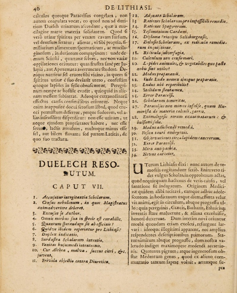 calculos quosque Paracelfus congelata , non autem coagulata vocat, eo quod non ad duri¬ tiem Dueleh urinarum afccndant, qua: a mu- cilagine matre materia iolidantur. Quod '(i vero urina: 'fpiritus per venam cavam furfunv, vel deorfum feratur j alienat, vi libi propria, li- rnlliariurn alimentum fpermaticum , ac mucila- ginofirm , in duriorem compaginem: unde de¬ mum Scirrhi * quartana: febres -, nec non varia: oppilationes oriuntur: quas fru-ftra faneperju-; lapia , aut Apozemata averruncare ftudent. De¬ nique nutritur fel cruoreiibi vicino , in quem -fi ‘ fpiritus urina: e fuo deviarit utero , confellim • quoque lapides in felle obnafeuntur. Peregri¬ num nempe ac hoftile evadit, quicquid in alie¬ nam meflem fnbintrat. Adeoque extraordinarii effedhis caufls confimilibus oriuntur. Neque enim inappcdite docui lerolum illud, quod cru- ori permiftu m defertur, perque fudorem, vel a- lias infenfilitcr difperditur: non efle urinam, ut neque ejusdem proprietates habere , nec efle fetur#, laridis aemulum, multoque minus efle fel, aut bilem flavam, fed partem Laticis, de quo fuo t radia tu. Jry «g* DllELECH RESO- sutum. CAPUT VII. I. jic-cufatur incogitantia Scholarum. Z. Cenfus nebulonum , in quos Magi fi rutus animadvertere deberet. 5. Excufat \e Author. Omnis morbus fua in ffiecte efi curabilis. Quantum [ferandupi fit ab officinu ? Quidve ibidem reperiatur pro Eithiafi? Duplex indicatio. Surdafira Scholarum intentio. Vanitas hujusmodi inlenteonu. Cur Althea % malva , fuccus citri , gj>c. juvent^ n. Frivola objetti* contra Diuretica. 4» f. 6. 7. S. 9- 10. 12. Adjnata Scholarum. 13 Rationes Scholarum pro t mpofjib ili tente dh.. 14. Rationes Spagyrorum. IJ. 1 eflimonium Cardani. 1 6. Diploma Vrincipu Salisburgenfis. 17. Delufio Scholarum, ex ndii.ula remedii* rum in qui [itione. 18. Ridicula fubterfugia. 19.. Calculum non cenfirmari. 10. L <pides animales, & vegetabiles quo faftt nobis fint utiles*. zx. Modus pnp arandi, zz. Vnde Ludo nomen efusque pr&paratiec z$. Ludus ubi reperibilis-i 14. Stolidum fientamen, 15. Error Paracelfi, 26. Scholarum temeritas. 27. Paracelfus non minus infutfe, quam Hu¬ mor i fi & de materia calculi t garrit. 28. Exomologefis rerum exanimatarum ; & ha lfami falis. ^ 19. Modus adhibendi remedii. Vefica tauri embryonis. Qbficrvationes circa lapidem cancrorum„ Error Paracelfi. Mira antipathia. Novus catheter. 50. 5r* 31- 5 3 • 34. u Terum Lithiafis dixi: nunc autem de re¬ mediis cogitandum ferib. Enimvero ri¬ det vulgus Scholasan opprobrium a dias* quod nequicquam hadlenus de veris caulis , vel {anatione fit indagatum. Originem Medici¬ na: quidem alibi recitavi, eamque adhuc adole- fcentem. in hodiernum usque diem,efTocta velux vis animi,<egit in circulum, absque progreflh ul¬ lo : quia peregrinis /Graecis, Barbaris, Ethnicisq; inventis liare maluerunt, & aliena excoluifle, honori duxerunt. Dum interim novi oriuntur morbi quondam etiam exoleti,refurgunt lar¬ vati: ideoque illegitimi apparent, nec amplius refpondentes deferiptionibus piimorum. Sta¬ tur nimirum absque progreflu, dnmnoflra va¬ letudo indiget maximopere medendi accretio¬ nis. Quatenus pigrum; atque ingencrofum ob- flat Mcdentum genus , quod ex alieno com¬ mentario tantum laperc voluit, artemque fu- 1 Pr*