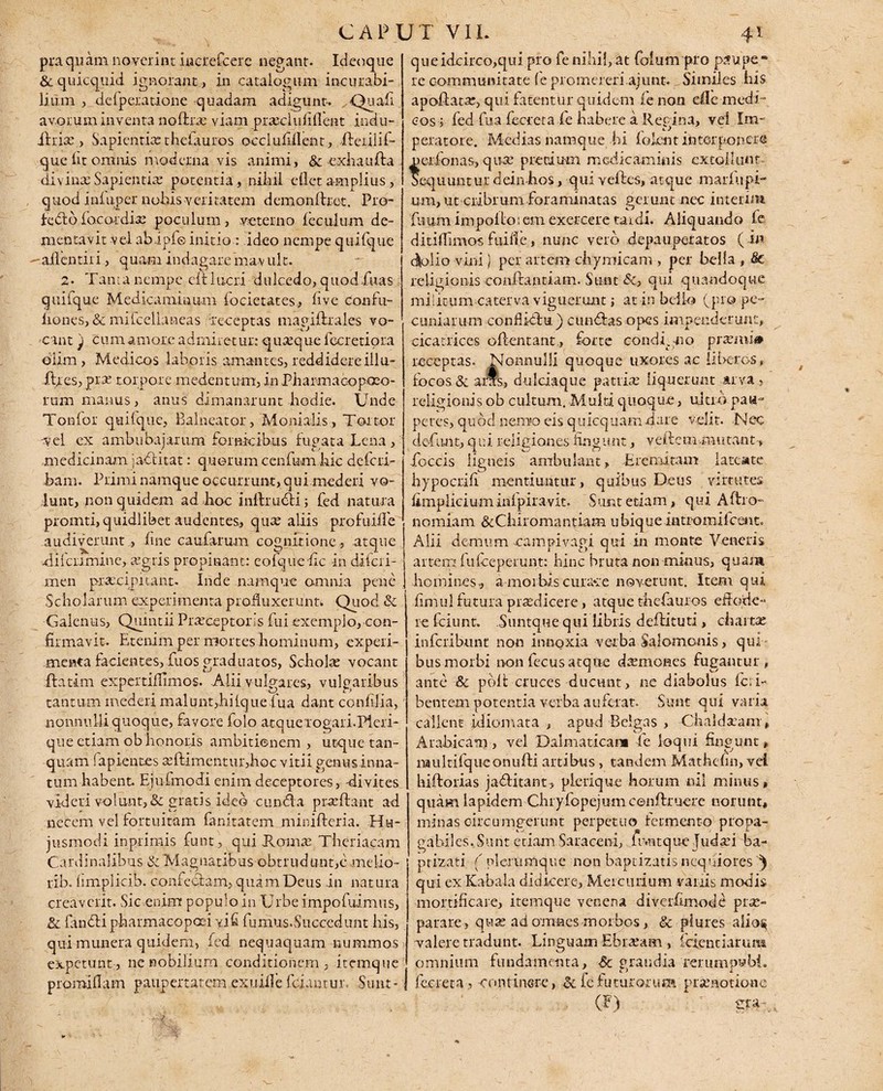 praquam noverint iucrefcere negant. Ideoque &quicquid ignorant, in catalogum incurabi¬ li uin , defperatione quadam adigunt- Quafi avorum inventa nofhx viam prxcluliflent indu- ihise, Sapientix theiauros occlufiilent, ffeiilif- que fit omnis moderna vis animi, &-exhaufla divinas Sapieptix potentia, nihil edet amplius, quod infiiper nohis veritatem demonffret. Pro¬ fecit b fococdix poculum, veterno leculum de¬ mentavit vel abipfe initio : ideo nempe quifque ailentiri, quam indagareinav ult. 2- Tanta nempe eft 1 acri dulcedo, quod.fnas quilque Medicaminum focietates, five confu- liones, & mifcdiancas receptas magiflrales vo¬ cant } cum amore admiretur: quxque fecretiora oiim , Medicos laboris amantes, reddidere illu- ifres, prx torpore medentum, in Pharmacopceo- rum manus, anus dimanarunt hodie. Unde Tonlbr quilque, Balneator, Monialis., Tortor vel ex ambubajarum fornicibus fugata Lena, medicinam jaditat: quorum cenfnm hic deferi- ham. Primi namque occurrunt, qui mederi vo¬ lunt, non quidem ad hoc inlfrudi; fed natura pronati, quidlibet audentes, qux aliis profuiffe audiverunt , fine caufarum cognitione , atque Aifcnmine, agris propinant: eofque fic in diferi- men praecipitant. Inde namque omnia pene Scholarum experimenta profluxerunt. Quod & Galenus, Quintii Praeceptoris fui exemplo, con¬ firmavit. Etenim per mortes hominum, experi¬ menta facientes, fuos graduatos, Scholx vocant ftatim expertiflimos. Alii vulgares, vulgaribus tantum mederi malunt,hilquefua dant confilia, nonnulli quoque, favore folo atquelogari.Pleri- que etiam ob honoris ambitionem, utque tan- quam fapientes xftimentur,hoc vitii genusinna¬ tum habent. Ejuknodi enim deceptores, divites videri volunt, & gratis ideo cun Aa prxftant ad necem vel fortuitam fanitatem minifteria. Hu¬ jusmodi inprimis funt, qui Romx Theriacam Cardinalibus & Magnatibus obtrudunt,cmelio- rib. limplicib. confectam, quam Deus in natura creaverit. Sic enim populo in Urbe impofuimus, &l fanbti pharmacopoei vi fi fumus.Succedunt his, qui munera quidem, fed nequaquam nummos expetunt, ne nobilium conditionem, itemque promiflam paupertatem exuiile fciaurur.. Sunt- queidcirco,qui pro fe nihil, at folium pro paupe¬ re communitate (e promereri ajimt.... Similes his apoftatx, qui fatentur quidem (e non die medi¬ cos 5 fed fua fecreta fe habere a Regina, vel Im¬ peratore. Medias namque hi folent interponere ferfonas, qux pretium medicaminis extollunt equuntur dein hos, qui veffes, atque marhipi¬ um, ut ciibrum foraminatas gerunt nec interim 'futim impolio; em exercere tardi. Aliquando fe ditiflimos fuiiie, nunc vero depauperatos ( in dolio vini) per artem chymicam per bella , 8c religionis conffantiam. Sunt &, qui quandoque militum caterva viguerunt; at in bello (pro pe¬ cuniarum conflidiu ) eundas opes impenderunt, cicatrices offentant, forte condgno prxmi# receptas, Nonnulli quoque uxores ac liberos, focos & aras, dulciaque patrise liquerunt arva religionis ob cultum. Multi quoque, ultio pau¬ peres, quod nemo eis quicquam dare velit. Nec defluit, qui religiones fingunt, ve ite immutant, foccis ligneis ambulant, Eremitam latente hypocrifi mentiuntur, quibus Deus virtutes fimpliciuminipiravit. Sunt etiam, qui Afbo- fiomiam &Chiromantiam ubique intro mifcent. Alii demum eampivagi qui in monte Veneris artem fu (ceperunt: hinc bruta non minus, quam homines., a morbis curace noverunt. Item qui fimul futura prxdicere, atque t-hefauros effode¬ re fciunt. Suntque qui libris deffituti, chartae inferibunt non innoxia verba Salomonis, qui ¬ bus morbi non fecus atque dxmones fugantur, ante Sc poit cruces ducunt, ne diabolus fcii- bentem potentia verba auferat. Sunt qui varia callent idiomata , apud Belgas , Chaldaeam, Arabicam» vel Dalmaticam fe loqui fingunt, naultifquconufti artibus, tandem Mathcfin, vel hiftorias jaditant, plerique horum nil minus» quam lapidem Chiyfopejum cenffruere norunt, minas circumgerunt perpetuo fermento propa- gahiles. Sunt etiam Saraceni, fr.ntque ludxi ba¬ ptizari ( plerumque non baptizatis nequiores ^ qui ex Kabala didicere, Mercurium variis modis mortificare, itemque venena diverfimode pix- parare , qux ad omnes morbos, & plures a!io$ valere tradunt. Linguam Ebrxam , fcfenciarum omnium fundamenta, & grandia rerumpwbi. fecreta, continere, & fe futurorum praenotione