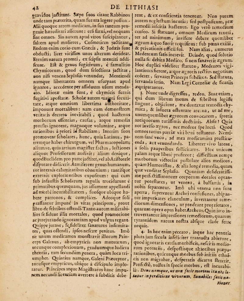 rent, & ex conferentia tenentur. Non putem autem ntgledlum incuriay fed poflpofitum, pra? remedii in Icit ia hadlenus. Ego vero remedium cenleo. Si flatuant, omnem Medicum teneri, ter ad minimum, invifere debere quemlibet aegrum a quo fuerit requifiius: fub poena exilii, & privationis officii fui. Nam alias, numerus Medentum fatis increvit. Deinde, quod folutio nulla fi: debita Medico, fi non fanaverit a?grum. Hoc duplici videlicet flaturo, Medentes vigi- lantiores fierent, atque tegrotis redlius negotium cederet, fervaret Princeps fubdites. Sed flatura, fervanda (erio. Nam Legi Cornelia: de ficariis a^quiparantur. 3. Nunc unde digrefliis, redeo. Sunt etiam, qui dum librum meum de febribus legifle fingunt, objiciunt, me duntaxat remedia chy- mica, & inlueta oflentare arcana, ut ad me, unumquemlibet segrotum convocarem, fpretis antiquorum tutiflimis dodfrinis. Abfit! Quia nec invifo xpros, nec medeor fpe lucri. Quod omnes totius patria? viri beni reflantur. Nemi¬ nem (ane voco, ad mea medicamina proflitu* enda, aut venundanda. Libenter vivo latens, a folis pauperibus follicitarus. Hoc unicum palam atque libere profiteor; difficilium nempe morborum vidlorias poflulare alios medicos, quam Humoriflas, & alia longe remedia, quam quat venditat Seplafia. Quoniam defideratifli- meperEdliffimorum corporum dotales optan¬ tur poteflates, ut venena, a balfamis , ia nobis feparentur. Imo ubi venena non funt aperta , fuperentui Arcliei confufioncs, abigan- 111 rimpuritates clanculum, invertantur reme¬ diorum dimenfiones, ut prodeant proprietates, quatum opera opus habetArcheus.Quin iir.o in- trovertantur impresfienes remediorum, quarum tyrannidem natura noflra abfque clade ferr-e nequit. 4- In hoc enim peccato, inque hac penuria plura jam fecula infeliciter transa&a abierunt, quod ignoratis caufismorbificis, nefeiris medio¬ rum potentiis, defpc^lisque alrioribus prarpa- rationibus, quicunque morbus fub initiis ethni¬ cis non migrabat, de fpe ratis dicatus fleterit. Profefto, nujlusin fpecie morbus, efl incurabi- .... . - . lis. Deus namque, ut non fecit mortem itanecl&- nem necandi uceiujam avertere a fubditis debe- ] tatar in perditione viverum. Sanabiles fecit n*- , fieoef. «gravidos ja&itant. Sarpe fuos citant Rabbinos unde tam praeterita, quam futura legere poffiun.. Alii quoque artem medicam,in fua tantum pro¬ genie haeredi tari aderunt: etfi fatui,vel nequam fint omnes. Sin autem apud viros lufcipiantur, faltem apud mulieres, Cofmeticen jadlitant^ Eodem enim corio cum Graecis , &c Judaeis funt obdudlij licet vicifiim unus alterum derideat. Etenim natura promti, ex feipfis mentiri addi- fcunt. Efl & genus fugitivum , e famulitio Chymicorum, quod dum feledliora jadlitat, non nifi venena Seplafiis venundat, Mentiendi namque libertatem omnem ufurpant apud ignaros, accedente per affiduum ufum menda¬ cio. Idiotae enim funt, e chymicis furnis fugitivi apoilatae. Scholae autem maiori fecuri- tate, atque omnium liberrima authoritate, imponunt mortalibus: nam cum demonflrem velitatis decreto inevitabili , quod ha<£lenus morborum eflcntias, caufas , atque remedia prorfus ignorent, magnoque volumine, atque rationibus a priori id flabiliam 5 Interim fuos promovent fcholarcs, hunc, quiaLatinus, pa¬ tremque habet chirutgum, vel Pharmacopolam; alium ve, quia artium magifler fadlus , ledliones aliquot Profcfiorum audivit$ alium denique, quodEuclidem pro parte jadlitet,vel abAriflotele difputare didicerit. Atmifcreor genus humanum, tot internis calamitatibus obnoxium 5 tantifque externis exploratoribus expolitum: qui cum fub infauflis Scholarum regulis trucidarunt e primatibus quemquam, jus aflumunt appellandi ad nYorbi incurabilitatem , fuofque ubique ha¬ bent patronos, & complices. Adeoque foli graflantur impune in vitas principum, prout libro de febribus oflendi.Tanto autem miferabi- lius fefidunt illis mortales, quod promotione ac jurejurando ignorantiam apud vulgus tegant. Quippe jurant, fe#fide!iter. fanaturos infirmita¬ tes, quas oflendi, ipfosnefcire penitus. Imo ne unum medicamen monflravit illorum Prin¬ ceps Galenus, abempyricis non mutuatum, utcunque complexionum, graduumque ludicra theoria, tam fecundum genera, quam loca tri¬ umphet. Quintius namque, Galeni Praeceptor, totufqueempyiicus, ubique a difcipulo implo¬ ratur. Piincipes atque Magiflratus hanc impu-