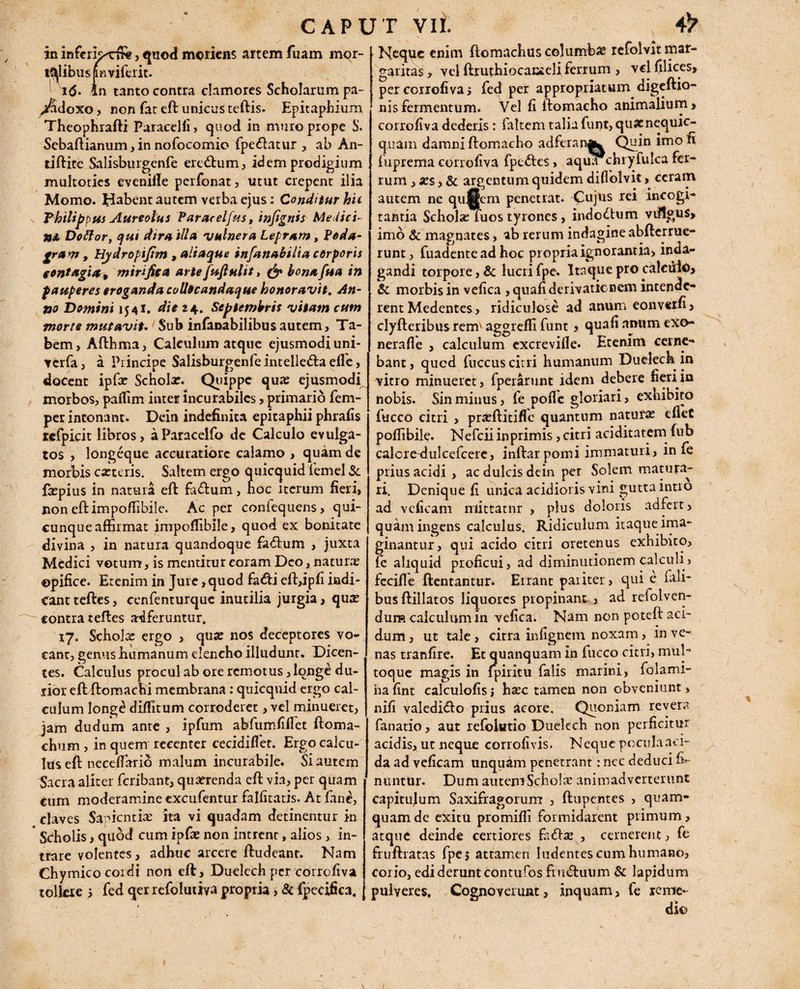 in inferk^rffis, quod moriens artem fiuam mor- t9|libuspviferit. i(5. in tanto contra clamores Scholarum pa- ^doxo, non fat eft unicus teftis. Epitaphium Theophrafti Paracelii, quod in muro prope S. Scbaftianum, in nofocomio fpe&atur , ab An- tiftitc Salisburgenfe ere<ftum, idem prodigium multoties eveniile perfonat, utut erepent ilia Momo. EDbent autem verba ejus: Conditur hic Thilippus Aureolus Paracelfus, infignis Medici¬ ni Dottor, qui dira illa 'vulnera Lepram, Poda¬ gram , Hydropifim , aliaque infanabilia corporis contagia* mirifica artefufiulit, & bonafua in pauperes eroganda colltcandaque honoravit. An¬ no Domini 1541. die 24. Septembris vitam cum morte mutavit. Sub infanabilibusautem, Ta¬ bem, Afthma, Calculum atque ejusmodi uni- verfa, a Principe Salisburgenfe intelle&aelTe, docent ipfx Schola:. Quippe qua: ejusmodi morbos, paflim inter incurabiles, primario fem- per intonant. Dein indefinita epitaphii phrafis rcfpicit libros, aParacelfo de Calculo evulga¬ tos , longeque accuratiore calamo , quam de morbis catteris. Saltem ergo quiccjuid femel St fa:pius in natura eft fiuftum, noc iterum fieri, non eftimpoffibile. Ac per confequens, qui¬ cunque affirmat impoffibile, quod ex bonitate divina , in natura quandoque factum , juxta Medici votum, is mentitur coram Deo, natura: ©pifice. Etenim in Jure ,quod fa<fti eft,ipfi indi¬ cant teftes, cenfenturquc inutilia jurgia, qua: contra teftes ardferuntur. 17. Schola: ergo , qua: nos deceptores vo¬ cant, genus humanum elencho illudunt. Dicen¬ tes. Calculus procul ab ore remotus, longe du¬ rior eftftomachi membrana : quicquid ergo cal¬ culum Iong£ diffitum corroderet, vel minueret, jam dudum ante , ipfum abfumfiilet ftoma- chum , in quem recenter cecidiflet. Ergo calcu¬ lus eft neceffiario malum incurabile. Si autem Sacra aliter feribant, quierenda eft via, per quam cum moderamine excufentur falfitatis. At fine, claves Sapientia: ka vi quadam detinentur in * Scholis, quod cum ipfae non intrent, alios, in¬ trare volentes, adhuc arcere ftudeant. Nam Chymicocoidi non eft, Duelech per corrofiva tolkie > fed qer refolutiva propria, & fpecifica. Neque enim ftomachus columba: refolvit mar¬ garitas , vel ftruthiocanteli ferrum , vel filices, per corrofiva; fed per appropriatum digeftio- nisfermentum. Vel fi ftomacho animalium, corrofiva dederis: faltem talia funt,quacnequic- quam damni ftomacho adfcranfe| Quin irnofi fuprema corrofiva fpe<ftes, aqua chryfulca fer¬ rum , xs, & argentum quidem difiolvit, ceram autem ne qu||em penetrat. Cujus rei incogi¬ tantia Schola: fuos tyrones, indoctum vdlgus, imo & magnates, ab rerum indagine abfterruc- runt, fuadente ad hoc propiiaignorantia, inda¬ gandi torpore, & lucrifpe. Itaque pro calculo, & morbis in vefica ,quafi derivatio nem intende¬ rent Medentes, ridiculose ad anum eonveifi, clyfteribusrerm aggreffi funt , quafinmimeXo- nerafle , calculum excrevifie. Etenim cerne¬ bant, qued fuccus cirri humanum Duelech in vitro minueret, fperarunt idem debere fieri in nobis. Sin minus, fe pofle gloriari, exhibito fucco citri , pra:ftitiflc quantum natura: ellet poffibile. Nefcii inprimis, citri aciditatem fub calcre-dulcefcere, inftar pomi immaturi, in fe prius acidi , ac dulcis dein per Solem matura¬ ri. Denique fi unica acidioris vini gutta intro ad vcficam rriittatnr , plus doloris adfert, quam ingens calculus. Ridiculum itaque ima¬ ginantur, qui acido citri oretenus exhibito, fe aliquid proficui, ad diminutionem calculi, fecifle ftentantur. Errant pariter, qui e fidi¬ bus ftillatos liquores propinant , ad refolven- dura calculum in vefica. Nam non poteft aci¬ dum, ut tale, citra infignein noxam, in ve¬ nas tranfire. Et quanquam in luceo citri, mul¬ toque magis in fpiritu falis marini, folami- na fint calculofis; hxc tamen non obveniunt > nifi valedifto prius acore. Quoniam revera fanatio, aut refolutio Duelech non perficitur acidis, ut neque corrofivis. Neque poculaaci- da ad veficam unquam penetrant: nec deduci fi- nuntur. Dum autem Schola: animadverterunt capitulum Saxifragorum , ftupentes , quam¬ quam de exitu promiffi formidarent primum , atque deinde certiores fa<fta: , cernerent, fe fruftratas fpe; attamen ludentes cum humano, corio, edideruntconturos fnnftuum & lapidum pulveres. Cognoverunt, inquam, fe reme¬ dio