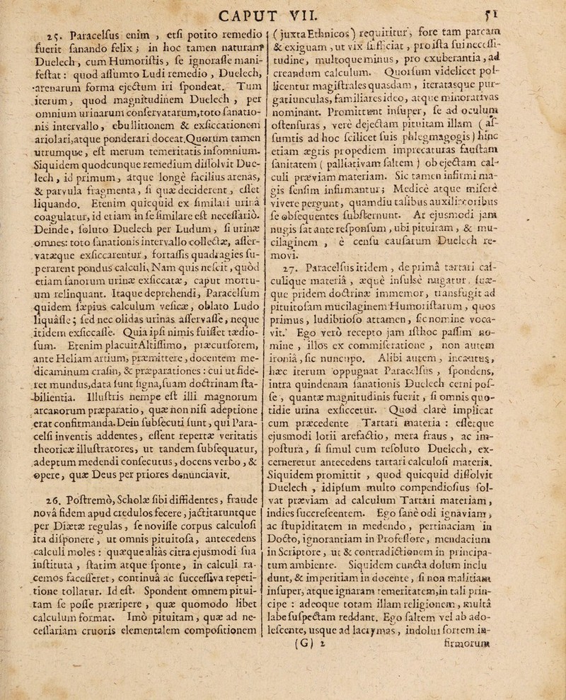 29. Paracelfus enim , etfi potito remedio fuerit fanando felix 1 in Iioc tamen naturair? Duelech , cum Humoriftis, fe ignorafle mani- feftat: quod allumto Ludi remedio , Duelech, •arenarum forma ejedum iri lpondcat. Tum iterum, quod magnitudinem Duelech , per omnium urinarum confervatarum,toto fanatic¬ ius intervallo, ebullitionem & exficcationem ariolari,atque ponderari doceat,Quorum tamen utrumque , efi merum temeritatis infomnium. Siquidem quodcunque remedium diilolvit Duc- lech, io primum., atque longe facilius arenas,' & parvula fragmenta, fi qua: deciderent, ciiet liquando. Etenim quicquid ex fimilaii urina coagulatur, id etiam in fe limilare efl necellarid- Deinde, foluto Duelech per Ludum, ii urina: omnes: toto fanationis intervallo colledtx, alicr- vatxque exficcarentur, fortaiTis quadragies fu- .perarent pondus calculi. Nam quis nefeit, -quod . etiam fanorum uiinx exficcatx , caput mortu¬ um relinquant. Itaque deprehendi, Paracclfum quidem fxpius calculum yeficx, oblato Ludo liqualle; fed nec olidas urinas aflervafle, neque itidem exfiecalle. Quiaipfi nimis fuiifet taedio- fum. Etenim placuit Altifiimo, prxeurforem, ante Heliam artium, prxirittere, docentem me¬ dicaminum craii-n, & praeparationes : cui ut Ede¬ ret mundus,data l-tint ligna, fuam dodrinam fta- -bilientia. Illuftris nempe eft illi magnorum arcanorum prxparatio, quxnonnifi adeptione erat confirmanda.Dein fubfccuti funt, qui Para- celfi inventis addentes, elfent repertx veritatis theoricx illuftratores, ut tandem fubfequatur,. adeptum medendi confecutus, docens verbo, & opere, qux Deus per priores dsnunciavit. 26. Poftremo,Scholxfibidiffidentes, fraude nova fidem apud credulos fecere, jaditaruntque per Dixtx regulas, fcnovifle corpus calculofi ita difponere , ut omnis pituitofa, antecedens calculi moles: quxquealias citra ejusmodi fua inditura , ftatim atque fponte, in calculi ra¬ cemos faceifcret, continua ac fuccefliva repeti¬ tione tollatur. Idell. Spondent omnem pitui- 1 tam fe polfe prxripere , qux quomodo libet calculum format» Imo pituitam, qux ad ne- cdVariam cruoris dementalem compofitionem : (juxta Ethnicos^ requiritur, fore tam parcam & exiguam , ut vix fi.f aciat, proifta fuineccih * tudine, multoque minus, pro exuberantia, ad creandum calculum. Quolfum videlicet pol¬ licentur magiftrales quasdam , iteratasque pur- gatiunculas, familiares ideo, atque minor at‘vas nominant. Promittunt infiiper, fe ad oculum oilenfuras, vere dejedam pituitam illam ( af fumtis ad hoc fcllicet fuis phl egmagogis) hinc etiam xgris propediem imprecaturas faufiam fanitatem ( palliativam faltem ) obejedam cal¬ culi prxviam materiam. Sic tamen infirmi ma¬ gis fenfim infirmantur; Medice atque mifeie vivere perdunt, quamdlu talibus auxi! ire oribus fe ebfequentes fubfiernunt. At ejusmodi jam nugis fat ante refponfum, ubi pituitam, & mu* cilaginem , e cenfu caufaium Duelech re¬ movi. 27. Patacelfus itidem , de prima tartari cal- culique materia , xque infulse nugatur, (ux- que pridem dodrinx immemor, transfugit ad pituitofam mucilagmem Humoiiftarnm, quos primus, ludibriofo attamen, ficnomine voca¬ vit; Ego vero recepto jam lfthoc pafiim no= mine , illos ex commileratione , non autem ironia ,fic nuncupo. Alibi autem., incautus., lixc iterum oppugnat Palacclfus , fpondens, intra quindenam fanationis Duelech cerni pofi fe , quantx magnitudinis fuerit, fi omnis quo¬ tidie urina exficcetur. Quod clare implicat cum prxcedente Tartari materia : cflecque ejusmodi lotii arefadio, mera fraus, ac im¬ polluta, fi fimul cum refoluto Duelech, ex¬ cerneretur antecedens tartari calculofi materia. Siquidem promittit , quod quicquid difiolvit Duelech , idipfum multo compendiofius fol- vat prxviam ad calculum Tartari materiam, indies fuccrefcentem. Epo fane odi icnaviam’» j t ac ilupiditatem in medendo, pertinaciam in Dodo, ignorantiam in Profefiore, mendacium in Scriptore, ut & contradidionem in principa¬ tum ambiente. Siquidem eunda dolum jnclu dunt, & imperitiam in docente, fi non malitiam infuper, atque ignaram temeritatem,in tali prin¬ cipe : adeoque totam illam religionem, multa labefufpedam reddant. Ego faltem vel ab ado- lefccnte, usque ad lacrymas, indolui fortem ia-