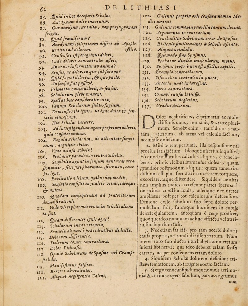 $9» 90. 9*. 92. 93' 94* 95' 96. 97- 98. 99- 100. 101. ' D E 8 5. 'tn hoc deceperit Scholas. g(5. Anodynum dulce innocuum» g7 Cz/r anodyna, ut talia , non prAfupponant frigus. 88. /omniferum ? Anodynum epilepticum differt ab Apople- Reditus ad dolorem. \Jlico. vi. Confenfus ejlperegrinus dolori. Vndc dolores eoncentrales afiris. An eruor informetur ab anima ? Senfus, ac dolor, in quo fubfiflant ? Quid faciat dolorem , & quo paclo. Anfenfus fiat pajftve. Primaria caufa doloris, ac fenfus. Schola cum plebe manent. Spetiat huc confideratio vita. Vanum Scholarum fubterfugium. Demonftrati» ignu, ut inde dolor & fien- fatio elucefcant. 101. H&c Scholas latuere. 103. jd invefiigandum agens proprium doloris, quid confiderandum. 104. Regula Scholarum, de attivitatefimpli- cium , arguitur obiter. 105. Vnde deltif& SchoU ? 106. Probatur paradoxon centra Scholas. 107. Senjibilia agunt in fenfum duntaxat occa- fionaliter, fivefint pharmaca ,five non, ex ce- • ptoigne. 108. Explicatio virium, quibus fiat mediis, iop. Senfatio confifiit in judicio vitali, i deo que animA. no. Qu&dam conjequenti* ad prateritorum demon fi rationis,. in. Vnde vires pharmacorum in Scholis aliena- t& fint. 6)uam differenter ignis agat ? Scholarum inadvertentia. Sequela aliquot eprAcedentibus dcdufl&. Dolorum differenti&. Dolorum comes contrablura. Dolor Lithiafis. ppinio Scholarum deSpafmo vel Crampo fiolida. u9. Manififiatur falfitos. 120. Errores obvenientes. in. Aliquot negligentis. Galeni. L I T H I A S I in. 113. 114. «f- Il<£. 117. Il8. 121. - Galenus propria oris cenfura nomen Me* di a amittit. 15. Galenus commenta puerilia tantum decuit. 124. Argumenta in contrarium. I15. Concluditur Scholarum error deSpafmo, 12 6, 0 * ..c. ... 127. 128. 129. 130. 151. Ij2. '33. 134.. ^35- Ridicula fimilitudtnes a Scholis ufitatt. Aliquot notabilia. Quomodo fiat Spafmus. Probatur duplex mufculorum motus. Spafmus proprnon efi aflfeffus capitis. Exempla contrafterum, Vtfio cehcA ccntrafta in puero. Arteria unde tniurefeoa. Vari& contracfur&. Crampi taufas latuijfe. 136. Scholarum negledus. 3/' Gradus dolorum. fam, Olor nephriticus, e primariis ac mole- ftiffimis unus, immanis, & atrox pluri¬ mum. Schola; enim, tanti doloris cau- attritum, ab arena vel calculo fadlum, acorfafle quiefeunt. 1. Mihi autem pcrfuafi, illa refponfione nil prorfus fatisfa&um. Ideoque ulterius inquifivi.. Eo quod miffntulus calculus aliquis, e rene la- bens, primis vicibus immanius doleat, quam grandiorpoftmodum aliquis; quem tamen in¬ dubium eft plus fuo attritu ureterem torquere, excoriare, atque diitendere. Siquidem adultis non amplius indies accrefcunt partes fpermati- cx prima; confli utionis, adeoque nec ureter ampliatur poftper tot calculorum defcenfum. Denique exile fabulum fuo fxpe dolore per- moleftum fuit, fuumque hominem in cubile dejecit ejulantem , antequam d ren^e prodiret, quodqueideo nunquam adhuc affiidtii vel attri- tu.fuo injurium fuit. 3. Nec etiam fat eft, pro tam acerbi doloris caufa propria, ac totali dixifle attritum. Nam ureter toto fuo dudlu non habet commercium inferti fibinervi; qui ideo deberet etiam fcnfs carere, ac per confequens etiam dolore. 4. Siquidem Scholse dolorem definiunt tri- flem fenfationem, ab irru^entenocuo fadham. f. Si ergo tenue,infipidumque,omnis acrimo¬ nia: & attritus expers fabulum, parvusvegrumus non