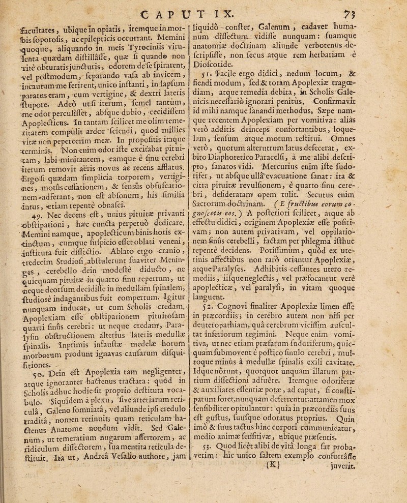 facultates, ubique in opiatis, itemque inmor- 'bis foperofis, ac epilepticis occurrant. Memini «quoque, aliquando in meis Tyrociniis viru¬ lenta quaedam diflillafle > qua; fi quando non 'iite obturatisjundfuris, odorem de le fpirarent, •vel poftmodum, feparando vafa ab invicem, incautumme ferirent, unico inflanti, in lapfum paratus eram, cum vertigine, & dextri lateris flupore. Adeo ut.fi iterum, femel tantum,, me odor perculfflet, abfque dubio, ■cecidiflem Apopleclices. In tantam fcilicet me olim teme¬ ritatem compulit ardor {ciendi, quod miliies vita; non pepercerim mea;. In propofitis itaque tterminis. Non enim edor ille excitabat pitui¬ nam, labi minitantem, eamque e finu cerebri iterum removit aeris novus ac recens afflatus. ■-Ergofi quxdam fimplicia torporem, vertigi¬ nes, motus cellationem, & lensus obfufcatio- nem*adferant, non efl abfonum, his fimilia intus, «etiam repente obnafci. 49. Nec decens efl, unius pituita; privanti obftipationi , hxc cuit&a perpetuo dedicare. ' Memini namque, apopledlic um binis horis ex- -tindlum , cumque hilpicio efletoblati veneni, inflituta fuit diflectio. Ablato ergo cranio , tredecim Studiofi abllulerunt fuaviter Menin- pes , cerebello dein mode Ite didudlo , ne quicquam pituitae in quarto finu repertum, ut •neque deorfum decidifle in medullam fpinalem, ifudiose indagantibus fuit compertum. Igitur tmnquam inducat, ut cum Scholis, eredum. Apoplexiam efle obllipationem pituitofam quarti finus cerebri; ut neque ciedamf. Para- lyfin obftruclionem alterius lateris medii lix fpinalis. Inprimis inFauftx medelx horum morborum produnt ignavas caufarum difqui- fitiones. - . 50. Dein elt Apoplexia tam negligenter, atque ignoranter hadlenus tradlata : quod in Scholis adhuc hodie fit proprio deflituta voca¬ bulo. Siquidem a plexu, five artetiarum reti¬ cula , Galeno fomniata, vel aliunde ipfi credulo tradita, nomen retinuiti quam reticulam ha- £lenus Anatome noiidum vidit. Sed -Gale¬ num , ut temerarium nugarum aflertorem, ac ridiculum difledtorem, fua mentita reticula de- flituit. Ita ut, Andxea Vefalio authorc, jam liquido conflet, Galenum , cadaver huma¬ num diiledtum vidifle nunquam; fuamque anatomix dobhinam aliunde verbotenus de- fciipfiife, non feciis atque rem herbariam e Diofcoride. jt. 'Facile ergo didici , nedum locum , ;& fiendi modum, fed:& totam Apoplexix tragee- diam, atque remedia debita, hi Scholis Gale- nids neceflario ignorari penitus. Confirmavit id mihi namque fanandi methodus, Sxpe nam¬ que recentem Apoplexiam per vomitiva: alias vero additis deinceps confortantibus , loque¬ lam, fenfum atque motum reftitui. Omnes vero, quorum alterutrum latus defecerat, ex- bito Diaphoretico Paracelfi, a me alibi deferi- pto, fanatosvidi. Mercurius enim ifte fudo- rifer , ut abfque ulla'evacuatione fanat : ita 8c citra pituirx revulfionem, e quarto finu cere¬ bri, defideratam opem tulit. Secutus enim Sacrorumdodrinam. ( E fruttibu* eorum co - gnofcetvs eos.') A pofteriori fcilicet, atque ab efFedlu didici, originem Apoplexix efle pofid- vam; non autem privativam, vel oppilatio¬ nem finus cerebelli, fadlam per phlegma ifthuc repente decidens. Potiffimum, quod ex ute¬ rinis affeddbus non raro oriantur Apoplexix, atqueParalyfes. Adhibitis ceflantes utero re¬ mediis, iifquenegledis, vel prxfocantur vere apopledlicx, vel paralyfi, in vitam quoque languent. 52. Cognovi frnaliter Apoplexix limen efle in prxeordiis; in cerebro autem non nrfi per deuteropathiam, qua cerebrum viciflim aufcul- tat inferiorum regimini. Neque enim vomi¬ tiva, ut nec etiam prxfatum fudoriferum, quic- quam fubmovent e pofHco finulo cerebri, mul- toque miniis a medullx fpinalis exili cavitate. Idquenorunt, quotquot unquam illarum par¬ tium difle&ioni adfuere. Itemque odorifera; & auxiliares eflentix potx, ad caput, fi confti- patum foret,nunquam deferrentur;attamen mox fenfibiliter opitulantur : quia in prxeordiis fuus eft guflus, fuufque odoratus proprius. Quin imo & fuus tablus hinc corpori communicatur, medio animx fenfitivx, ubique prxfcntis. 55. Quod licet alibi de vita longa fat proba¬ verim : hic unico fakcm exemplo confortaflc (K) juverit. \