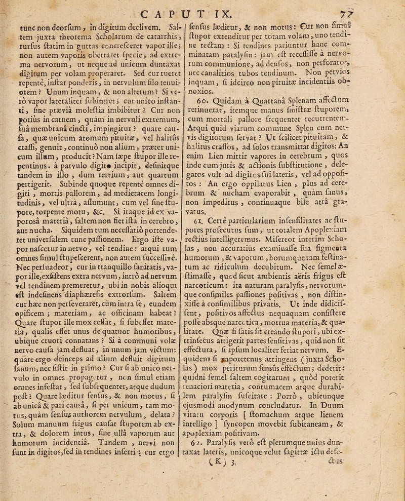 tone non deorfum , in digitum declivem. Sal¬ tem juxta theorema Scholarum de catarrhis, rurfus flatim in guttas conerefeeret vapor ille i non autem vaporis oberraret fpeciead extre¬ ma nervorum, ut neque ad unicum duntaxat digitum per volam properaret. Sed cur rueret repente, inflar ponderis, in nervulum filo tenui¬ orem ? Unum inquam , & non alterum ? Si ve¬ ro vapor latcraliter fubintret i cur unico inflan¬ ti , fine praevia moleflia imbibitur l Cur non potius in carnem, quam in nervuli extremum,, fuamembrana cinfli, impingitur ? quare cau- £a, quas unicum atomum pituitas > vel halitus crafli, genuit, continuo non alium > praeter uni¬ cum illam, producit? Nam l^pe ilupor ille re¬ pentinus . a parvulo digita incipit > definitque tandem in illo > dum tertium, aut quartum pertigerit. Subinde quoque repente omnes di¬ giti , mortis pallorem, ad medietatem longi¬ tudinis, vel ultra, aflumunt, cum vel fineftu- pore, torpente motu, &c. Si itaque id ex va¬ porosa materia, faltemnon fietifla in cerebro, aut nucha. Siquidem tum neeefiario portende¬ ret univerfalem tunepaflionem» Ergo ifle va¬ por nafcetur in nervo, vel tendine: atqui tum omnes fimul flupefeerent, non autem fueceflive. Nec periuadeor, eur in tranquillo fanitatis, va¬ por ille,exfiflens extra nervum, intro ad nervum vel tendinem premeretur, ubi in nobis alioqui tft indefinens diaphasrefis exuorfum» Saltem cur htec non perfeveraret, cum intra fe, eundem ©pificem ; materiam, ac officinam habeat ? Quare flupor ille mox ceffiat, fi fu be flet mate¬ ria, qualis edet unus dequatuor humoribus , ubique emori eonnatans ? Si a communi volse nervo caufa jam defluat, in unum jam viflurm quare ergo deinceps ad alium defluit digitum fanum, nec fiflit in primo f Cur fi ab unico ner¬ vulo in omnes propagetur , non fimul etiam ©mnes infeflat, fed fubfequenter, atque dud-um pofl? Quarekeditur fenfus, 8c non motus, fi ab unica & pari causa, fi per unicum , tam mo¬ tu s, quam fenfus authorem nervulum, delata? Solum manuum frigus caufat flupor em ab ex¬ tra , & dolorem intus, fine ulla vaporum aut humorum incidentia. Tandem , nervi non jfunt in digitQS>fed in tendines inferti \ cur ergo fenfus lasditur, & non motus: Cur non fimul flupor extenditur per totam volam ,.uno tenca- ne te fiam Si tendines patiuntur hanc com¬ minatam paralyfin r jam cft receflifle a nervo¬ rum communione, ad denfos, non perforato?* nec canalitios tubos tendinum. Non pervios inquam, fi idcirco non pituita: incidentiis ob¬ noxios. 60. Quidam a Quartana Splenam affcflum retinuerat, item que manus iiniflras fluporem, cum mortali pallore frequenter recurrentem. Atqui quid viarum commune Splen cum ner¬ vis digitorum fervat ? Ut fcilicetpituitam, & halitus Graflos, ad folos transmittat digitos: An enim Lien mittit vapores in cerebrum * quos inde cum juris & aftionis fubflitutione , dele¬ gatos vult ad digite s fui lateris, vel ad oppofi- tos : An ergo oppilatus Lien plus ad cere¬ brum & nucham evaporabit quam fanus, non impeditus , continuaque bile aua gra¬ vat us. 6i. Certe particularium infenfilitates aeflu- pores profecutus fum > ut totalem Apoplexiam refliiis intellio-eremus. Mifereor inierim- Scho- las » non accuratius examinafle fua figmenta humorum , & vaporum ,bommquetam feflina- tum ac ridiculum decubitum. Necfemela:- flimaffe, quedficut ambientis aeris frigus efl narcoticum: ita naturamparalyfis,nervorum¬ que confimiles paffiones pofitivss , non dfllin- xifle a confimilibus privatis. Ut inde didicif- fent, pofitivos affeflus nequaquam confiflere poffe absque narcotica » mortua materia, & qua¬ litate. Qna: fi fatis fit creando flupori, ubi ex- trinfefus attigerit partes fenfitivas, quid non fit effeflura, fi ipfum localiter feriat nervum. E- quideni fi jtaporetenus attingens (juxtaScho¬ las) mox periturum fensus elFeflum j dederit t quidni femel faltem cogitarunt ,. quod poterit tenaciori materia, contumacem, atque durabi¬ lem paralyfin fufeitare : Porro , ubicunque ejusmodi anodynum concludatur. In Duura viratu corporis [ flomachum atque lienem intelligo ] fyncopen movebit fubitaneam, & apoplexiam pofitivam. 6 z* Paralyfis vero efl plerumque unius dun¬ taxat lateris, unicoque velut fagittte iflu defe- (.Kj S, : ■ &us