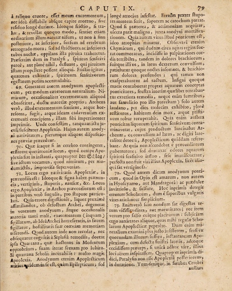 a reliquo cruore,, effet meum excrementum, nec ideo diffiabile abfque capite mortuo, live refiduo longe duriore- Ideoque fridio, fi tra- fiat, & revellat quoquo modo, fentiet etiam ordinarium illum natura nifum „ ut non a iinu pofteriore, ac inferiore, furfum ad cerebrum retrogrado motu i fed ad ftridiores ac inferiores tubos nuchas, oppilans ifta pituita traberetur. Prxfertim dum in Paralyfi , fpiritus fenfitivi parce » aut plane nihil , defluant, qui pituitam jftam propellere potient alioquL Fridio igitur, quatenus exhaurit, fpirituum fenfitivorum egeftatem potius accumulabit. 69. Generatur autem anodynum apoplcdi- eum x per. modum ceterorum naturalium. Ni¬ mirum,, oecafionaliter 'excrementum aliquod ©bnafeitur, dudu materias proprio s Archeus •vero, illud excrementum fentiens,, atque hor- refeens, fugit, atque ideam cadaver ofam ex¬ crementi concipiens , illam fibi impertinenter imprimit. Unde confeftim, tanquamidu ja¬ culi fufcftatur Apoplexia. Hujus autem anody- jai nativitatem, plerumque aliquot difpoiitio- nes praeviae praeeedurrt.- 70.. Quse itaque fi in cerebro contingeret > ce fi arent querimonia locus, quod nerfipe Apo¬ plexia fiat in initanti, quapropter Den 0if / fiveidumvocamus, quod nimirum, per liio- dumidus, improvifa fupeiveniat. 71.. Locus ergo nativitatis. Apoplexiae,, in praecordiis eft r ideoque & figna habet pramun- cia , vertiginis, ftuporis,. naufea:, &c. Locus eri o Apoplexia:,, in Arefieo praecordiorum eft * in partibus, vero lingulis, pro ftupore particu- iari- Quia errore cfigeftionis „ liquor proxime affimilandus * ob defedum Archei, degenerat in venenum anodynum, Atque- occafionalis materia tanti mali, excrementum (inquam) ficriHatum, ab IdeaArcfiei horrefeentis, in faecem finii latu r, hoftilitatis fu a: cervam memoriam feferendi.. Quod autem inde non recedat > nec oBfequaturcognitisaSeplafia remediis, doceat ipfa. Quartana y quae hadenus in Medentum opprobrium , fuam iterat fcenam pro lubitu. Si quartana Scholis incurabilis r multo magis Apoplexia., Anodynum etenim Apopledicum mitius ^aidemrinfe eft, qtqm Epilepticum ; fed longe atrocius infeftat. Etenim praeter ftupo» res mentem ferit, foporem ac catochum patrat. Quod fi praeterea,, & acrimoniam acquirat, ulcera parit maligna, juxta anodyni mortifica¬ tionem. Quia autem virus illud ponticum eft, ideo atrophias 'minatur. Obfervavi etenim Chymieum, qui dudtim circa aquas regias fue¬ rat commoratus, incidifiein palpitationes cor¬ dis terribiles,. tandem in dolores brachiorum, fuitque illi os * in latus dexterum, convulfum, patiebatur quoque nodes informes, & brachio¬ rum dolores profundos j qui ramen non exafperabantur ad tadum.. Infigni quoque macie contabuerat propter aquarum conceptas ponticitates,, fruftra interim quaelibet lentabam* tui exteriora remedia, neque enim fu natibus » aut famulitio pro illo parcebam) folo autem laudano,, per dies, tredeclm exhibito, plene reftrtutus r habitum dein mox , atque prifti— num robur recuperabit. Quia enim aufteia ponticitas liquorum fpiritum fenfitivum conta¬ minaverat , cujus produdum lancinabat Ar- cheum , os convulfum ad latus, ac digiti latc- raliter detorti, Apopledicum quiddam refere¬ bant.. At quia non afeendebat e procomiorum gubernatore i fed duntaxat odores aquarum fpiritui fenfitivo influo , fete immifcueiant, perfeda non fuit viri illius Apoplexia,, licet allo¬ qui fat vertiginofa. 72.. Quod autem dicam anodynum ponti¬ cum, quod in Opio eft amarum,, non autem inHyofcyamo> aut Mandragora: ac praedulce invitriolo, &c fulfure. Hoc inprirms detegit errorem Scholarum ,. dum e faporibus vulgatis vires ariolantur fimpliclurru 73. Enimveio fcio. nondum fat digeftas re- rum vidflijpjdines , aut maturitates q nec item verum pro falfo cuique placiturum : fupiiciam ergo anxietates aliquot, quas mihi regulae Scho.- larum Apop|edicae pepererc. Dum enim mi¬ neralium examini plus jufto infifterem ,, fenfi ex quorundam illorum fuffitu, inftantancam Apo¬ plexiam, cum defedu finiftri lateiis, ad coque cecidiffem praeceps, fi unica adhuc vice, illius loci aerem infpiraflem. Qua pro p er inprimis. di¬ dici, Paralyfin non efle Apoplexia pofierioiem-}, in duratione. Tum denique, in finubus Cerebri uulLun