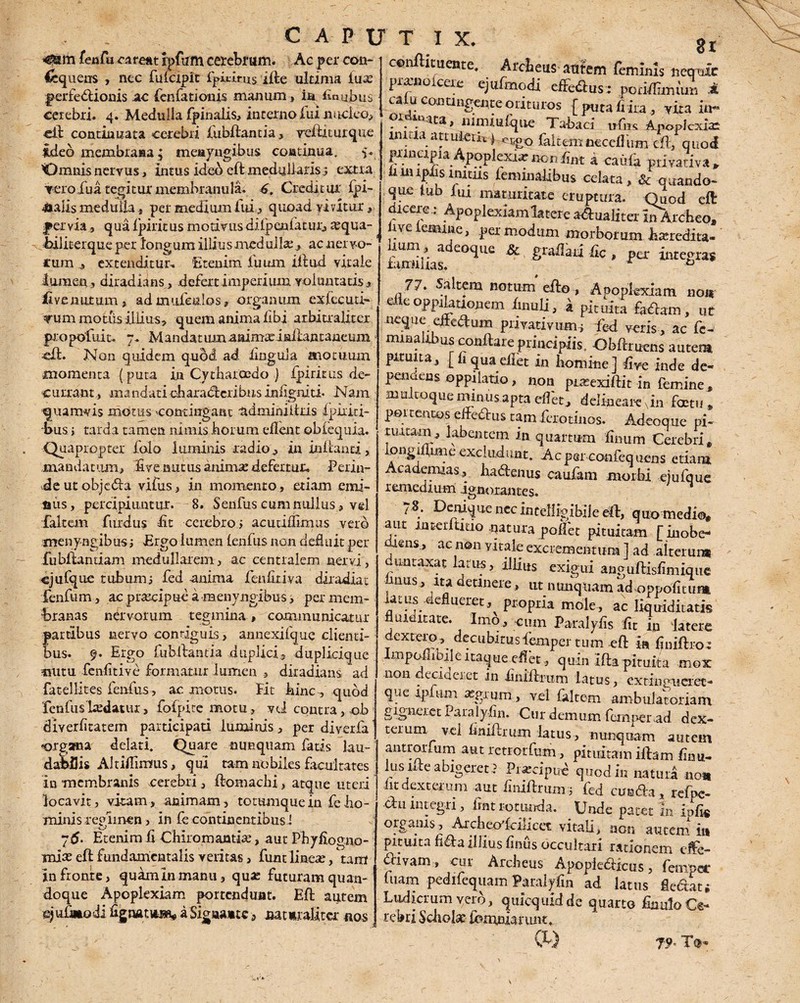 fenfu pareat ipfiirn cerebrum. Ac per con- Sequens , nec fulcipit fpiibrus ifte ultima luse perfectionis ac fenfatioms manum, in imubus cerebri. 4. Medulla fpinalis, interno fui lrucieo, eil continuata cerebri fubftantia, reftiturque ideo membrana; meayngibus continua. y. ^Omnis nervus > intus ideo eft medullaris ; extra vero fua tegitur membranula. 6, Creditur (pi¬ nalis medulla, per medium fui, quoad vivitur, pervia, qua Ipiritus rnotivus dilpenlatur, tequa- hiliterque per longum illius medulla:, ac ner vo¬ cum , extenditur. Etenim, luum illud vitale lumen 3 diradians, defert imperium voluntatis, Ii ve nutum , ad mufeulos, organum exlccutf* •nim motus illius, quem anima libi arbitraliter propofuit, 7. Mandatum aaimtcinilantaneum ■eft. Non quidem quod ad lingula motuum momenta (puta in Cytharoedo .) Ipiritus de¬ currant, mandati charadcribiisinfigniti. Nam quamvis motus contingant ndminiitris fpiriti- bus r tarda tamen nimis horum edent oblequia. Quapropter folo luminis radio, in initanti, mandatum, Uve nutus animae defertur. Perin¬ de utobjeda vifus, in momento, etiam emi¬ nus , percipiuntur. 8. Senfus cum nullus, vel falcem filrdus bt cerebro i acuuiliimus vero menyngibus; Ergo lumen lenfus non debuit per Cubitandam medullarem, ac centralem nervi, cjufque tubumj fed anima fenfitiva diradiac fenfum, acpr^cipuea menvugibus, per mem¬ branas nervorum tegmina., communicatur partibus nervo contiguis, annexifque clienti¬ bus. f. Ergo (ubllantia duplici, duplicique nutu fenfitive formatur lumen diradians ad fatellites fenfus, ac motus. Fit bine, quod fenfushedatur> fofpite motu, vii contra, ob diverfitatem participati luminis, per diverfa «organa delati. Quare nunquam fatis lau¬ dabilis Alt ibimus, qui tam nobiles facultates in membranis cerebri , (tomaclii, atque uteri locavit, vitam, animam, totumquein febo- minis regimen, in fe continentibus ! Etenim ii Chiromambe, aut Pbyliogno- mise eft fundamentalis veritas, fune lincte, tam in fronte, quam In manu, qua: futuram quan¬ doque Apoplexiam portendunt. Eft: autem ejufaiodi Egnatium a Signante, naturaliter «os gr cmftituente. Arcbeus autem feminis ireqttic pr^fioicere ejufmodi efferus : pocidimmn 4 caiu contingente orituros { puta fi ira , vita in- 1 p* rta, nimiulqiie Tabaci ufns Apoplexiae imaa attulerit jespo falcemnecellum eft, quod pimapia Apoplexncnonfint k caida privativa» finupfisiniuis leminalibus celata, & -quando- que iub lui maturitate eruptura. Quod eft dicereApoplexiam latere adualiter InArcheo» rve iemine, per modum morborum keredita- iiimiiias e°^Ue ^ £raflaii fic , per integras 77. Saltem notum efto, Apoplexiam no m e_ e oppilationem (muli, a pituita fadam, ut neque eifedum privativum^ fed veris, ac fe¬ minalibus conftare principiis. Obftruens autem pituita, [liquaedet in homine] live inde de- penaens oppilatio, non pireexiftit in femine, multoque min us apta elfet, delineare vin factu , por tentos eifedus tam ferotinos. Adeoque pi¬ tuitam, labentem in quartum linum Cerebri» iongidmie excludunt. Ac per confequens etiam Academias, hadenus caufam morbi ejufque remedium ignorantes. r$; Denique necinceiligibile eft, quo medio* aut intedtiuo natura polfec pituitam [ inobe- mens, ac non yitale excrementum ] ad alterum untaxat latus, illius exigui anguftisfimiqiie mus, ita etineie, ut nunquam adoppofitum, latus.uefluerct, propria mole, ac liquiditatis fluiturate. Imo, cum Paralyfis fit in latere dextero, decubitus lemper tum eft m ftniftror mpo nbile itaque eflet, quin ifta pituita mox 11011 deciaeret in iiniftrum latus, extinguefet- que ip tim aegrum, vel (altem ambulatoriam gigneret Paralyfin. Cur demum femper ad dex- terum vel bniftrum latus, nunquam autem antrormm aut retrorfum, pituitam illam Anu¬ lusute abigeret ? Piarcipue quod in natura noa (it dexterum aut bniftrum 5 fed eunda , refpe- du integri, fiat rotunda. Unde patet 111 ipfis . *i.... i ^ ^ non autem in pituita fida illius (iniis occultari rationem elfe- divam, cur Arcbeus Apopiedicus, fempec (nam pedifequam Paraiyfin ad latus fledat; Ludicrum vero, quicquidde quarto finulo Ce¬ rebri Scholae (omniarunt.