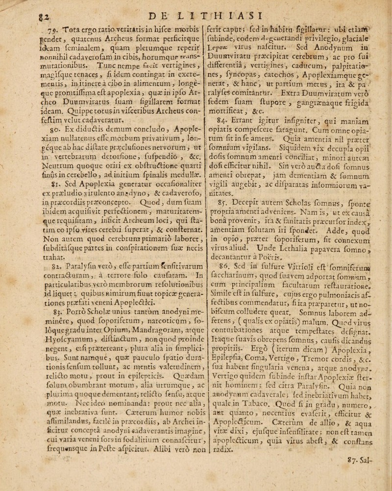 7$. Tota ergo ratio veritatis in hifce morbis pendet, quatenus Archeus format perficitque idfeam feminalem, quam plerumque reperit nonnihil cadaverofam in cibis, horumque* trans¬ mutationibus. Tunc nempe £*cic vertigines , mAgifque tenaces , ii idem contingat in excre¬ mentis, in itinere a cibo in alimentum, longe- que promtiffima ed apoplexia, qua? in ipfo Ar- cheo Duumviratus fuam figiilarem format ideam. Quippe totus in vifceribus Archeus con- fedim velut cadaveratur. go. Ex didudis demum concludo. Apople¬ xiam nullatenus ede morbum privativum, lon- geque ab hac didare pra^clufiones nervorum, ut in vertebrarum detorfione, fufpendio , &c. Neutrum quoque oriri ex obdrutdione quarti finus in cerebello, ad initium fpinalis medulla?. Si. Sed Apoplexia generatur occafionaliter ex prscludio virulento an^dyno, & cadaverofo, in praecordiis pra?conpepto. Quod, dum fuam ibidem acquifivit perfectionem , maturitatem- que requifitam, inficit Archeum loci, qui da- tim eo ipfo vires cerebri fuperat, & condernat. Non autem quod cerebrum primario laboret, fubditafque partes in confpirationem fua? necis trahat. 82. Paralyfin vero, efle partiumfenfitivarum contracturam-, a terrore folo caufatam. In particularibus vero membrorum refolutionibus id liquetquibus nimirum fiunt topica? genera¬ tiones praefati veneni ApopleCHci. 83. Porro Schola? unius tantum anodyni me¬ minere, quod foporiferum, narcoticum, fo- Ibquegraduinter Opium, Mandragoiam, atque Hyofcyamum, diftinCtum, non quod proinde negent, etfi praetereant, plura alia in fimplici- bus. Sunt namque, qua? pauculo (patio ejura¬ tionis fenfum tollunt, ac mentis valetudinem, relicto motu, prout in epilepticis. Quaedam folumobumbrant motum, alia utrumque, ac plurima quoque dementant, relido fenfu, atque motu. Nec ideo nominanda: prout nec alia, quae inebrativa funt. Cxterum humor nobis affimilandus, facile in praecordiis, ab Archei in¬ ficitur concepta anodyni «adaverantis imagine, cui varia veneni fors in fodalitium connafcitur , frequ«nsque in Pede afpicitur. Alibi vero non ferit caput; fed in habitu figillatur: ubi etiam fubinde, eodem degenerandi privilegio, glaciale Lepra; virus nafeitur. Sed Anodynum in Duumviratu praecipitat cerebrum, ac pro fui differentia, vertigines, caducum, palpitatio- nes, fyncopas, catcchos , Apoplexiamque ge¬ nerat, & hanc ut partium metus , ita & pa - , ralyfes comitantur. Extra Duumviratum vero fedem fuam ftupore , gangrsenaque frigida mortificat, &c. 84. Errant igitur infignifer, qui maniam opiatis compefcere fatagunt. Cum omne opia- tum fit in fe amens. Quia amentia nil praeter fomnfum vigilans. Siquidem vix decupla opii dofis (omnum amenti conciliat, minori autem dofi efficitur nihil. Sin vero au&adofi fomnus amenti obrepat, jam dementiam & fomnum vigili augebit, ac difparatas inlomniorum va¬ nitates. Sj-. Decepit autem Scholas fomnus, (ponte propria amenti ad veniens. Nam is, ut ex causa bona provenit, ita Sc fanitatis praecurfor index, amentiam folutam Iri fpondet. Adde, quod in opio, praster foporiferum, fit connexum virus aliud. Unde Lethalia papavera fomne, decantantur a Poetis. 86. Sed in fulfure Vitriolj ed fomniferura faccharinum, quod iuavem adportat (cunnum. , cum principalium facultatum redauratione. Simile ed in fulfure, cujus ergo pulmoniacis af¬ fectibus commendatur, fi ita praeparetur, utno— bifeum colludere queat. Somnus laborem ad— ferens, ( qualis ex opiatis) malum. Quod virus conturbationes atque tempeftates defipnat. Itaque (uavis obrepens fomnus, caufis dicandus propitiis, Ergo (iterum dicam) Apoplexia, Epilepfia, Coma, Vertigo, Tremor cordis, &c. fua habent lingularia venena, atque anodyna. Vertigo quidem fubinde indar Apoplexia? der- nit hominem j fed citra Paralyfin. Quia non anodynum cadaverale; (ed inebxiativum habet, quale in Tabaco. Quod fi in gradu, numero, aut quanto, nocentius evaferit, efficitur & Apoplefticum. Cxtcrum de allio, & aqua vita? dixi, ejufque Infenfilitate; non ed tamen apopledticum, quia virus abed, Sc conflans radix. S7. Sal-