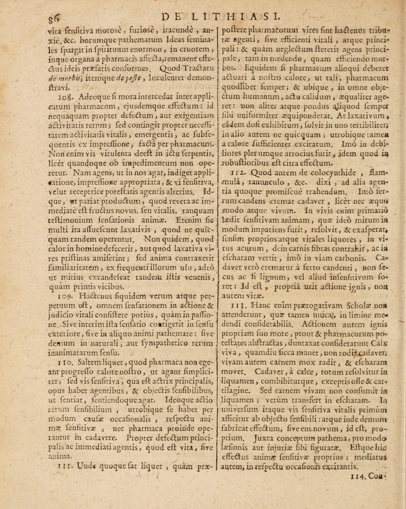 vita fenfitiva morose, furiose, iracundi , an¬ xie, &c. horumque pathematum Ideas femina- les fpargitin fpirituum enormon, in cruorem , in que organa a pharmacis affeda,remanent' effe- dus ideis profatis conformes. Quod Tradi a tu de morbuy itemque depejle , luculenter demon- dravi. io8* Adeoque fi mora intercedat interappli- catum pharmacum, ejusdemque effedum: id nequaquam propter defedum, aut exigentiam adivitatis rerum; fed contingit propter necefli- tatem adivitatis vitalis, emergentis, ac fubfe- quentis c-x impreilione, fada per pharmacum. Non enim vis virulenta deed in idu ferpentis, licet quandoque ob impedimentum non ope¬ retur. Nam agens, ut in nos agat, indiget appli¬ catione, impreffioiae appropriata, & vi fenfitiva, velut receptrice potedatis agenris alterius. Id- que > Ht pariat piodudum, quod revera ac im¬ mediate ed frudus novus, feu vitalis, tanquam tedimonium fenfationis animas. Etenim fic multi ita ai!uefcunt laxativis , .quod ne quic- quam tandem operentur. Non quidem, quod ; calor in homine defecerit, autquod laxativa vi- * res pridinas amiferint; fed anima contraxerit familiaritatem, ex frequenti illorum ufu,adeo ut mitius excandeleat tandem i dis venenis, quam primis vicibus. 109. Hadenus fiquldem verum atque per¬ petuum od, omnem fenfationem in adione& judicio vitali confidere potius, quam in pallio- ! ne, Sive interim illa fenfatio coitigerit infenfu exteriore, fi ve in aliquo animi pathemate: live demum in naturali, aut fympathetico rerum inanimatarum fenfu. 110. Saltem liquet, quod pharmaca non ege¬ ant progrefifo calore nodro, ut agant fimplici- ter j icd vis fenfitiva , qua ed adrlx principalis, opus habet agentibus, & objedis fenfibilibus, ut fentiat, fentiendoqueagat. Ideoque adio rerum fenfibilium , utrobique fe habet per modum caufo occafionalis , refpedu ani¬ ma: fenfitiva: , nec pharmaca proinde ope¬ rantur i*n cadavere. Propter defedum princi¬ palis ac immediati agentis, quod ed yita, five anima. 111. Unds quoquefat liquet > quam pro- podere pharmacorum vires fint hadenus tribu¬ ta: agenti, five efficienti vitali , atque princi¬ pali : «Se quam negledum deterit agens princi¬ pale, tam in medendo, quam efficiendo mor¬ bos. Equidem fi pharmacum alioqui deberet aduari a nodro calore, ut tali, pharmacum quodlibet femper; & ubique, in omne obje- dum humanum, adu calidum , aequaliter age¬ ret : 'non aliter atque pondus qjiquod fempex fibi uniformiter oquiponderat. At laxativum * eadem doli exhibitum, folvit in uno terribiliter; in alio autem ne quicquam ; utrobique tamea a calore diffidenter excitatum. Imo in debi¬ liores pier umque atrocius fuiit 3 idem quod ia jrobudioribus ed citra effedum. 11 z. Quod antem de colocynthide , dam¬ mula, ranunculo, &c. dixi , ad alia agen¬ tia quoque promiicue trahendum. Imo fer¬ rum candens oremat cadaver , licet nec oquo modo atque vivum. In vivis enim primario lodit fenfitivam animam, qua: ideo mirum ia modum 'impatiens furit, refolvit, & exafperar, fenfim proprios atque vitales liquores , in vi¬ rus acutum, dein carnis fibras contrahit, ac ia ekharam verrit, imo in viam carbonis. Ca¬ daver vero crematur a ferro candenti, non ic- cus ac Ii lignum, vel aliud 'infenfitivum fo¬ ret : Id ed , propria urit,aclione ignis, non autem vita:. 11 ?. Hanc enim prorogativam Schola: no» attenderunt, quo tamen Unica/, in limine me* dendi confiderabilis. Adionem autem ignis propriam fuo more, prout & pharmacorum po- tedates abdradas ,duntaxat confiderarurit Calx viva, quamdiudccamanetjiQonioditcadaver; vivam autem carnem mox radit, & efcharam movet. Cadaver,a calce, totumrefolviturin liquamen , combibiturque, exceptis olle & car-r tilagine. Sed carnem vivam non confumit in liquamen ; verum transfert in efcharam. In uuiverfum itaque vis fenfitiva vitalis primum afficitur ab objedo fenfibili: atque inde demum fabricat effedum, fiye ens novum, id ed, pro¬ prium. Juxta conceptum pathema, pro modo lofionis aut injurio fibi figurato. Edquchic effedus animo fenfitivo proprius ; mediatus autem, in refpedu occafionis excitantis. 114. Coa«