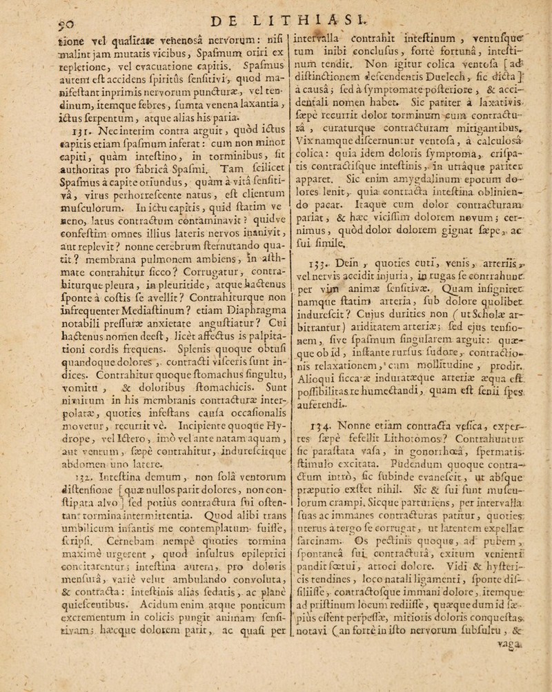 tlone vel qualitate venenosa nerVonjm: nili analint jam mutatis vicibus, Spafmum oriri ex repletione, vel evacuatione capitis. Spafmus autem eft: accidens fpiritus fenlitivi,- quod raa- nifeftant inprimis nervorum puncturas., vel ten¬ dinum, itemque febres, fuxnta venena laxantia, i<ftus ferpentum, atque alias his paria. ijr. Necinterim contra arguit , quod idtus tapitis etiam fpafmum inferat: cum non minor capiti, quam inteftino, in torminibus, lit authoritas pro fabrica Spafmi. Tam fcilicet Spafmus a capite oriundus , quam a vita fenliti- va, virus perhoixefcente natus, eft clientum mufculorum. In ictu capitis, quid ftatim ve jseno, latus contradlum contaminavit ? quidve confeftim omnes illius lateris nervos inanivit, aut replevit? nonne cerebrum fcernutando qua¬ tit? membrana pulmonem ambiens, in afth- mate contrahitur licco? Corrugatur, contra- titurque pleura, in pleuritide, atque hadtemis fpontea coftis fe avellit? Contrahiturque non infrequenterMediaiHnum? etiam Diaphragma notabili prefluras anxietate anguftiatur? Cui hatftenus nomen deeft, licet affedtus is palpita¬ tioni cordis frequens. Splenis quoque obtuli quandoque dolores ,. contradfi vifcerisfunt in¬ dices- Contrahitur quoque ftomachus lingultu, vomitu , ,& doloribus ftomachicis. Sunt ni.vaitum in his membranis conrratfturas inter¬ polata:, quoties infeftans caula occafionalis movetur, recurrit ve. Incipiente quoque Hy¬ drope, velldlero, imo vel ante natam aquam , aut ventum, faape contrahitur, indurefeitque abdomen uno latere. p?i. Inteftina demum, non fola ventorum diftenlione [qua:nullosparitdolores, nonccn- ftipata alvo^ fed potius oontradtura fui often- tant tormina intermittentia. Quod alibi trans umbilicum infantis me contemplatum- fuilfe, feripli. Cernebam nempe quaties tormina maxime urgerent , quod infultus epileptici concitarentur i inteftina autem,, pro doloris menfura, varie velut ambulando convoluta, & contradla: inteftinis alias fedatis, ac plane quiefeentibus. Acidum enim atque ponticum excrementum in colicis pungit aniinam fenli- tiyamj haseque dolorem parit, ac quali per intervalla contrahit inteftinum , ventufque' tum inibi eonclufus, forte fortuna, intefti- num tendit.. Non igitur colica ventofa [ a& diftindtionem deicendenus Duelech, lic ftidla]' a causa ; fed a fymptomate pofteriore , & acci¬ dentali nomen habet. Sic pariter a laxativis faspe recurrit dolor torminum cum contractu ¬ ra , curaturque contradturam mitigantibus* Vix namque difeernuntur ventofa, a calculosa colica: quia idem doloris fymptoma, crifpa- tis contradHfque inteftinis,- in utraque pariter apparet. Sic enim amygdajinum epotum do¬ lores lenit,- quia contradta inteftina. oblinien¬ do pacat. Itaque cum dolor contracfturam pariat, & hasc viciflim dolorem nevumj cer¬ nimus, quod dolor dolorem gignat fa3pe, ac fui limile, 153.. Dein quoties cuti, venis, arteriis vel nervis accidit injuria, in rugas fe contrahunt:, per vim animas fenlitivas. Quam inlignirer namque ftatim arteria, fub dolore quolibet indurefeit? Cujus durities non ( ut Scholae ar¬ bitrantur) ariditatem arterias j fed ejus tenlio- nem, live fpaftnum lingularem arguit:, quas— que ob id , inftante rurfus fudorecontractio¬ nis relaxationem ,* cum mollitudine , proditv Alioqui ficca'^ induiatasque arterias asqua eft. poftibilitasielnimeCtandi, quam eft fenii fpes auferendi.- 134. Nonne etiam contradfa vpfica, exper¬ tes faspe fefellit Lithotomos? Contrahuntur; fic paraftata vafa, in gonorrhoea, fpermatis- ftimulo excitata. Pudendum quoque contra-* dum intro, hc fubinde evanefeit, ut abfque prasputio exftet nihil. Sic & fui funt mulcu— lorum crampi. Sicque partuiiens, per intervalla fuas ac immanes contradituras patitur, quoties: uterus a temo fe eorrucat, ut latentem expellar farcinam; Gs pectinis quoque, ad pubem, fpontanea fui. eontraCtura, exitum venienti pandit fastui , atroci dolore. Vidi & hyfteri- cis tendines, loco natali ligamenti, fponte dii- liliilfe, contra&ofque immani dolore, itemque ad priftinum locum rediifle, quasque dum id fas- pius eftent perpdfas, mitioris doloris conqucftas- notavi ( an forte in illo nervorum fubfultu, 8c vara.