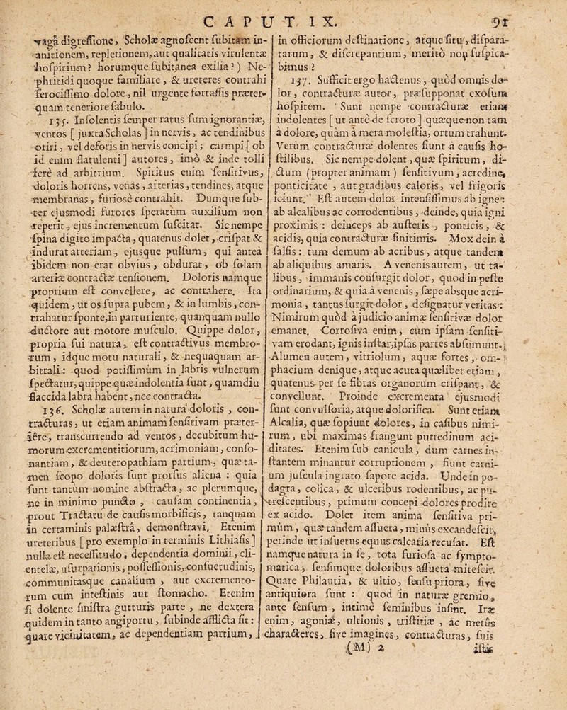 -«fagi digreffione , 'Schola: agnofcent fubitim in¬ anitionem, repletionem, aut qualitatis virulenta dofipidum? horumquefuhitgnea exilia?) Ne¬ phritidi quoque familiare, & ureteres contrahi 'ferociflimo dolore, nil urgente fert adis praeter¬ quam teneriore fabulo. 13 f. Infolentis femper ratus fum ignorantia:, •ventos [ juxta Scholas] in nervis, ac tendinibus oriri, vel deforis in nervis concipi ; carmpi j ob id eniffl -flatulenti ] autores, imo & inde tolli fere ad arbitrium. Spiritus enim fenfitivus, doloris horrens, venas, arterias, tendines, atque membranas, furiose contrahit. Dumque fub- <t-er ejusmodi furores fperatum auxilium non 'Xeperit, ei us incrementum fufeitat. Sic nempe fpina digito impada, quatenus dolet, crifpat & indurat arteriam, ejusque pulfum, qui antea in officiorum d elimatione, atque fi tu, di fp a ra¬ tarum , Sc diferepantium, merito noi^r fu (pica¬ bimus ? 1-37. Sufficit ergo hactenus, quod omnis do¬ lor , contractura: auto-r, pradupponat exofuim hofipitem. ’ Sunt nempe contradura: etiam indolentes [ ut ante de feroto ] qua:que-non tara, a dolore, quam a mera moleftia, ortum trahunt. Verum contradura: dolentes fiunt a caufis ha- flilibus. Sic nempe dolent, quas fpiritum, di- dum (propter animam ) fienfitivum, acredine, ponticitate , aut gradibus caloris, vel frigoris iciunt. ’ Efl autem dolor intenfiffimus ab i<mei ab alcalibusac corrodentibus, deinde, quia igni proximis a deinceps ab auflerisponticis, & acidis, quia contradurse finitimis. Mox dein a fallis: tum demum ab acribus, atque tandera ibidem non erat obvius, obdurat, ob falam J ab aliquibus amaris. A venenis autem, ut ta¬ libus, immanis confurgit dolor, quod in pede ordinarium, & quia a venenis, ftupe absque acri¬ monia , tantus furgit-dolor, dedignatur veritas-: Nimirum qubd a judicio anima: fenfitiv^ dolot emanet. Corrofiva enim, cum ipfam fenfiti- vam erodant, ignis indar,ipfas partes abfumunt.j -Alumen autem, vitriolum, aqua1 fortes, orh-} pbacium denique, atque acuta quaiibet etiam , quatenus per fe fibras organorum crifpant, Sc convellunt. Proinde excrementa ejusmodi funt convulforia, atque dolorifica. Sunt etiam Alcalia, qua fopiunt dolores , in cafibus nimi- artericecontradas tenfionem. Doloris namque proprium efl convellere, ac contrahere. Ita quidem, ut os fu pi a pubem, Sc in lumbis, con¬ trahatur fponte,in parturiente, quanquam nullo dudore aut motore mufculo. Quippe dolor , propria fui natura, ed contradivus membro- uim, idquemotu naturali, Sc nequaquam ar¬ bitrali.: quod potiflimum in labris vulnerum fpedatiu, quippe qmeindolentia funt, quamdiu flaccida labra habent, nec contrada. 136. Schola: autem in natura doloris , con- traduras, ut etiam animam fenfitivam pra:ter- iere, transcurrendo ad ventos, decubitum hu- J rum, ubi maximas frangunt putredinum aci morumexcrementitiorum, acrimoniam, confo- nantiam, & deuteropatbiam partium', qute ta¬ men fcopo doloris funt prorfus aliena : qma funt tantum nomine abftrada, ac plerumque, -ue in minimo pundo , caufam continentia, prout Tradatu de caufis mor bilicis, tanquam in certaminis paladra, demonftravi, Etenim ureteribus [ pro exemplo in terminis Lithiafis ] nulla ed neceffit.udo, dependentia dominii, cli¬ entela:, u fur patio ni s., nofleffionis, confuetudinis, communitasque canalium , aut excremento- rum cum intedinis aut domacho. Etenim £1 dolente finidra gutturis parte , ne dextera quidem in tanto angiportu, fubinde alfflida fit: quare vicinitatem j'ac dependentiam partium, ditares. Etenim fub canicula , dum carnes in» dantem minantur corruptionem , fiunt carni¬ um jufcula ingrato fapore acida. Undein po¬ dagra , colica, & ulceribus rodentibus, ac pu- areicentibus > primum concepi dolores prodire ex acido. Dolet item anima fenfiriva pri- miim, qtise tandem alluet a, minus excandefcit, perinde tit iniiietus equus calcaria recufat. Efl namque natura in fe, tota furiofia ac fiympto- matica , fenfimqtie doloribus adiieta mitefeit. Quare Philautia, & ultio, fen fu priora, five antiquiera fiunt : quod in naturae gremio „ ante fenfum , intime feminibus infint. Irx enim, agonia:, ultionis , uiditia: , ac metus charaderes ,dive imagines, eontraduras, fuis