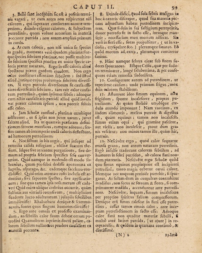 / CAPUT II. $. Belle faa4 Inceptum fic eft k pofitis termi¬ nis vagari , ut cum antea non refpicerent nifi calorem , qui fuperaret conflictam natura: tem¬ periem , deinde exigant calorem, Sc {ubjeCtum putredinis, quem yolunt accenfum in materia peccante putrida ; non autem amplius primum in corde. 4. At cum caloris, non nifi unica fit fpecies in gradu, momenta veto ejusdem plurima:fint- quefpecies febrium piarim#, nec pofiit multitu¬ do febrium fpecifica prodire ex unica fpecieca- loris praeter naturam. Ergo in efle caloris aliud fpectatur praster gradum ejusdem. Non ergo culor conftitueteflentiam febrilem j fedlftud aliud ,[ratione cujus prorumpit febrium diverfi- tas. Si ergo putredo diverforum fit caufa effi¬ ciens diverntatis febrium, tam erit calor caufa- tum putredinis, quam ipfamet febris: adeoque cum aCtio caufalitatis putridi aliud quid invol¬ vat praeter calorem ipfum , non poterit febris effe calor. f. Jam Schola: confuse , plurima utrobique adftruunt , ut fi ipfas non juvet unum , juvet faltem aliud. Ita ut quamvis prariatam defini' tionem fervent mordicus , eamque adorent ; fen- fim tamen ab intemperie nuda caloris defleCtunt, ad humorum putredinem. 6. Necfiftunt in his nugis, qui infuper ad remedia calida refugiant , oblita: fuarum the- fium. Idque five attentent purgationes, five de¬ mum ad propria febrium fpecifica fef@ conver¬ terint. Quid namque in medendo eft modo fo- lennius, quam pro febri dedifle apozemata ex lupulo, afparago, &c. cademque faccharo con- didifle ? Quid enim aromate rofis inclufo eft ar¬ dentius j five faporem fpedes, five applicatio¬ nem 5 fine quo tamen ipfa rofa merum eft cada¬ ver? Quid enim ubique crebrius occurrit, quam fulfuris aut vitrioli corrofivum, ( multipliciter fuadente lucro adulteratum jjulapiis febrilibus immifeuifle? Rhabarbaro denique & fcammo- neatis, fontes quos fingunt humores elicuiffe? 7, Ergo ante omnia ex profefto examinan¬ dum, an febrilis calor fuum debeat ortum pu¬ tredini Quamobrem inprimis docui palam, ca¬ lorem febrilem nullatd&uspendere eaufalitcr ex jnateria peccante. 8. Deinde didici, quod fola febris maligna iit hoc a exteris di fer ep et ? quod fua materia pec¬ cans adjunCtam habeat putredinem incipiar- tem. Quxfideinin fui faftigium perreptant* donec putredo fit in faCto efle, intusque man- ferit , neceflariam mox mortem adferat. Sin vero in fieri efle, foras propulfetur , ( utinva- riolis, eryfipelate &c. ) plerumque fanatur. E& quod motum adi extra, plerumque comitetur fanitas. 9. Hinc namque febres cient fub finem fu- dores fpontaneos. Eftque Crifis, qua: per fudo- res terminatur, longe faluberrima, & per confc- quens etiam remedia fudorifera. I o. Confugerunt autem ad putredinem, ut reperirent caufam; unde primum frigus ,mox dein calorem ftabilirent. 11. Afiumunt ideo fimum equinum, a&tt frigidum , fponte incalefcere , propter pu¬ tredinem. At quam ftolide utrobique cre¬ dulo mundo imponunt ! Nam vaccinus, ex iisdem alimentis , melius putruit & digeftus eft, quam equinus j tamen non incalefcit* Fimus etiam equi , qui gramine pafeitur, aut viciis, non incalefcit , prout dum gra¬ nis vefeitur j non minus tamen ille, quam hic, putruit. 12. Nefcivere ergo , quod calor Aequatur mania grana, non autem naturam putredinis. Ergo infulfe traducunt calorem febrilem , ad humores in febri putridos, ab calore fimi non¬ dum putrentis. Nefcivere ergo Schola: quod quo fimus equinus propinquior eft incipienti putredini, tanto magis orbetur omni calore. Idemque nec unquam proinde putrebit, fi fpar- gatur. At foltim dnm in cumulum contrahitur madidus, non fecus ac fcenum & flores, fi com¬ primuntur madida, accenduntur ante putredi¬ nem. Nefcivere, inquam,fimum incalefcere per proprios fpiritus falium compreflforum. Denique etfi fimus calefcat in fieri efle putre¬ dinis , ceffat tamen omnis calor , ante ince-* ptam putrefactionem in faCto efle. Adeoque calor fimi non quadrat materia: febrili, fi multo ante latitet putrida, [ut ajunt] in re¬ ceptaculis, & quidem in quartana continuo, dc diutiflime. (N ) 2 I3.1m®