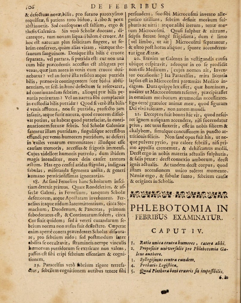 & defedhim nova:,bilis, pro faturo paroxyfmo requifita:, fi patiens toto biduo, a cibo & potu abftinuerit. Sed confequeas eft falfum, ergo & thefisGalenica. Sin veto Schola: doceant, di- cantque, tum novam liquai i bilem e cruore. At hoc eft naturam plus folicitam fingere, ut fe¬ brim confervet, quam alias vitam , vita:que the- faurum fanguinem. Denique ifta bilis c cruore feparata. vel patrata, fi putrida eft: cur non una cum bile procedentis accefius eft ablegata per venas, quo jam antea in venis cum cruore deti¬ nebatur ? vel an forte ifta refidua atque putrida bilis, pronovitcontingentem fore bidui abfti- nentiam, ut fcil. in hunc defedum fe refervaret, ad continuandam febrim, alioquipro bilis pe¬ nuria perituram ? Vel an natura fibi complacuit in cuftodia bilis putrido ? Quod fi vero ifta bilis evenis affluens, non fit putrida, profecfto jam infanit, atque furit natura, quod cruorem difiol- vat potius, ut habeat quod putrefaciat, in conti¬ nuationem futuro febris. Sed Scholo Galenico fatentur illam putridam, fingulifque accefflbus effundi per venas humorem putridum, ac deferri in exiles venarum extremitates: illudque efie caufam tremoris, accefius & frigoris immenfi. Cujus videlicet humoris putredo, dum ibidem magis intenditur, mox dein caufet tantum oftum. Has ego cenfui aridas ftipulas, indignas fabulas , miferanda figmenta anilia, & generi humano perniciofifiimas ignorantias. i8* Ac fane Fernelius hanc Scholarum infei- tiam detexit primus. Quare Rondeletius, & af- feclo Galeni, in Fernehum, tanquam Scholo defertorem, atque Apoftatam invehuntur. Fer- nelius itaque nidum Intermittentium, circa Sto¬ machum, Duodenum, & Pancreas, primum fubodoratuseft, & Continuarumfedem, circa Cor fixit quidem j fed a veteri curandarum fe¬ brium norma non aufus fuit defiedlere. Coeperat enim aperte contra procedentes Scholas difputa- re, pro febrium nido i fed poftmodum inter •bdita fe occultavit, ftramineisnempe vinculis humorum putridorum fe extricare non valens, paffus eft fibi eripi febrium eflentiam & cogni¬ tionem. 19. Paracelfus vero febrium rigore terrefa- Aus, febrilem cognitionem auribus tenere fibi perfuadens, fuo fibi Microcofmi invento alle- gorico titillans, febrim definit morbum ful- phuris ac nitri: atque alibi iterum , terro mo¬ tum Microcofmi. Quafi fulphur & nitrum , feipfis fierent longe frigidiora, dum e limo [vel limbo, ut ait] Microcofmi feparantur, & ultto poft horas aliquot, fponte accenderen¬ tur igne JEinx. zo. Etenim ut Galenus in veftigandis caufis ubique ccfpiravit, adeoque in eo fe prodidit non efie Medicum, [cujus nomen ait, Inven¬ tor oc-cafionis:} Ita Paracelfus, mira licentia lapfus eft in Microcofmi parosmias Medico in¬ dignas. Dura quippe lex efiet, qu^ hominem, nuditerutMacrocofmumreferret, prsecipitaflet in omnium morborum «erumnofas necefiitates» Ego certe gratulor anima; mea:, quod figuram Dei vi vir creram, non autem mundi. ii. Deceptus fuit bonus hic vir, quodnefcH ret ignem nufquam accendere, nifi fuccendatur prius, nec utut finxerit, efie in nobis filicem dc chalybem, fimulqueconcufiorem in punefto at¬ tritionis filicis. Non (ane opus fuit his, ut ne¬ que pulvere pyrio, pro calore febrili, nifi pri¬ mo appulfu crememur, Sc dehifcamus medii. Deeftergoin nobis materia acftualis fulphuris, & falis petra:: deeftconnexio amborum, deeft ignis adi ualis. Ac tandem deeft corpus, quod iftam accenfionem unico toleret momento. N^nia: ergo, 8c fabula: funto, febrium caufac & origines in Scholis. PHLEBOTOMIA IN FEBRIBUS EXAMINATUR. CAPUT IV. 1. Ratio unica contra humores , caleri alibi, 2. Propofitio univerfalis pro Phlebotomia Ga¬ leno authore. 3. Syllcgijmtis contra eundem, 4. Probatio Logijlica. 5. Quod Plethora boni erueris Jit impojfibilis. S,k>