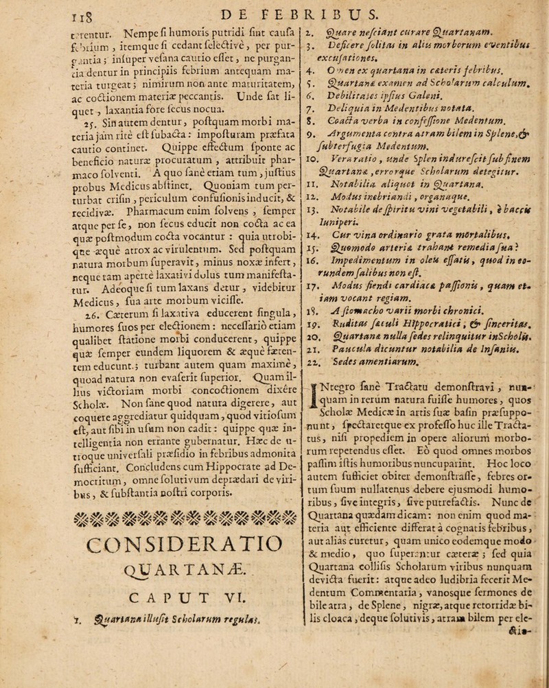 terentur. Nempe fi humoris putridi fmt caufa febdum , itemquefi cedant fcle&ive, per pur¬ gantia; infuper Yefana cautio eflet, ne purgan¬ tia dentur in principiis febrium antequam ma¬ teria turgeat; nimirum non ante maturitatem, ac codlionem materiae peccantis. Unde fat li¬ quet , laxantia fore fecus nocua. Sin autem dentur, poflquam morbi ma¬ teria jam rite efhfubacca: impofturam praefata cautio continet. Quippe cffe&um {ponte ac beneficio natura? procuratum , attribuit phar¬ maco folventi. A quo fane etiam tum, juftius probus Medicus abltinet. Quoniam tum per¬ turbat crifin , periculum confufionisinducit, & recidiva?. Pharmacum enim folvens , femper atque per fe, non fecus educit non codta ac ea t[ux poftmodum codla vocantur : quia utrobi- qne -seque atrox ac virulentum. Sed poflquam ratura morbum fuperavit, minus noxa; infert, neque tam aperte laxativi dolus tum manifefla- tur. Adeoque fi tum laxans detur , videbitur Medicus, fua arte morbum vicilfe. 2,6. Oeterum fi laxativa educerent fingula, humores fuosper eledionem : neceffarib etiam qualibet Ratione morbi conducerent, quippe qua? femper eundem liquorem & a?que feren¬ tem educunt.; turbant autem quam maxime, quoad natura non evaferit fuperior. Quam il¬ lius vi&oriam morbi concodlionem dixere Schola?. Non fane quod natura digerere, aut coquere aggrediatur quidquam, quod vitiofum «ft, aut fibi in ufvam non cadit: quippe qua: in- telligentia non errante gubernatur. Haec de u- troque univerfali praefidio in febribus admonita fufficiant. Concludens cum Hippocrate ad De¬ mocritum, omne folutivum depraedari de viri¬ bus, & fubflantia ooflri corporis. CONSIDERATIO quartanae.: CAPUT VI. 'i. Quartana iUufit Scholarum regulas. z. Quare nefeiant curare Quartanam, 3. Deficere foliteu in alia morborum eventibus excubationes, 4. O nen ex quartana in cAleris febribus, 5. QuartanA examen ad Scho(arum calculum, 6. Debiliraies ipfius Galeni. 7. Deliquia in Medentibus notata. S. Coa^a verba in confcffione Medentum. 9. Argumenta centra atram bilem in Splene,& fubterfugia Medentum, 10. Vera ratio , unde Splen indurefeit fub finem QuartanA ,errcrque Scholarum detegitur. 11. Notabilia aliquet in Quartana, lz. Modus inebriandi, organaque, 13. Notabile de Jpiritu vini vegetabili, e baccit luniperu 14. Cur vina ordinario grata mortalibus* 15‘ Quomodo arteri& trahant, remedia fua) 16. Impedimentum in oleti effatit, quod in eo- r undem falibus non e fi. 17. Modus fiendt cardiaca paffionu, quam et» iam vocant regiam. 15. A fiomacho varii morbi chronici. 19. Ruditas f&culi Hippo cratiet, & ftneeritas. 20, Quartana nulla/'edes relinquitur inScholif. zi. Paucula dicuntur notabilia de Infaniu. iz. 'Sedes amentiarum. INtegro fane Tradlatu demonftravi , nun¬ quam in rerum natura fu iffe humores, quos Schofe Medicae in artis fuae bafin pra?fuppo- nunt, fpedlaretque ex profeffo huc ille Tradla- tus, nifi propediemin opere aliorum morbo¬ rum repetendus efiet. Eo quod omnes morbos pafiim iftis humoribusnuncuparint. Hoc loco autem fufficiet obiter demonflrafle, febres or¬ tum fuum nullatenus debere ejusmodi humo¬ ribus , five integris, fi ve putrefadtis. Nunc de Quartana quaedam dicam: non enim quod ma¬ teria aut efficiente differat a cognatis febribus, aut alias curetur, quam unico eodemque modo & medio , quo fuperentur caeterar; fcd quia Quartana collifis Scholarum viribus nunquam devidla fuerit: atque adeo ludibria fecerit Me¬ dentum Commentaria , vanosque fermones de bile atra, de Splene, nigrae, atque retorridae bi¬ lis cloaca , deque folutiyis, atra» bilem per ele-