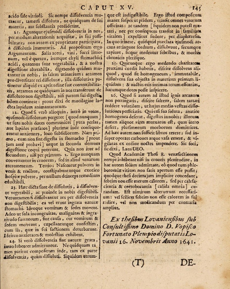 CAPI acido (alevltrioli. Sic nempe diffolventia mu¬ tantur, tametfi difloluta, ne quidquam de fui materia, aut fubftantia perdiderint. ii. Aguntqueejufmodi dilfoiventia in nos, per medum alterationis acquifit^, in fui paffi- bilitatei non autem ex proprietate participata, k diMolutis immutatis. Ad propofitum ergo Argumentum. Salia aceti, vini, lucci limo- num, vel e quercu, itemque chyli ftomachici acidi, quatenus funt vegetabilia, & a noftra digeftione alterabilia, digerendo quidem mu¬ tantur in nobis, in Talem urinarium j attamen pro diverfitate rei diflolutae, illa diflolutiva pa¬ tiuntur aliquid ex aptitudine Tua: convertibilita¬ tis , attamen ne quidquam in no$ transferunt de dillolutonon digeftibili, nifi partem fui digefti* bilem contineat: prout dixi de mucilagine la-v bfea lapidum animantatorum. zz. Quod fi vero alioquin, intro in venas, ejufmodi diifolutum pergeret [ quod nunquam ] tit fuas nobis dotes communicet [puta perlas, aut lapides praefatos] plurima: inde confeque- -rentur anxietate?, loco fubfidiorum. Nam pr^- mo, eumnonfintdigefta in ftomacho [prout jam ante probavi ] neque in fecunda demum «digeftione coqui poterunt. Quia non itur ad lecundum, nih per primum, z. Ergo nunquam convertentur in cmorem, fed in aliud venarum recrementum. Tertios Nalbentur pulveres in Tenis 8i renibus, conftipabunturque exotico bofpitc pulvere, per nullum deinceps remedium» cdu&ibili, 2$. Hasc diftafimt de diffolutis, a divolven¬ te vegetabili, ac proinde in nobis digeftibili. Veruntamen ft diVoivantur res per dilfoiventia son digeftibalia; ea vel erunt ingrata naturas ftomachi. Ideoque vomitum & fedes movent. Adeo ut fola incongruitas, malignitas & ingra- .trtudofumtorum ,1int caufa , cur vomitum & fedem moveant , expellanturque confeftim, cum iis, quas in fui fa&ionem deturbarunt. Idcirco anxietates & moleftias exhibent. 14. Si verd dilfolventia fint naturas grata, jntro 1 ubenter admittuntur. Ne quidquam ta men patitur compoftum inde, tam ex parte 4Kfoly entis j quam dilfoluti.. Siquidem utrum* r T X V. ' T4 f que eft indigeftibile, Ergo iftud compofuurn manet fofpes ut pridem, tranfit omnes venarum officinas; ac tandem [liquidemnon poteft:mu¬ tari, nec per confequens tranfire in familiam vitalem ] expellitur fudore, per diaphasrdin. In quo itinere , quidquid prasclara ejufmodi ar¬ cana attingunt fordium , diftolvunt, fecumquc rapiunt, ficque medentur febribus, & morbis chronicis plerifque. iy. Quicunque ergo medendo charitatem proximi cordis habetis, difeite dillolvens ali¬ quod , quod fit homegeneum , immutabile* dillolvens fua obje&a in materiam primam li¬ quidam ; & nadlus eris intimas rerum eflentia?» harumque dotes polle infpicere. z6. Quod fi autem ad iftud ignis arcanum non pertingatis, difeite faltem, falem tartari reddere volatilem, ut hujus medio veftras dilfo- 1 udones perficiatis. Quietfi fua foluta, anatice homogenea deferat, digeftus innobis; illorum tamen aliquot vires mutuatus eft:, quas intro defert, pluiimerum morborum domitrices. Ad hasc autem non fufficit libros terere; fed in- fuper oponet carbones atque vafa emere, & vi¬ gilatas ex ordine nobtes impendere. Sic feci, ficdixi, Laus DEO. Quod Academiae Thefi 8. venas CecHoiiem nempe inhibeant nifi in cruoris plenitudine, ia hac autem folum admittant, eo quod tum phle¬ botomia: vitium non fatis apertum efle poffiu quodque thefi decima jam implicite concedant» febrim non efle merum calorem, fed per calefa¬ cientia & corroborantia [calida omnia] cu¬ randam. Eft: nimirum alterutrum neceffiari- um: vel fcilicct febrim non efle calorem in fui radice, vel non medicandum per contraria amplius. Ex thefihus Lavante njihus fuh Confultiffimo Domino D. Vopijlo Fortunato PlempiodifputatisLo- vani i 16- Novembris Anno 1641. (T) DE- >