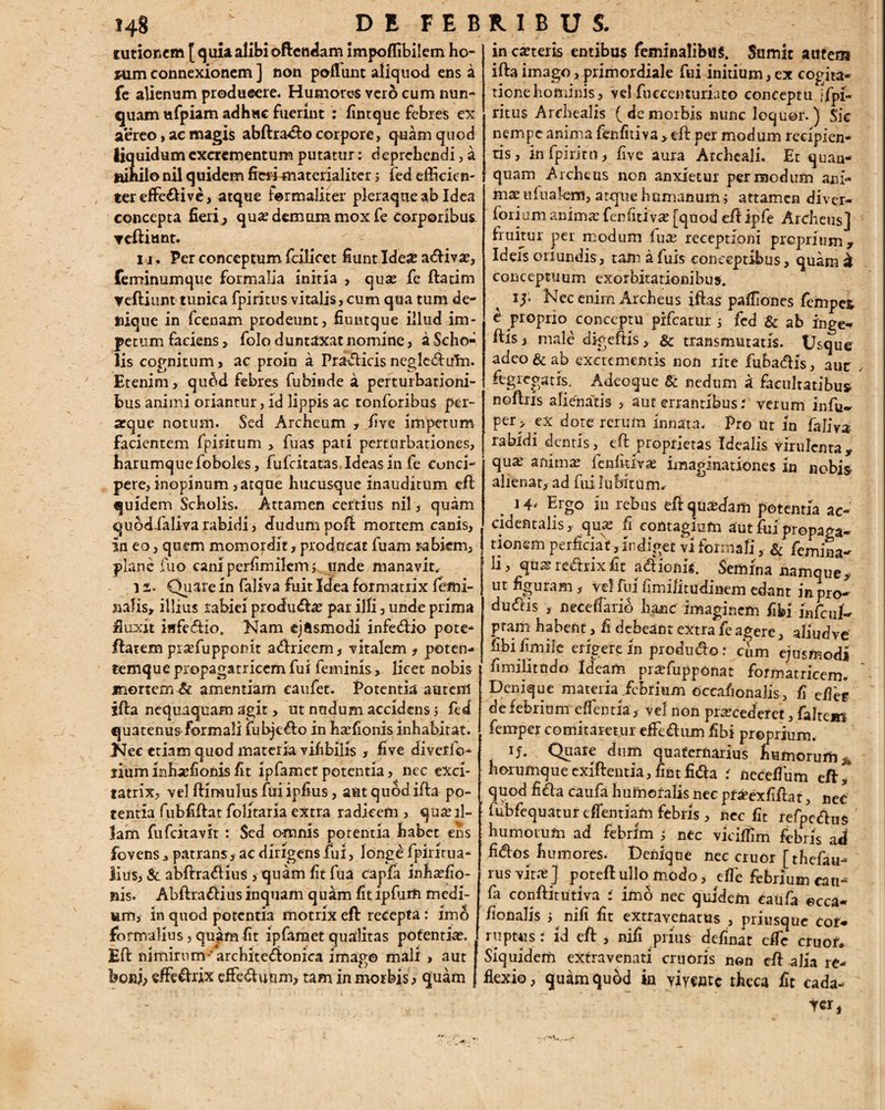 turionem [ q uia alibi offendam impoffibilem ho- «im connexionem ] non poflunt aliquod ens a fe alienum producere. Humores vero cum nun¬ quam ufpiam adhuc fuerint : fintque febres ex aereo, ac magis abftrad:o corpore, quam quod liquidum excrementum putatur: deprehendi, a nihilo nil quidem fieri materialiter; fed efficien¬ ter effeci ve, atque fermaliter pleraque ab Idea concepta fieri^ qua? demum mox fe corporibus Teftiunt. i j. Per conceptum fcilicet fiunt Idea: a&ivae, feminumque formalia initia , quae fe ftatim yeftiunt tunica fpiritus vitalis, cum qua tum de¬ nique in fcenam prodeunt, fiuntque illud im¬ petum faciens , folo duntaxat nomine, a Scho¬ lis cognitum, ac proin a Pradicis neglcdiihi. Etenim, qu6d febres fubinde a perturbationi¬ bus animi oriantur, id lippis ac ronforibus per¬ aeque notum. Sed Archeum , live impetum facientem fpiritum > fuas pati perturbationes, barumquefoboks, fufcitatas.Ideas in fe conci¬ pere, inopinum , atque hucusque inauditum eft quidem Scholis. Attamen certius nil, quam quodialiva rabidi, dudum poft mortem canis, in eo, quem momordit, producat fuam rabiem, plane fuo cani perfimilem ; unde manavit. i s. Quare in faliva fuit Idea formatrix femi¬ nalis, illius rabiei produda? par ifli, unde prima finxit isifedio. Nam ejftsmodi infedio pote- ffatem prsefupponit adricem, vitalem , poten- temque propagatricem fui feminis, licet nobis mortem & amentiam caufet. Potentia autem ifta nequaquam agit, ut nudum accidens ; fed quatenus formali fubjedo in haffionis inhabitat. Nec etiam quod materia vifibilis , five diverfo- liuminha?fionisfit ipfametpotentia, nec exci- tatrix, vel ftimulus fui ipfius, aut quod ifta po¬ tentia fubfiftat folitaria extra radicem , qu£e il¬ lam fufcitavit : Sed omnis potentia habet ens fovens, patrans, ac dirigens fui, long£ fpiritua* litis, & abftradius , quam fit fua cagfa inha?fio- nis. Abftradius inquam quam fit ipffim medi¬ um, in quod potentia motrix eft recepta: imo formalius, quam fit ipfamet qualitas potentia?. Eft nimirnm-architedonica imago mali , aut boni, eftedrix effediuim, tam in morbis, quam in carteris entibus feminalibus. Sumit autem ifta imago, primordiale fui initium, ex cogita¬ tione hominis, vel fuccenturiato conceptu jfpi- ritus Archealis (demorbis nunc loquor.) Sic nempe anima fenfitiva > eft per modum recipien¬ tis, infpirito, five aura Archcaii. Et quan- quam Archeus nen anxietur per modum ani¬ ma? ufualem, atepue humanum ; attamen diver- forium anima? fenfitiva? [quod eft ipfe Archeus] huitur per modum lua? receptioni proprium. Ideis oriundis, tam a fuis conceptibus, quam a conceptuum exorbitationibus. 15. Nec enim Archeus iftas pafliones fempet e proprio conceptu pifcatur ; fed & ab inge- ftls, male digeftis, & transmutatis. Usque adeo & ab excrementis non rite fubadis, aut ftgrcgatis. Adeoque & nedum a facultatibus noftris alienaris , aut errantibus? verum infu- per > ex dote rerum innata. Pro ut In faiiv* rabidi dentis,^ eft proprietas Idealis virulenta, qu^ anima? fenfitiva? imaginationes in nobis alienat, ad fuilubitUrn. 14' Ergo in rebus eft quaedam potentia ac- cid en talis, qua? li contagium aut fui propaga* j tionem perficiat,Indiget vl formali, & femina- h, qmsre&rixfit adionk Semina namque, ut figuram, vel fui fimilitudinem edant in pro- du<ftis , nece fla rio hanc imaginem fibi infaiL pram habent, fi debeant extra fe agere, aliudve fibi fimiie erigere in produdo: ciim ejusmodi fimilittido Ideam prtefupponat formatricem. Denique materk febrium occafionaJis, fi efiet de febrium effentla , vel non pra?cederct, faltem femper comitaretur eflfedum fibi proprium. if. Quare dum quaternarius humorum,, horufnqueexiftentia,firstfida i neceffum eft,* quod fida caufa humefalis nec pr^exfiftat, nec fubfequatur effentiam febris , nec fit refpcdus bumotufn ad febrim 5 nec viciffim febris ad fidos humores. Denique ncc eruor [thefau- rus vita:] poteft ullo modo, effe febrium cau^ fa conftitutiva i imo nec quidem caufa ecca- fionalis > nifi fit extravenatus , priusque cor¬ ruptus : id eft , nifi prius definat dTe eruor. Siquidem extravenati cruoris non eft alia re¬ flexio, quam quod ia yiywtc theca fit cada- tcr,