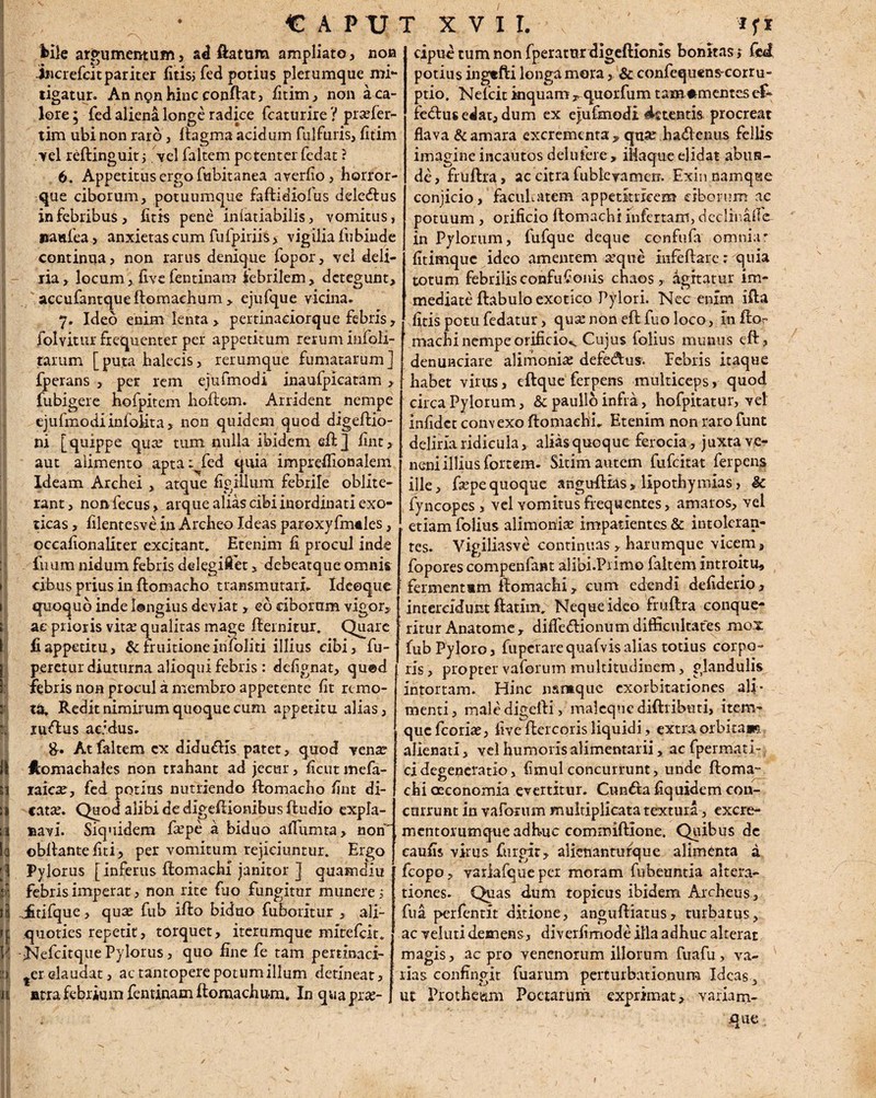 N C A P XJ hile argumentum , ad flatum ampliato, non incrcfcitpariter fitisj fed potius plerumque mi¬ tigatur. An non hinc conflat, fitim, non a ca¬ lore ; fed aliena longe radice fcaturire ? prafler- tim ubi non raro, flagma acidum fulfuris, fitim ■vel r^ftinguit ; . vel faltem potenter Cedat ? 6. Appetitus ergo Cubitanea averfio, horror¬ que ciborum, potuumque faftidiolus dele&us in febribus, fitis pene infatiabilis, vomitus, iianfea, anxietas cum fufpiriis> vigilia fubinde continua, non rarus denique fopor, vel deli- jia, locum, live fentinam febrilem, detegunt, accufantqueftomaehum, ejufque vicina. 7. Ideo enim lenta, pertinaciorque febris, folvitur frequenter per appetitum rerum infoli- tarum [puta balecis, rerumque fumatarum] fperans , per rem ejufmodi inaufpicatam , fubigere hofpitem hoftem. Arrident nempe ejufmodi infolita, non quidem quod digeftio- ni [quippe quee tum nulla ibidem eftj fint, aut alimento apta: fed quia impreflionalem Ideam Archei , atque figillum febrile oblite- rant, non fecus, arque alias cibi inordinati exo¬ ticas , filentesve in Archeo Ideas paroxyfmeles, occafionaliter excitant» Etenim fi procul inde fmim nidum febris delegiflet, debeatque omnis cibus prius in ftomacho transmutari. Ideoque quoquo inde Ungius deviat, eo ciborum vigor, ae prioris \iix qualitas mage fternirur. Quare fi appetitu, & fruitione infoliti illius cibi, fu- peretur diuturna alioqui febris : deCgnat, qued febris non procul a membro appetente fit remo¬ ta. Redit nimirum quoque cum appetitu alias, ruftus acidus. &. At faltem cx didudis patet, quod venar Jtomaehales non trahant ad jecur, ficut mefa- taicx, fed potius nutriendo ftomacho fint di¬ catae. Quod alibi de digeflionibus Audio expla¬ navi. Siquidem farpe a biduo aflumta, non obflantefiti, per vomitum rejiciuntur. Ergo Pylorus [inferus flomachi janitor ] quamdiu febris imperat, non rite fuo fungitur munere; J&tifque, qute fub iflo biduo fuboritur , ali¬ quoties repetit, torquet, iterumque mitefeit. NefcitquePylorus, quo fine fe tam pertinaci- ter claudat, ac tantoperepotumillum detineat, atra febrium fentinam ftomachum. In quapras- T X V I I. cipue tum non fperatur digeftlonis bonitas; fed potius ingtfti longa mora, & confequens-corru- ptio. Nefcit inquam r quorfum tama mentes ek fedlus edat, dum ex ejufmodi dftentis procreat flava & amara excrementa, quar hadenus fellis imagine incautos delufere , iHaque elidat abun¬ de , fruftra, ac citra fublevamerr. Exin namque conjicio, facilitatem appetitricem ciborum ac potuum , orificio flomachi infertam, dcclinafle- in Pylorum, fufque deque confufa omniar fitimque ideo amentem seque infeftare: quia totum febrilis confufionis chaos , agitatur im¬ mediate ftabulo exotico Pylori. Nec enim ifta fitis potu fedatur, qua: non eft fuo loco, in flo¬ machi nempe orificio^ Cujus folius munus eft, denunciare alimoniae defedtus. Eebris itaque habet virus, eftque ferpens multiceps, quod circa Pylorum, & paulio infra , hofpitatur, vel infidet convexo flomachi. Etenim non raro funt deliria ridicula, alias quoque ferocia, juxta ve¬ neni illius fortem. Sitim autem fufeitat ferpens ille, fiepequoque anguftias, lipothymias, & fyncopes, vel Yomitusfrequentes, amaros, vel etiam folius alimoniae impatientes & intoleran¬ tes. Vigiliasve continuas, harumque vicem, fopores compenfant alibi.Piimo faltem introitu, fermentmm flomachi, cum edendi defiderio, intercidunt flatim. Neque ideo fruftra conque¬ ritur Anatome, difle&ionum difficultates mox fub Pyloro, fuperare quafvisalias totius corpo¬ ris , propter vaforum multitudinem > glandulis intortam. Hinc namque exorbitationes ali¬ menti, male digefti, maleque diftributi, item- quefeoriae, five ftercoris liquidi, extra orbitam alienati, vel humoris alimentarii, ac fpermati- cidegeneratio, fimulconcurrunt, unde ftoma- chi oeconomia evertitur. Cun&afiquidemcon- cnrrunt in vaforum multiplicata textura, excre- mentorumqueadhuc commiftione. Quibus de eaufis virus furgir, alknanturque alimenta a fcopo, variafqueper moram fubeuntia altera- tiones. Quas dum topicus ibidem Archen s., fua perfentit ditione, anguftiatus, turbatus, ac veluti demens, diverfimode illa adhuc alterat magis, ac pro venenorum illorum fuafu, va¬ rias confingit fuarum perturbationum Ideas 3 ut Prothe&m Poetarum exprimat, variam- .que