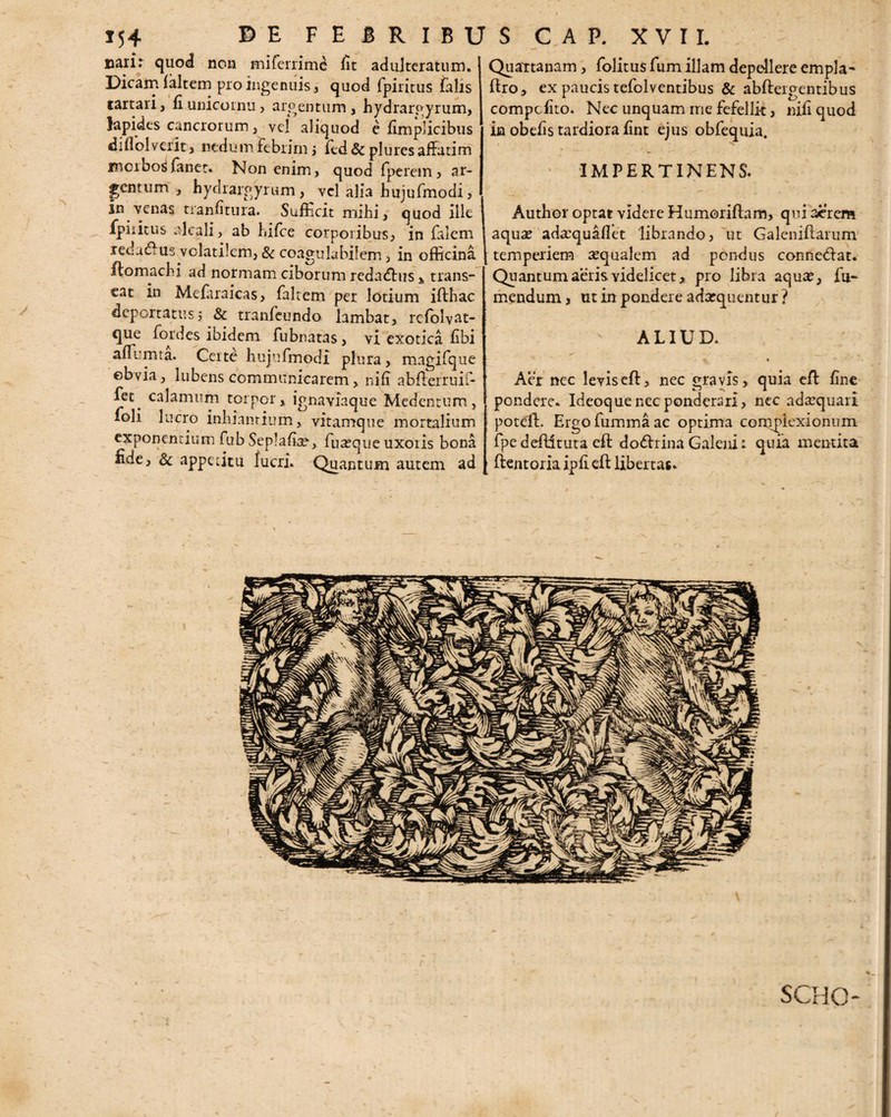 A y 154 ©E FEBRIBUS C A P. XVII. naii: quod non miferrime fit adulteratum. Dicam (altem pro ingenuis, quod fpiritus falis tartari, fiunicornu, argentum, hydrargyrum, lapides cancrorum, vel aliquod e fimplicibus diflolverit, nedum febrim ; fed & plures affatim morbos fanet. Non enim, quod iperem, ar¬ gentum , hydrargyrum , vel alia bujufmodi, in venas tranfitura. Sufficit mihi, quod ille fpiritus elcali, ab hifce corporibus, in falem redactus volatilem, & coagulabilem, in officina ftomachi ad normam ciborum redadus , trans¬ eat in Mefitraicas, faltem per lotium ifthac deportatus, & tranfeundo lambat, rclblvat- *lue ^°Ar^cs ibicem fubnatas, vi exotica fibi affiumta. Certe hujufmodi plura, magifque ©bvia, lubens communicarem, nifi abderruif- fet^ calamum torpor, ignaviaque Medentum, foli lucro inhiantium, vitamque mortalium exponentium fub Seplafia?, fu^que uxoris bona fide, & appetitu lucri. Quantum autem ad Quaitanam, folitus fum illam depellere empla- ftro, ex paucis tefolventibus & abdergentibus compcfito. Nec unquam rrie fefellit, nili quod in obefis tardiora fint ejus obfequia. ' IMPERTINENS. Author optat videre Humoriflam, qui aerem aqua? ada:quafiet librando, ut Galenidarum temperiem sequalem ad pondus connedat. Quantum aeris videlicet, pro libra aqua?, fu- mendum, ut in ponder e adarquentur ? ALIUD. n » Aer nec leviseft, nec gravis, quia efb fine pondere. Ideoque nec ponderari, nec adaequari potelf. Ergofummaac optima complexionum fpededituta eft dodrina Galeni: quia mentita ftentoriaipfied: libertas. SCHG