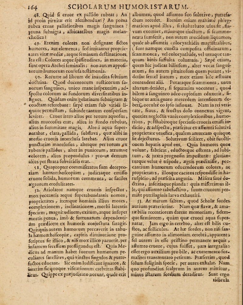 48. Quid fi eruor ex pallido rubeat ; An id proin pituitae erit afcribendum ? An poma iubea erunt pallidioribus magis fanguinea ? pruna fubnigta , albicantibus magis melan¬ cholica ? 49. Etenim colores non defignant fiCtos humores, aut elementa j fed imitantur proprie¬ tates vita: mediae, atque feminum deftinationes. Ita eft: Colores atque fpitfitudines, in materia, lunt opera Archci feminalis i non autem appofi- sorum humorum confufa teftimonia. $0. Recurre ad libium de inaudita febrium do&rina. Quod ducentorum rufticorum fa¬ norum fanguines, unico maneinfpexerim, ad- fpe&u colorum ac fundorum diverfitatibus in- lignes. Quidam enim gelatinam fubnigram & coaCtam referebant: faepe etiam fub viridi li¬ quore permiftam, fubinde tantum confperfam leviter. Cruor item alius per totum aquofus, alius muccofus erat, alius in fundo rubebat, alius in fummitate magis. Alteii aqua fuper- jaatabat , clara,pallida, fubflava, quae alibi in medio cruoris interclufa latebat. Alius cruor punCtatim maeulofus, alterque per totum iubente pallidus , alter in puniceum, atrumve «olorem, alius propendulus : pro-ut demum alius per ftrata fubviridis erat. 51, Quapropter commiferatus fum decepto- liam haemorrhofeopiam , judiciaque emiflo cruore folida, humorum commenta, ac faciles aegrorum credulitates. 52. Ariolator namque cruoris infpe&or j mox peccantis atque fuperabundantis nomen, proprietates ,- itemque hominis illius mores, complexionem, inclinationem > morbi latentis fpeciem , magnitudinem, exitum,atque infuper mortis genus, imo & fortunarum dependenti¬ am praedicere ex humoris conjectura fatagit. Quisquis-autem humorum peccaverit in tabu¬ la haemonhofcopiae, capitis diminutione pro- feriptus fit illico, & nifi mox illico paruerit, per infamem fecefium profligandus eft. Quia Me¬ dicus ad manum habet fuorum humorum pe¬ culiares fatellites, qui vin<ftos fingulos & putre- fa<ftos educant.' Sic enim ludificant ignaros, & interim fic quoque vifitationum crebritas ftabi- iitur. Quippe ex pi^judicato norunt, quale erit albumen, quod aflumto fuo folutivo, putrefa- dum recedet. Etenim etiam maxime phleg¬ maticus apud illos , fi lhabarbaro uius fit, fla¬ vum excernet, minusque tindhim, fi Icammo- neata lumferit, non autem mucidum liquamen, quale ab afiumtis colocynthidis magiftralibus, ( funt namque cunCta compofita officinarum > fcammonea, vel colocynthide, vel utraque tan- quam binis fufiulta columnis.) Saepe etiam, quem hic judicat biliofum,. alter vocat fangui- ntum, fin autem pituitofum quem putant, vi¬ derint femel iratum , mox etiam bile aeftuare contendent alii. Potataque fcammonea > unus alterum deridet, fi feparatim vocentur , quod bilem a fanguineo adeo copioium eduxerit, fi- bique ut artis gnaro mercedem intenfiorem de- berij, occulte eo ipfo infinuat. Nam in rei veri¬ tate, fraus, & fruftus dolo connexus vigent, quoties negle&is vanis complexionibus , humo¬ ribus , pcfthabitoque fpeciofo cruoris emifiiin¬ dicio , & adfpedlu, pr^feitur ex aflumti folutm proprietate venefica, qualem amurcam quisque iit deje<fturus. Solutivum fcilicet, obit fun<fti- onem hepatis apud eos. Quia humores quos volunt, fabricat, edu<ftosque oftenta, ad lubi- tum > & juxta prognofin impofturae: glorian- turquevelut e tripode, aegris pisedixille, pec¬ cantium humorum educendorum colores, ac proprietates, illosque cacatos refpondifle in ha- rufpicio, ad praefeita auguria. Mifera fane do¬ ctrina, infeitiaquepianda: quiamiferrimus il¬ le, qui aflumto tabefaClivo, luum cruorem per- mifit putrilaginis larva exhauriri. At mirum faltem, quod Schola fordes aurium praeterierint. Nam quae flavee, & ama¬ rae bilis recentiorem darent memoriam, fidem-' que firmiorem, quam quae cruori aqua fuper- natat. Jam ergo in cerebro, alter eft bilis cm* ftos, ac folliculus. At hae fordes, non nifi fan- guine aflumto in alimoniam cerebri, apparent * fel autem in efie priftino permanere sequit>• aftumto cruore, cujus fuiffet, pars integralis* eflet ergo auxilium pro bile, ac excremento for- maliter transmutato petitum. Praefertim, quod folum fuliginis fpecie, per aures exhalat. Nam quo profundius fcalprum in aurem mittitur, minus iftarum fordium deraditur.' Sunt ergo xidicuk I