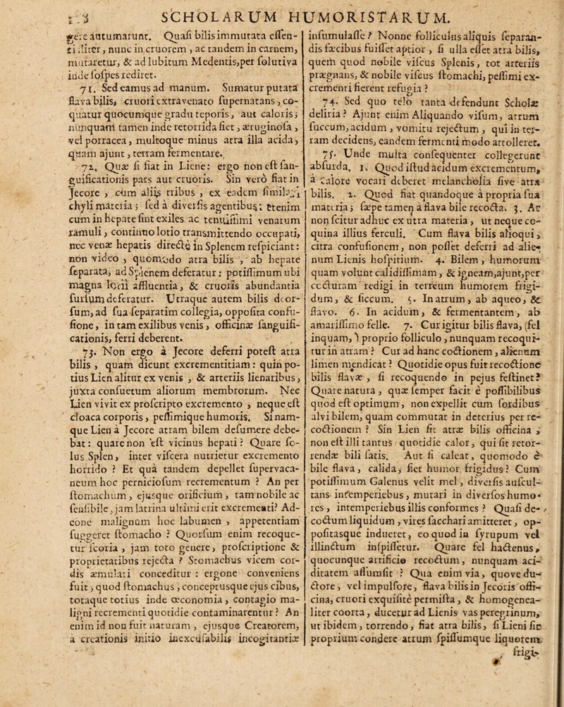 rhi SCHOLARUM HUMORI $T A R U M. gere autumarunt. Quafi bilis immutata effien- li ititer r nunc in cruorem > ac tandem in carnem, mutaretur, & adlubitum Medentis,per folutiva inde iofpes rediret. 7J. Sedeamus ad manum. Sumatur putata fiava bilis, criiori extravenato fupernatans, co¬ quatur quocumque gradu teporis, aut caloris; nimquam tamen inde retorrida fiet, seruginofa , vel porracea, multoque minus atra illa acida, quam ajunt, terram fermentare. 7i„ Quar fi fiat in Liene: ergo noneftfan- guificationis pars aut cruoris. Sin vero fiat in Jecore , cum aliis tribus , ex eadem firniRA chyli materia 5 fed a diverfis agentibus.; ttenim cum in hepate fmt exiles ac tenu.ifiimi venarum ramuli, continuo lotio transmittendo occupati, nec venas hepatis diredi;^ in Splenem refpiciant: non video , quomodo atra bilis , ab hepate feparata, ad Splenem deferatur; potiffimum ubi magna le>'rii affluentia, & cruoris abundantia fuilumdeferatur. Utraque autem bilis deor- fum,ad fua feparatim collegia, oppofita confu- fione, in tam exilibus venis, officinas fanguifi- cationis, ferri deberent. 75. Non ergo a Jecore deferri poteft atra bilis , quam dicunt excrementitiam : quin po¬ tius Lien alitur ex yenis , & arteriis lienalibus, juxta confuetum aliorum membrorum. Nec Lien vivit ex proferipto excremento , neque eft cloaca corporis, peffimique humoris. Si nam¬ que Lien a Jecore atram bilem defumere debe¬ bat: quare non eft vicinus hepati? Quare fc- lus Splen, inter vifcera nutrietur excremento horrido ? Et qua tandem depellet fupervaca- neum hoc perniciotum recrementum ? An per ftomachum , ejusque orificium , tam nobile ac fenfibile Jam latrina ultimi erit excrementi? Ad- eone malignum hoc labumen , appetentiam fuggeret ftomacho ? Quorfum enim recoque¬ tur {coria , jam toto genere, proferiptione & proprietatibus rejefta ? Stomachus vicem cor¬ dis annulari conceditur : ergone conveniens fuit, quod ftomachus, conceptusque ejus cibus, tocaque totius inde oeconomia , contagio ma¬ ligni recrementi quotidie contaminarentur ? An enim id non fuit naturam , ejusque Creatorem, a creationis initio inexcufabilis incogitantias infumulafle ? Nonne folliculus aliquis feparan- dis fsecibus fuiffiet aptior , fi ulla eflet atra bilis, quem quod nobile vifcus Splenis, tot arteriis praegnans, & nobile vifcus ftomachi, peffimi ex¬ crementi fierent refugia ? 74. Sed quo telo tanta defendunt Schola deliria? Ajunt enim Aliquando vifum, atrum fuccum, acidum , vomitu rcjedfum , qui in ter¬ ram decidens, eandem fermenti modo attollerer. 7f. Unde multa confequenter collegerunt abfurda, 1. Quod ilfud acidum excrementum, a Calore vocari deberet melancholia five atrs bilis, i. Quod fiat quandoque a propria fua materia, fiepe tamen a flava bile recodta. 3. At non fcitur adhuc ex utra materia , ut neque co¬ quina illius ferculi. Cum flava bilis afioqui, citra confufionem, non poflet deferri ad alie-* num Lienis hofpitium. 4. Bilem , humorum quam volunt calidiffimam, & igneam,ajunt,per cccluram redigi in terreum humorem frigi¬ dum, & ficcum. <>. In atrum, ab aqueo, Sc flavo. 6. In acidum, & fermentantem, ab amarifiimo felle. 7. Gur igitur bilis flava, (fel inquam, 'l proprio folliculo, nunquam recoqui¬ tur in atram ? Cur ad hanc codlionem, alienum limen mendicat ? Quotidie opus fuitrecodfionc bilis flavae , fi recoquendo in pejus feftinet? Quai e natura , quas lemper facit e poffibilibus quod eft optimum, non expellit cum Cordibus alvi bilem, quam commutat in deterius perre- codHonem ? Sin Lien fit atrae bilis officina , non eft illi tantus quotidie calor, qui fit retor- rendae bili latis. Aut li caleat, quomodo c bile flava, calida, fiet humor frigidus: Cum potilTimum Galenus velit mei, diverfisaufcul- tanS' infemperiebus, mutari in diverfos humo* res, intemperiebus illis conformes ? Quafi de- / codfum liquidum , vires facchari amitteret, op- pofitasque indueret, eo quod in fyrupum vel illindtum infpifletur. Quare fel hadfenus» quocunque artificio recodfum, nunquam aci- ditatem afiumfit ? Qua enim via, quovedu- dlore, vel impulfore, flava bilis in Jecoris offi¬ cina, cruori exquifite permifta, & homogenea- liter coorta, ducetur ad Lienis vas peregrinum, ut ibidem, torrendo, fiat atra bilis, fi Lieni fic proprium condere atrum fpifiumque liquorem