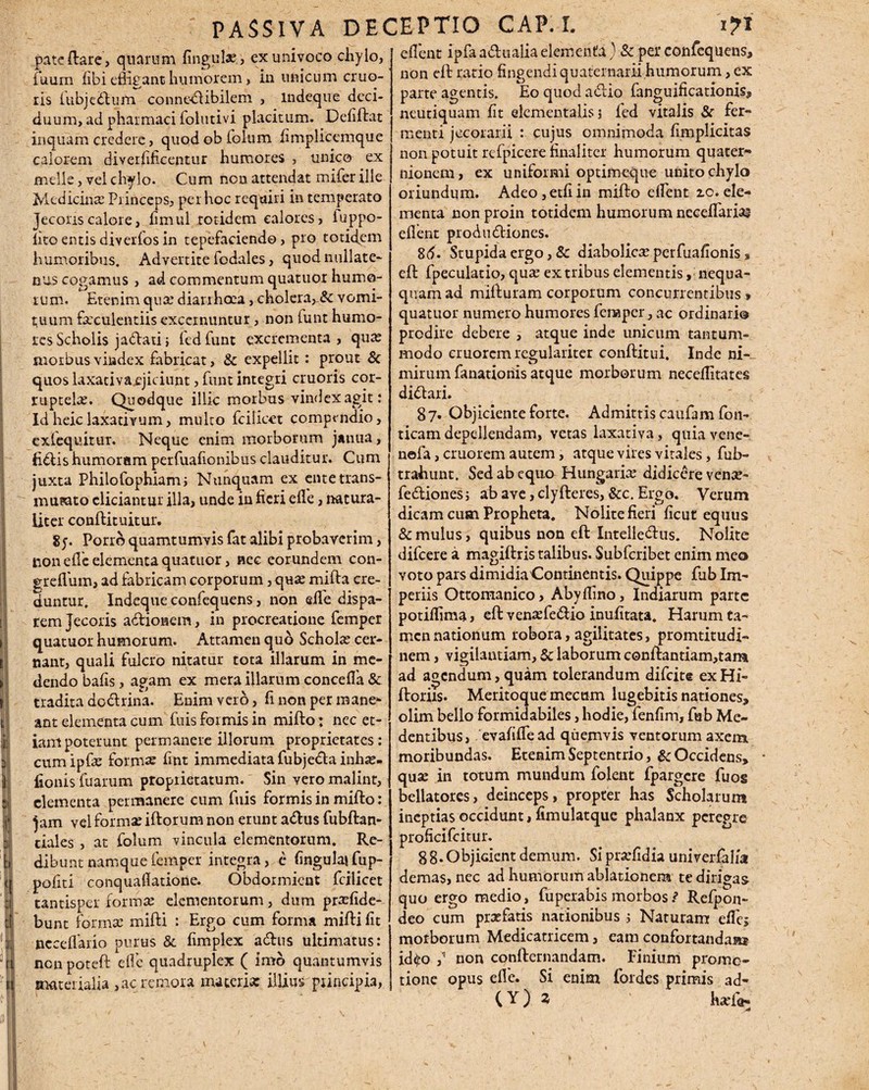 pate flare, quarum fingula? , ex univoco ciiylo, iuurn fibi efligant humorem, in unicum cruo- ris lubjedlum conne&ibilem , mdeque deci¬ duum, ad pharmaci folutivi placitum. Defiflat inquam credere, quod ob folum fimplicemque calorem diverfificentur humores , unico ex meile, vel chylo. Cum non attendat mifer ille Medicinse Princeps, per hoc requiri in temperato Jecoris calore, limul rotidem calores, fuppo- iito entis diverfos in tepefaciendo, pro totidem humoribus. Advertite fodales, quod nullate¬ nus cogamus, ad commentum quatuor humo¬ rum. Etenim qua.’ diarrheea, cholera, & vomi¬ tuum farculentiis excernuntur, non tunt humo¬ res Scholis jadati3 led funt excrementa , qure morbus vindex fabricat, & expellit: prout & quos laxativa,ejiciunt, funt integri cruoris cor¬ ruptela. Quodque illic morbus vindex agit: Idheiclaxativum, multo fciiicet compendio, cxlequitur. Neque enim morborum janua, Edis humoram perfuafionibus clauditur. Cum juxta Philofophiam; Nunquam ex ente-trans¬ mutato eliciantur illa, unde in fieri ede, natura¬ liter conflituitur. 8;. Porro quamtumvis fat alibi probaverim, non ede elementa quatuor, nec eorundem con- greflum, ad fabricam corporum, qua: milia cre¬ duntur. Indeque confequens, non elfe dispa¬ rem Jecoris adionem, in procreatione femper quatuor humorum. Attamen quo Schohe cer¬ nant, quali fulcro nitatur tota illarum in me¬ dendo bafis, agam ex mera illarum concefla & tradita dodrina. Enim vero, fi non per mane¬ ant elementa cum fuis formis in miflo; nec et¬ iam poterunt permanere illorum proprietates: cumipfae formae fint immediata fubjeda inhse. fionis fuarum proprietatum. Sin vero malinr, elementa permanere cum fuis formis in miflo: jam vel formae illorum non erunt adus fubflan- tiales , at folum vincula elementorum. Re¬ dibunt namque femper integra, c fingulajfup- pofiti conquafiatione. Obdormient fciiicet tantisper formae elementorum , dum pr^fide- bunt formae mifli : Ergo cum forma mifli fit necedario purus & fimpiex adus ultimatus: nen poteft ed'c quadruplex ( imo quantumvis materialia ,acremoia materia: illius principia, edent ipfa adualia elementa ) & pei* confequens, non effc ratio fingendi quatemarii humorum, ex parte agentis. Eo quod adio fanguificationis, neutiquam fit elementalis 3 fed vitalis & fer¬ menti jecorarii : cujus omnimoda fimplicitas non potuit refpicere finaliter humorum quater- nionem, ex uniformi optimeque unito chylo oriundum. Adeo,etfiin miflo edent 10.ele¬ menta non proin totidem humorum necedariai edent produdiones. 8d. Stupida ergo, & diabolicas perfuafionis , efl fpeculatio, qua: ex tribus elementis, nequa¬ quam ad milluram corporum concurrentibus, quatuor numero humores fenaper, ac ordinari® prodire debere , atque inde unicum tantum¬ modo eruorem regulariter conflitui. Inde ni¬ mirum fanationis atque morborum neceditates didari. 87. Objiciente forte. Admittis caufam fon- ticam depellendam, vetas laxativa, quia vene- nefa, eruorem autem, atque vires vitales, fub- trabunt. Sed ab equo Hungarite didicere vena?- fedionesj ab ave, clyfleres, &c. Ergo. Verum dicam cum Propheta. Nolite fieri ficut equus & mulus, quibus non eft Intelledus. Nolite difeere a magillris talibus. Subfcribet enim meo yoto pars dimidiaContinentis. Quippe fub Im¬ periis Ottomanico, Abydino, Indiarum parte potidima, efl vensefedio inufitata. Harum ta¬ men nationum robora, agilitates, promtitudi- nem, vigilantiam, & laborum conflantiam,tam ad agendum, quam tolerandum difeite ex Hi- floriis. Meritoque mecum lugebitis nationes, olim bello formidabiles, hodie, fenfim, fub Me- dentibus, evafifTead quemvis ventorum axem moribundas. Etenim Septentrio, & Occidens, quse in totum mundum folent fpargere fuos bellatores, deinceps, propter has Scholarum ineptias occidunt, fimulatque phalanx peregre proficifcitur. 8 8- Objicient demum. Si prarfidia univerfalia demas, nec ad humorum ablationem te dirigas quo ergo medio, fuperabis morbos $ Refpon- deo cum praefatis nationibus 3 Naturam edes morborum Medicatricem, eam confortandam id^o ^ non conflernandam. Finium promo¬ tione opus ede. Si enim fordes primis ad-