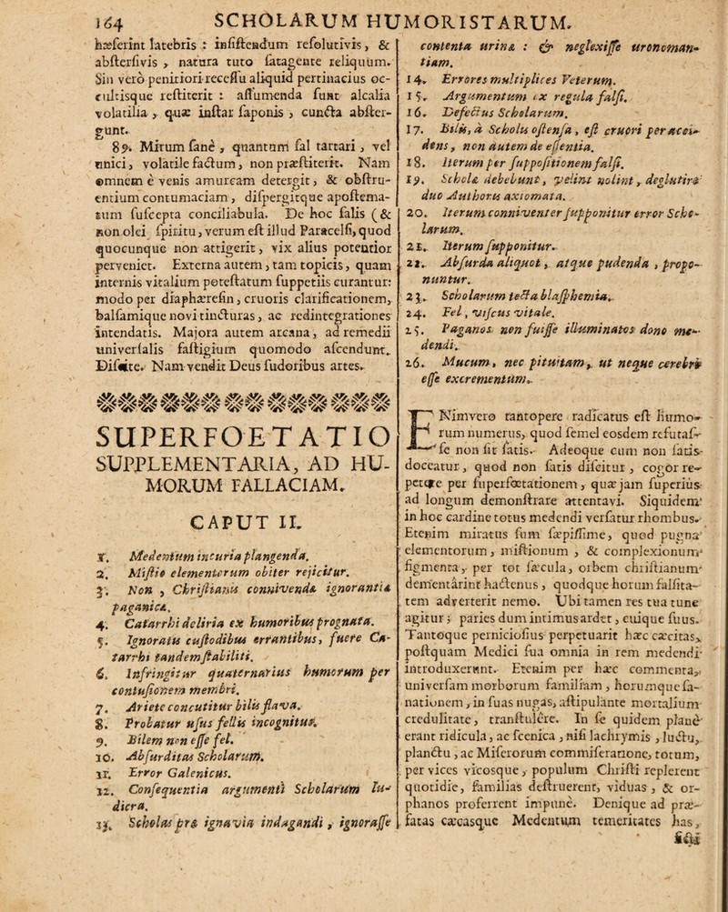 hteferint latebris : infifteiadum refolutivis, & abfterfivis > natura tuto fatagente reliquum» Sin vero penitiori receflu ali-quid pertinacius oc- culrisque reftiterit afiumenda fu»t alcalia volatilia , qua: inftar faponis > cun&a abfter- gunt. 89- Mirum fane , quantum fal tartari, vel cnici, volatile fadtum, non prasftiterit. Nam ©mncm e venis amurcam detergit, & obfhu- cntium contumaciam, difpergitque apoftema- tum fufcepta conciliabula. De Hoc falis (& Ron olei fpiritu, verum eft illud Paracelfi,quod quocunque non attigerit, vix alius poteutior perveniet. Externa autem , tam topicis, quam internis vitalium peteftatum fuppetiis curantur: modo per diaphanefin, cruoris clarificationem, balfamique novi tin&uras, ac redintegrationes intendatis. Majora autem arcana, ad remedii univerlalis faftigium quomodo afccndunt^ Difeite. Nam vendit Deus fudoribus artes» contenta urina : & neglexifie uronoman-• tiam. 14» Errores multiplices Veterum, 1 S» Argumentum ex regula fal fi. 16» Jdefeltus Scholarum. 17. bilis, a Scholis oftenfa , ejl cruori peracer dens , non autem de e fi entia. 18. iterum per fuppofitionemfalfi. 19. Schola debebunt, yelint nolint'r deglutir* duo Authorts axiomata. 20. Iterum canniventer fupponitur error Sche- larum. 2£. Iterum [apponitur, 22. Ab fur da aliquot, atque pudenda 3 propo¬ nuntur. 2 } . Scholarum tetfa blafphemta, 24. Fel, 'utjcus vitale. i). Paganos non fuijfe illuminatos dono me¬ dendi. 26. Mucum, nec pituitamut neque arebrh effe excrementum». WWW WWW W W WWW WWW SUPERFOET ATIO SUPPLEMENTARIA, AD HU¬ MORUM FALLACIAM. CAPUT II. X. Medenium incuria plangenda. 2. Mifiio elementorum obiter rejicitur. 3. Non , Chrijlianu convivenda ignorantia paganica. 4. Catarrhi deliria ex humoribus prognata. 5. Ignoratu cujlodibus errantibus, fuere Ca¬ tarrhi tandem faliliti, 6. 1 affingitur quaternarius humorum per conlufionem membri, 7. Ariete concutitur bilis flava. g. Probatur ufus feli is incognitusi 9. bilem »v>» ejfe fel. 10. Abfurditas Scholarum. ir. Error Galenicus. 12. Confequentia argumenti Scholarum lu* dicra. %sft Scholaspr» ignavia indagandi, ignorajfe ENimvero tantopere radicatus eft Humo¬ rum numerus, quod femel eosdem refutaf- Te non fit fatis.- Adeoque cum non latis- doceatur, quod non fatis difeitur , cogor re- pctqre per fuperfoctationem, qua? jam fuperius: ; ad longum demonftrare attentavi. Siquidem* in hoc cardine totus medendi vetiatur rhombus. Etenim miratus fum f^pi/fime, quod pu^na’ ‘ elementorum, miftionum , & complexionum^ .figmenta,- per tot fecula, orbem chiiftiamim- dementarint' hadlenus , quodque horum falfita- tem adyerterit nemo. Ubi tamen res tua tune agitur; paries dum intimus ardet, cuique fuus. Tantoque perniciofius perpetuant hate carcitas* poftquam Medici fua omnia in rem medendi- introduxerunt. Etenim per ha-c commenta, univerfam morborum familiam , horumquefa- nationem, in fuas nugas, aftipulante mortalium credulitate, tranftulere. In fe quidem plane- erant ridicula, ac fcenica , nifi lachrymis, ludiu, plan&u, ae Miferorum eommiferanone, totum, . per vices vicosque, populum Chrifli replerent quotidie, familias deftruerent, viduas, & or- phanos proferrent impune. Denique ad pro¬ fatas cacasquc Medentur temeritates has,