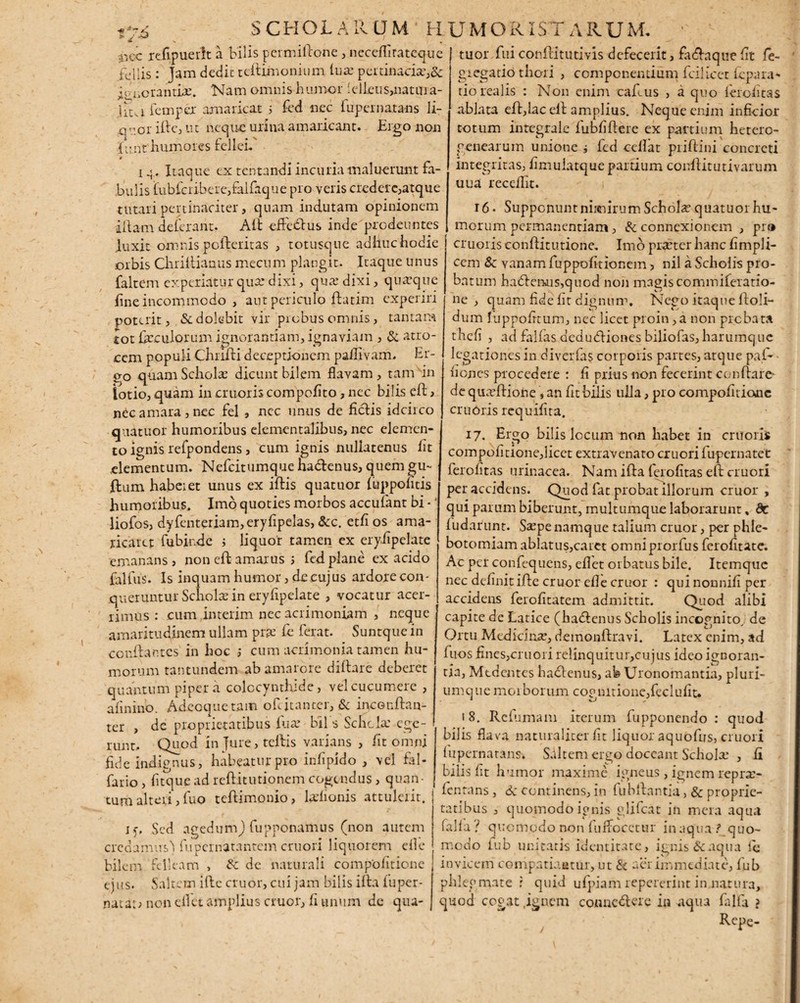 SCHOLARUM H «i x * -.nec refipueilt a bilis permiftone, neceffirateque .fu 11 is : Jam dedit tcflimonium lux pertinacia:,& icvaorantiae. Nam omnis humor 'ellcus,natara- Htafemper amaricat 5 fed nec fupcrnatans li¬ quor ille, ut ncquo urina amaricant. Ergo non Junt humores fellei.' » 1 .<. Itaque ex tentandi incuria maluerunt fa¬ bulis fubfcri-bete,falfaque pro veris credere,atque tutari pertinaciter, quam indutam opinionem illam deferant. Aii efledlus inde prodeuntes luxit omnis pcfteritas , tot usque adlluchodie orbis Chriiiianus mecum plangit. Itaque unus faltem experiatur quse dixi, qua: dixi, quaque fine incommodo , aut periculo ilatim experiri poterit, &dolebit vir probus omnis, tantam tot ferculorum ignorantiam, ignaviam , & atro¬ cem populi Chrifti deceptionem pafllvam. Er- 0-0 quam Schola: dicunt bilem flavam , tam in lotio, quam in cruoris compoflto, nec bilis ell> nec amara , nec fel , nec unus de liciis idcirco quatuor humoribus elementalibus, nec elemen¬ to ignis refpondens, cum ignis nullatenus fit elementum. Nefcitumque ha&enus, quem gu¬ ttum habeiet unus ex illis quatuor (uppontis humoribus. Imo quoties morbos accufant bi *4 liofos, dyfenteriam,eryfipelas, &c. etfi os ama¬ ricate: fubir.de ; liquor tamen ex eryiipelate emanans, non ell amarus i fcd plane ex acido falfus. Is inquam humor, de cujus ardore con¬ queruntur Scholas in eryiipelate , vocatur acer¬ rimus : cum interim nec acrimoniam , neque amaritudinem ullam prje fe ferat. Suntque in conflantes in hoc ,* cum acrimonia tamen hu¬ morum tantundem ab amarore dillare deberet quantum piper a colocynthide, vel cucumere , afinino. Adecquetam ofcjtanter, & incordtan- ter , dc proprietatibus luar bil s Schola: ege¬ runt. Quod in Jure, tertis varians , fit omni fide indignus, habeatur pro inlipido , vel fal- fario, fitqueadreftitutionem cogendus, quan¬ tum alteri, fuo teftimonio, ledionis attulerit. 15, Sed agedumj fupponamus (non autem credamus) fupernatantem cruori liquorem efle bilem felleam , de naturali compblitionc ejus. Saltem ifte eruor, cui jam bilis illa luper- natai; non eflet amplius eruor, 11 tinum de qua- jmoristarum. • tuor fui conflitutivis defecerit, fadlaque fit fe- gregatio thori , componentium fcilicet leparap¬ tio realis : Non enim cafius , a quo lerolitas ablata ell, lac ell amplius. Neque enim inficior totum integrale fubfiltere ex partium hetero- penearum unione i fcd cellat prillini concreti integritas, limulatque partium conllitutivarum uua recellit. 16 • Supponunt nimirum Schola: quatuor hu¬ morum permanendam, & connexionem , pr» cruoris conflitutione. Imo praeter hanc fimpli- cem & vanam fuppofitionem, nil a Scholis pro¬ batum ha61eruis,quod non magiscommiferatio- ne , quam fide lit dignum. Nego itaque ffcoli— dum luppofitum, nec licet proin ,a non probata thcfi , ad falfas dedubliones biliofas, harumque legationes in diverfas corporis partes, atque paf- lioncs procedere : fi prius non fecerint conflare de quadlione , an fit bilis ulla, pro compofitionc crudris requifita. 17. Ergo bilis locum non habet in cruoris compofitionc,licet extravenato cruori fupernatet ferofitas urinacea. Nam illa ferofitas ell cruori per accidens. Quod fat probat illorum eruor , qui parum biberunt, multumque laborarunt, dc ludarunt. Ssepe namque talium eruor, per phle¬ botomiam ablatus,caret omniprorfus ferofitate. Ac per confequens, eflet orbatus bile. Itemquc nec definit ille eruor efle eruor : qui nonnili per accidens ferofitatem admittit. Quod alibi capite de Latice (hadtenus Scholis incognito., de Ortu Medicinae, demonftravi. Latex enim, ad fiios fines,cruori relinquitur,cujus ideo ignoran¬ tia, Mcdentes hadlenus, ab Uronomantia, pluri¬ umque morborum cognitione,feclufiu 18. Refumam iterum fupponendo : quod bilis flava naturaliter fit liquor aquofus, cruori fupcrnatans. Saltem ergo doceant Schola: , fi bilis fit humor maxime igneus , ignem repra> fen tans , Sc continens, in fuhllantia, & proprie¬ tatibus , quomodoic*nis olifeat in mera aqua lalla r quomodo non luflocctur inaqua? quo¬ modo fub unitatis identitate, ignis & aqua ie invicem compatiantur, ut & aer immediate, lub phlegmate r quid ulpiam repererint in natura, quod cogat,ignem connedlere in aqua falfa ?