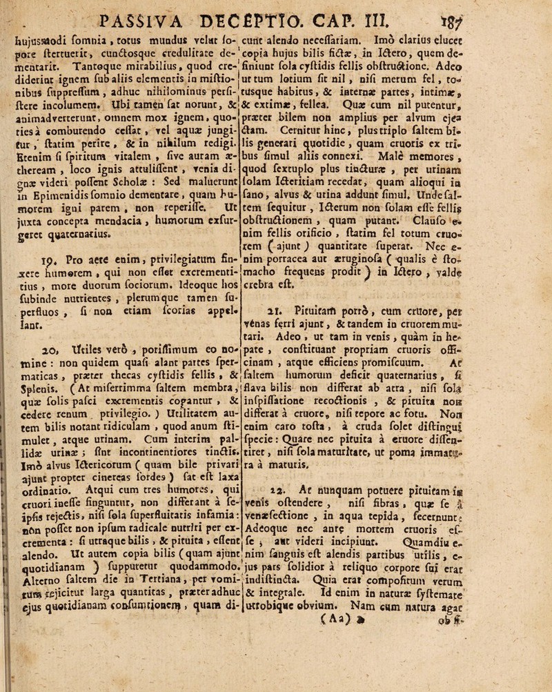 E y 3 k| i ! » hujusmodi fomnia , totus mundus velwt fo- eunt alendo neceflariam. Imo clarius elucet pore ftertuerie, cundosque credulitate de-'copia hujus bilis fida:, in Idero, quemde- mentarit. Tantoque mirabilius, quod crc-jfiniunt folacyftidis fcllis obftru&ione. Adeo diderint ignem fub aliis elementis in mifltio- ut tum lotium fit nil , nifi merum fel, to« nibus fuppreffum, adhuc nihilominus perfi-|ciisque habitus, & internae partes, intimae» ftere incolumem. Ubi tamen fat norunc, &•& extima:, fellea. Quae cum nil putentur, animadverterunt, omnem mox ignem, quo- praeter bilem non amplius per alvum eje» riesa comburendo cellae, vel aquae jungi eur,' ftatim perire , & in nihilum redigi Etenim fi fpiritum vitalem , five auram x- theream , loco ignis attuliffent , venia di- o-nx videri pollent Schola: : Sed maluerunt in Epimenidisfomnio dementare, quam hu¬ morem igni parem, non reperiffe. Ut juxta concepta mendacia, humorum exfur- geret quaternarius dam. Cernitur hinc, plus triplo faltem bi« lis generari quotidie, quam cruoris ex tri¬ bus fimul aliis connexi. Male memores, quod fextuplo plus tindura: , per urinam lolam Idcritiam recedat, quam alioqui in fano, alvus & urina addunt fimul. Unde fal¬ tem fequitur , Iderum non folam efl*e felli$ obftrudionem , quam putant. Claufo e- nim fellis orificio , ftatim fel totum eruo* rem ( ajunt ) quantitate fuperat. Nec e- ip. Pro aete enim, privilegiatum fin- nim porracea aut a:ruginofa ( qualis e fto- ‘macho frequens prodit^ in Idero ? yalde crebra eft. xere humorem , qui non eflet excrementi- tius , more duorum fociorum. Ideoque hos fubinde nutrientes , plerumque tamen fu- perfluos , fi non etiam fcorias appel¬ la n r. 201 Iftilcs ver& , poriffimum eo no¬ mine : non quidem quafi alant partes fper- maticas , prsetrr thecas cjftidis fellis , & ii. Pituitam porrA, cum crtiore, per v6nas ferri ajunt, & tandem in cruorem mu¬ tari. Adeo , ut tam in venis , quam in he* pate , conftituant propriam cruoris offi¬ cinam , atque efficiens promifcuum. At faltem humorum deficit quaternarius, fi Splenis. ( At miferrimma faltem membra, flava bilis non differat ab atra , nifi fola qux folis pafei excrementis cogantur, & * r' cedere renum. privilegio. ) Utilitatem au¬ tem bilis notant ridiculam , quod anum fti- mulet, atque urinam. Cum interim pal- lidse urina: j fint incontinentiores tindis. Ime» alvus Idericorum ( quam bile privari ajunt propter cinereas lbrdes ) fat eft laxa ordinatio. Atqui cum tres humores, qui cruoriineffe finguntur, non differant a fe- ipfis rejedis, nifi fola fuperfluitatis infamia: n6n poffet non ipfum radicale nutriri per ex¬ crementa : fi utraque bilis , & pituita , eflent infpiffatione reeodionis , & pituita nos differat a cruore, nifi tepore ac fotu. Non enim caro tofta, a cruda folet diftinguf fpecie: Quare nec pituita a eruore diffen- tiret, nifi fola maturitate, ut poma immatu¬ ra a maturis. 12. At nunquam potuere pituitam iss venis oftendere , nifi fibras, qu* fe | vena:fedionc , in aqua tepida, feccrnunt,* Adeoque nec anr$ mortem cruoris et ! fe j aut videri incipiunt. Quamdiu e- alendo. Ut autem copia bilis (quam ajunt:nim fanguis eft alendis partibus utilis, c quotidianam ) fupputetut quodammodo, jus pars folidior a reliquo corpore fuj erat Alterno faltem die in Tertiana, per vomi- indiftinda. Quia erat compofitum verum tum ejicitur *arga quantitas, prxteradhuc ejus quotidianam co&fumtioncni , quam di- & intcgrale. Id enim in natura: fyftemate ucrobiqae obvium. Nam cum natura agat (Aa) at