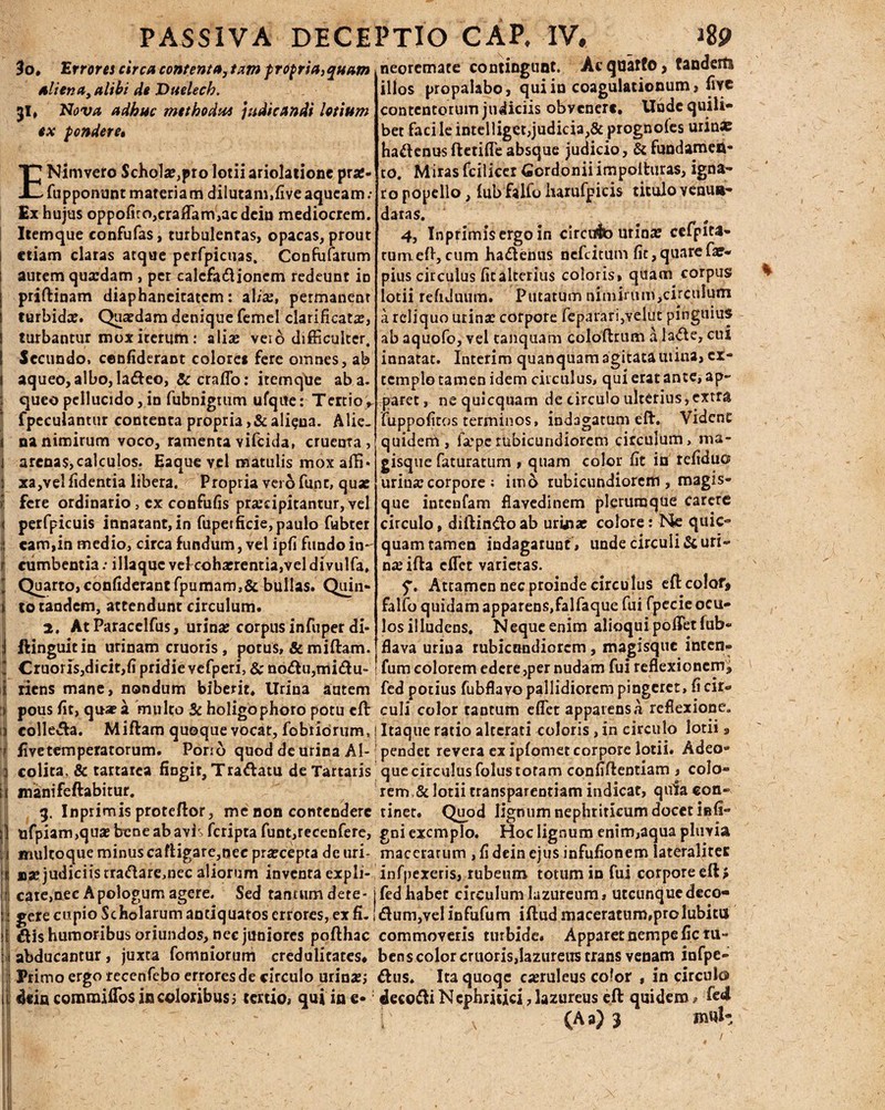 30, “Errorei circa contenta, tam propria,quam aliena, alibi de Duelech. 31, Nova adhuc methodu* judicandi lotium ex pondere• ENimvero $cho1x,pro lotii ariolatione prx- fupponunt materiam dilutam,liveaqueam; Ex hujus oppofiro,craffiam,acdeiu mediocrem. Itemque confufas, turbulentas, opacas, prout 1 etiam claras atque perfpicuas, Confufarum i autem quardam , per ealcfadlionem redeunt io j priftinam diaphaneitatem: alix, permanear ! lurbidx. Quaedam denique femel clarificacar, I turbantur mox iterum : a lias veio difficulter. I Secundo, cenfiderant colores fere omnes, ab I aqueo, albo, la&eo, & craffio: itemque ab a. i queo pellucido, in fubnigtum ufqite: Tertio, fpeculantur contenta propria ,& ali?na. Alie- 1 na nimirum voco, ramenta vifeida, cruenta, 1 arenas,calculos. Eaque yel matulis mox affi* i xa,vel fidentia libera. Propria vero funt, quae >: fere ordinario, cx confufis praecipitantur, vel < perfpicuis innatant, in fupetficie, paulo fubter I eam,in medio, circa fundum, vel ipfi fundo in- r cumbentia: illaquc vehcoha?rentia,vel divulfa, J Quarto, confiderantfpumam,&bullas» Quin* t lo tandem, attendunt circulum. 2, At Paracelfus, urina? corpus infuper di- :1 ftinguitin urinam cruoris, potus, &miftam. I Cruoris,dicit,fi pridie vefperi, & no<du,mi&u- i riens mane, nondum biberit. Urina autem » pous fit, quae a multo 5c holigophoro potu eft n collega. Miftam quoque vocat, fobtidrum, r £vetemperatorum. Porio quod de urina Al- 1 colica, & tartarea fingit, Traftatu de Tartaris es manifeftabitur. g. Inprimis proteftor, me non contendere j! tifpiam,quae bene ab avis feripta funt,recenfere, j imiltoqueminuscafligare,nec pra?ceptadeuri- ‘i »se judiciis traftaremec aliorum inventa expli- (f cate,nec Apologum agere. Sed tantum dere- li gere cupio Scholarum antiquatos errores, ex fi, 1 &is humoribus oriundos, nec juniores pofthac i 1 abducantur, juxta fomniorum credulitates* Primo ergo recenfebo errores de circulo urina?; ii dein commifibs in coloribus3 tertio? qui in e* neoremate contingunt. Acqaarfo, tanderts illos propalabo, qui in coagulationum, fnrc contentorum judiciis obvenere. Unde quili¬ bet facileintelliget,judicia,& prognofes urinx ha£I enus ftetiffie absque judicio, & fundamen¬ to. Miras fcilicer Gordoniiimpoituras, igna¬ ro popello, (ubfalfo liarufpicis titulo venun¬ datas. 4, Inprimisergo in circdb urina? cefpita* tumefi,cum ha&enus nefeitum fit,quarefae- pius circulus ficalcerius coloris» quam corpus lotii refiduum. Putatum nimh'um,circulutn a reliquo urina? corpore fep<irari,yelut pinguius ab aquofo, vel tanquam coloffrum a lade, cui innatat. Interim quanquam agitatautina, ex¬ templo tamen idem circulus, qui erat ante, ap¬ paret, nequicquam de circulo ulterius,extra iuppofitos terminos, indagatum eft. Vident quidem, fsepe rubicundiorem circulum, ma- gisque faturatum , quam color fit in refiduo urina: corpore ; imo rubicundiorem, magis¬ que intenfam flavedinem plerumque Carere circulo, diftinftoab uriaia? colore: Ne quic- quam tamen indagarunt , unde circuli & uri¬ na? iffa effiet varietas. Attamen nec proinde circulus efl color* falfo quidam apparens,falfaque fui fpecie ocu¬ los illudens, Neque enim alioquipcffietfub- flava uriua rubicundiorem, magisque inten» fum eoiorem edere ,per nudam fui reflexionem* fed potius fubflavo pallidiorem pingeret, fi cir- culi color tantum effiet apparens A reflexione. Itaque ratio alterati coloris, in circulo lotii» pendet revera ex ipfomet corpore lotii. Adeo* que circulus folus totam confidentiam , colo¬ rem,& lotii transparentiam indicat, quia con¬ tinet, Quod lignum nephriticum docet infi- gni exemplo. Hoc lignum enim,aqua pluvia macerarum , fi dein ejus infufionem lateralitec infpexeris, rubeum totum in fui corpore eft* fed habet circulum lazureum, utcunque deco- dum,velinfufum iftud maceratum,pro lubitu commoveris turbide. Apparet nempe fic ru¬ bens color cruorisjlazureus trans venam infpe- £fus. Ita quoqe ca?ruleus color , in circuki decori Nephritici, Iazureus eft quidem» fed (A a) 3