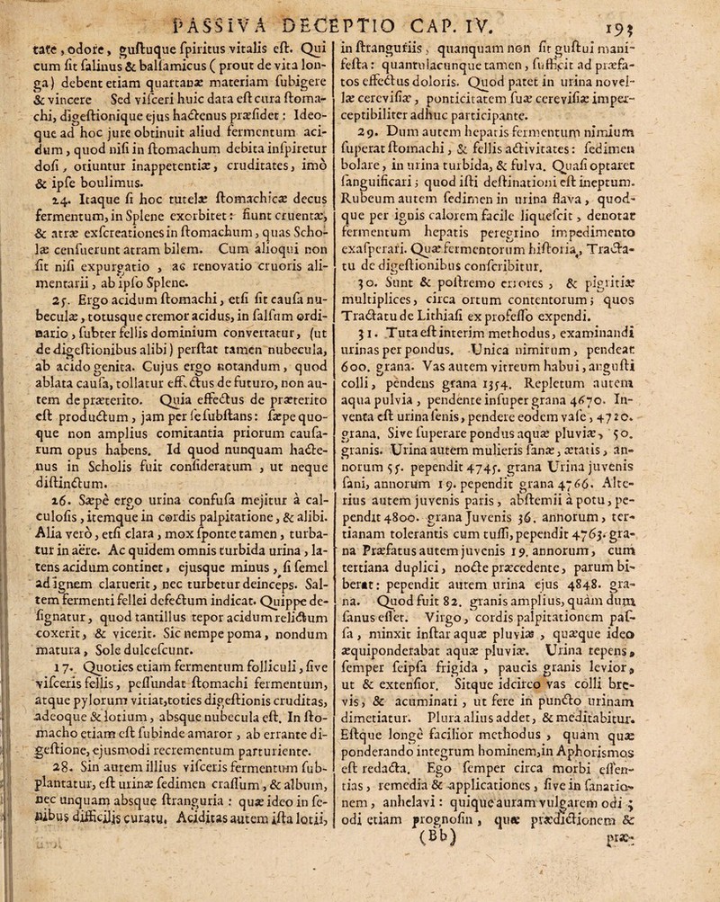 tate, odore, guftuquefpiritusvitalis eft. Qui cum fit falinus & balfamicus ( prout de vita lon¬ ga) debent etiam quartanas materiam fubigere & vincere Sed vifceri huic data eft cura ftoma- chi, digeftionique ejus hatenus profidet: Ideo- que ad hoc jure obtinuit aliud fermentum aci¬ dum , quod nifi in ftomachum debita infpiretur dofi , oriuntur inappetentio, cruditates, imo & ipfe boulimus. 24. Itaque fi hoc tutela: ftomachico decus fermentum, in Splene exorbitet: fiunt cruenta;, Sc atra: exfcreationesinftomachum,quas Scho¬ lae cenfuerunt atram bilem. Cum alioqui non fit nifi expurgatio , aG renovatio cruoris ali¬ mentarii , ab ipfo Splene. 2f. Ergo acidum ftomachi, etfi fit caufa nu¬ becula; , totusque cremor acidus, in falfcim ©rdi- aario, fubterfellis dominium convertatur, (ut de digeftionibus alibi) perftat tamen nubecula, ab acido genita. Cujus ergo notandum, quod ablata caufa, tollatur efft tus de futuro, non au¬ tem de proterito. Quia effetus de praeterito eft produtum, jam per fefubftans: fopequo- que non amplius comitantia priorum caufa- rum opus habens. Id quod nunquam hate- nus in Scholis fuit confideratum , ut neque diftintum. 16. Saepe ergo urina confufa mejitur a cal- culofis, itemque in cordis palpitatione, & alibi. Alia vero, etfi clara, mox fponte tamen, turba¬ tur in aere. Ac quidem omnis turbida urina, la¬ tens acidum continet, ejusque minus , fi femel adlgnem claruerit, nec turbetur deinceps- Sal¬ tem fermenti fellei defetum indicat. Quippe de- fignatur, quod tantillus tepor acidum relitum coxerit, & vicerit. Sic nempe poma, nondum matura, Sole dulcefcunr. 17*. Quoties etiam fermentum folliculi, five vifceris fellis, peffiundat ftomachi fermentum, atque pylorum vitiat,toties digeftionis cruditas, adeoque iSclotium, absque nubecula eft. Infto- macho etiam eft fubinde amaror , ab errante di- geftione, ejusmodi recrementum parturiente. 28. Sin autem illius vifceris fermentum fub- plantatur, eft urino fedimen craflum, & album, nec unquam absque ftranguria : quo ideo in fe- iubu$ difficjjjs curatu, Acidius autem ifta lotii, 195 in ftranguriis, quanquam non fit guftui mani- fefta r quantulacunque tamen, fuffijcit ad profa¬ tos effetus doloris. Quod patet in urina novel¬ lo cerevifio, ponticitatem fuo cerevifio impei- ceptibiliter adhuc participante. 29. Dum autem hepatis fermentum nimium fuperat ftomachi, & fellis ativitates: fedimen boJare, in urina turbida, & fulva. Quafi optaret fanguificari j quodifti deftinationi eft ineptum. Rubeum autem fedimen in urina flava, quod¬ que per ignis calorem facile liquefcit > denotat fermentum hepatis peregrino impedimento exafperafi. Quofermentorum hiftoria4, Trata- tu de dipeftionibus confcribitur. 30. Sunt & poftremo errores , & pigritia? multiplices, circa ortum contentorum3 quos Tratatude Lithiafi exprofeftb expendi. 51. Tuta eft interim methodus, examinandi urinas per pondus. Unica nimirum, pendeae 600. grana. Vas autem vitreum habui,argufti colli, pendens grana 1334. Repletum autem aquapulvia, pendente infuper grana 4670. In¬ venta eft urina fenis, pendere eodem vafe ,4720. grana. Sive fuperare pondus aqua: pluvio> 50. granis. Urina autem mulieris fano, oratis, an» notum 5 j1. pependit 4745. grana Urina juvenis fani, annorum 19. pependit grana 4766. Alte¬ rius autem juvenis paris, abftemii a potu, pe¬ pendit 4800. grana Juvenis 36. annorum, ter¬ tianam tolerantis cum tufli, pependit 4763. gra¬ na Profatus autem juvenis 19. annorum, cum tertiana duplici, note procedente, parum bi¬ berat: pependit autem urina ejus 4848. gra¬ na. Quod fuit 82. granis amplius, quam dum fanus effiet. Virgo, cordis palpitationem paf- fia, minxit inftaraquo pluvio , quoque ideo oquiponderabat aquo pluvio. Urina tepens» fiemper feipfia frigida , paucis granis levior» ut & extenfior. Sitque idcirco vas colli bre¬ vis, & acuminati, ut fere in punto urinam dimetiatur. Plura alius addet, & meditabitur'. Eftque longe facilior methodus , quam quae ponderando integrum hominem,in Aphorismo.s eft redata. Ego femper circa morbi eflen- tias, remedia & applicationes, five in fanatia- nem, anhelavi: quique auram vulgarem odi ; odi etiam prognofin , quo proditionem &