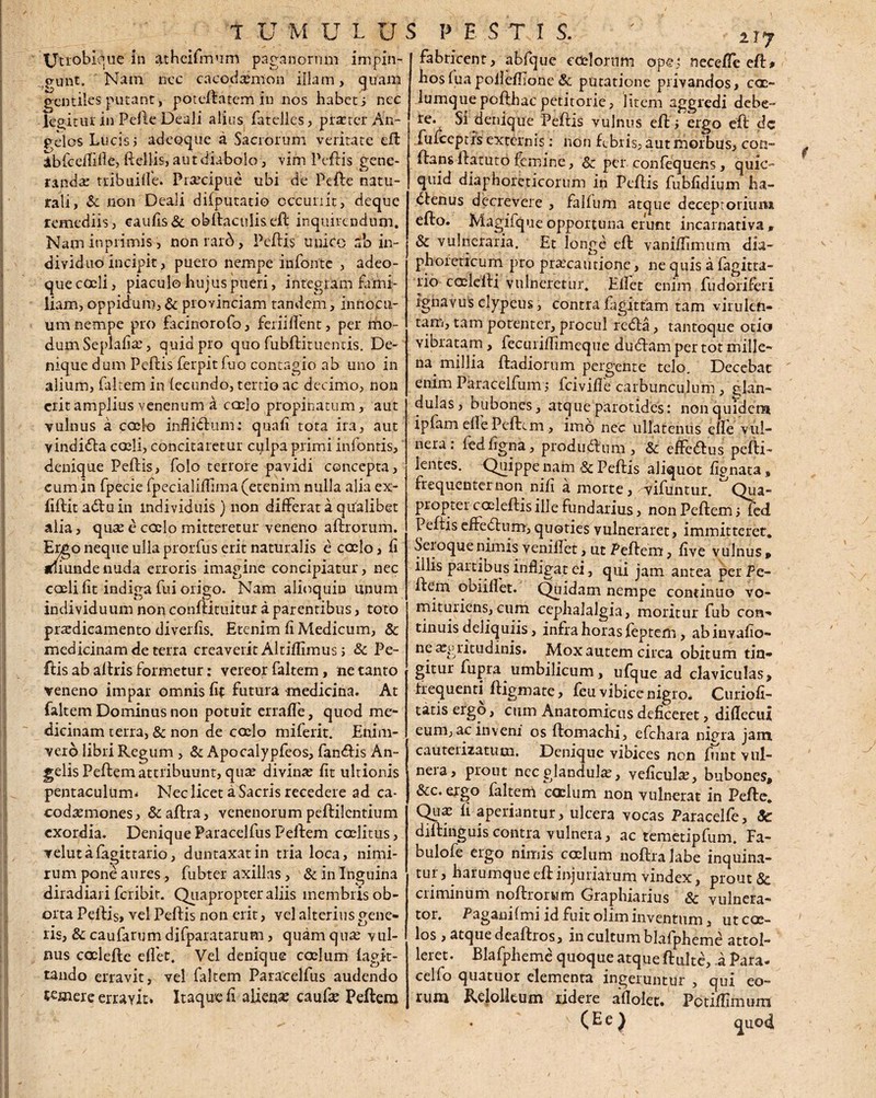 tjtiobique in atheifmum paganorum impin- o-unt. Nam ncc cacodsmon illam, quam gentiles putant, potellatcm in nos habets ncc legitur in Pelle Deali alius fatelles, praeter An- pdos Lucis i adeoque a Sacrorum veritate eft Abfcelfific, ftellis, aut diabolo, vim Peflis gene¬ randae tribuiffe. Praecipue ubi de Pelie natu¬ rali, Sc non Deali dilputatio occunit, deque remediis, caulis & obftaculis di inquirendum. Nam in primis, oonrard, Pellis unico ab in¬ dividuo incipit, puero nempe infonte , adeo¬ que coeli, piaculo hujus pueri, integram fami- iiam, oppidum, & provinciam tandem, innocu¬ um nempe pro facinorofo, feriifient, per mo¬ dum Seplafis, quid pro quo fubilituentis. De¬ nique dum Pellis ferpit Tuo contagio ab uno in alium, faltem in lecundo, tertio ac decimo, non erit amplius venenum a caelo propinatum, aut vulnus a cccio inftidlum: quali tota ira, aut yindidla coeli, concitaretur culpa primi infontis, denique Pellis, folo terrore pavidi concepta, cum in fpecie fpecialilfima (etenim nulla alia ex- fillitadluin individuis) non differat a qualibet alia, qus e coelo mitteretur veneno alliorum. Ergo neque ulla prorfus erit naturalis e coelo, Ii aliunde nuda erroris imagine concipiatur, nec caeli fit indiga fui origo. Nam alioquin unum individuum non conllituitur a parentibus, toto praedicamento diverfis. Etenim fi Medicum, 8c irsedicinamdeterra creaverit Altilfimus j Sc Pe¬ llis ab altris formetur: vereor faltem, ne tanto veneno impar omnis fit futura medicina. At faltem Dominus non potuit erraffe, quod me¬ dicinam terra, & non de coelo miferit. Enim- vero libri Regum , & Apocalypfeos, fandfis An¬ gelis Pellem attribuunt, qus divinae fit ultionis pentaculum* Nec licet a Sacris recedere ad ca- codsmones, &allra, venenorum pellilcntium exordia. Denique Paracelfus Pellem coelitus, velutafagittario, duntaxatin tria loca, nimi¬ rum pone aures, fubter axillas, & in Inguina diradiari feribir. Quapropter aliis membris ob¬ orta Pellis, vel Pellis non erit, vel alterius gene¬ ris, & caufarum difparatarum, quam quae vul¬ nus caclefte elfet. Vel denique coelum fagit- tando erravit, vel faltem Paracelfus audendo temere erravit. Itaque fi aliena? caufae Pellem fabricent, abfque cdelornm ope: necefle efl* hosluapoilefilone& putatione privandos, c<x~ lumquepollhac petitorie, litem aggredi debe¬ re. Si denique Pellis vulnus ell i ergo ell dc fufceptrs externis: non febris, aut morbus, con¬ flans llatuto femine, & per confequens, quic- quid diaphoreticorum in Pellis fubfidium ha- dfenus decrevere , fallum atque deceptorium ello. Magifque opportuna erunt incarnativa F & vulneraria. Et longe ell vaniffimum dia¬ phoreticum pro praecautione, ne quis a 'lagitta- rio caeleili vulneretur. Ellet enim fu dori fer i ignavus clypeus, contra fagittam tam virulen¬ tam, tam potenter, procul redta, tantoque otio vibratam, fecmiffimeque dudlam per tot mille¬ na millia ftadiorum pergente telo. Decebar enim Paracelfum; fcivifle carbunculum, glan¬ dulas, bubones, atque parotides: non quidem ipfam ell e Pellem, imo nec ullatenus clle vul¬ nera: ledligna, produdlum , & effedlus peffi- lentes. Quippe nam 3c Pellis aliquot lignata, frequenter non nifi a morte, vifuntur. Qua¬ propter coclellis ille fundatius, non Pellem > fed Peltis effedtum, quoties vulneraret, immitterer. Seioque nimis venillet, ut Pellem, live vulnus » illis partibus infligat ei, qui jam antea perPe- llem obiillet. Quidam nempe continuo vo- mituriens,cum cephalalgia, moritur fub con¬ tinuis deliquiis, infra horas feptem, ab invafio- ne ^gritudinis. Mox autem circa obitum tin¬ gitur fupra umbilicum, ufque ad claviculas, frequenti fligmate, feu vibice nigro* Curiofi- tatis ergo, cum Anatomicus deficeret, dillecui eum, ac inveni os llomachi, efchara nigra jam, catiteiizatutn. Denique vibices non funt vul¬ nera, prout nec glandulae, veficuls, bubones, &c. ergo faltem caelum non vulnerat in Pelle. Qus fi aperiantur, ulcera vocas Paracelle, 8c dillinguiscontra vulnera, ac temetipfum. Fa- bulofe ergo nimis coelum noflralabe inquina¬ tur , harumque ell injuriarum vindex, prout & criminum noflrorwm Graphiarius & vulnera¬ tor. Pagani Imi id fuit olim inventum, ut coe¬ los , atque deallros, in cultum blafpheme attol¬ leret. Blafpheme quoque atque fluite, i Para- cello quatuor elementa ingeruntur , qui eo¬ rum Relollcum ridere allolet. Pctifiimura