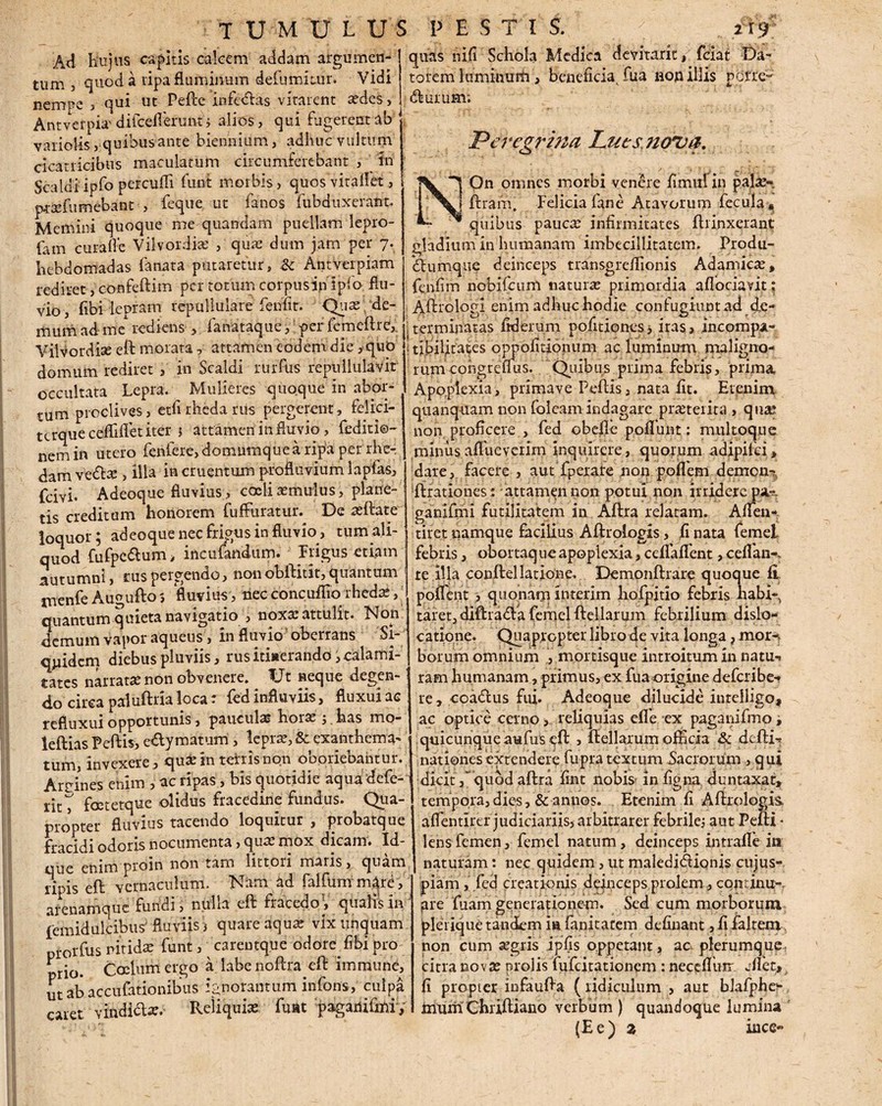 Ad hujus capitis calcem addam argumen¬ tum , quod a ripa fluminum defumimr. Vidi nempe , qui ut Peftc infe&as vitarent aedes, Antverpia' difcefferunt ; alios, qui fugerent ab variolis, quibus ante biennium, adhuc vultum cicatricibus maculatum circumferebant , in Scaldiipfo percudi funi morbis, quos vitaflet, prxfumebant , feque ut fanos fubduxerant» Memini quoque me quandam puellam lepro- fam curafle Vilvordiae , quae dum jam per 7. hebdomadas fanata putaretur, Sc Antverpiam rediret, confeftim per totum corpus inipfo flu¬ vio, fibi lepram repullulare leniit. Quax de¬ mum ad me rediens , fanataque, per fcmeftre,. Vllvordise eft morata, attamen eodem die ,qub domum rediret , in Scaldi rurfus repullulavit occultata Lepra. Mulieres quoque in abor¬ tum proclives, etfi rheda rus pergerent, felici- tcrqueceflifletiter 5 attamen in fluvio, fediti®- nem in utero fenfere, domumque a ripa per rhe- dam veto , illa in cruentum profluvium lapfas, fcivi. Adeoquefluvius > coeli aemulus, plane¬ tis creditam honorem fuffiiratur. De aeftate loquor; adeoque nec frigus in fluvio, tum ali¬ quod fufpe&um > incufandum. Trigus etiam autumni, rus pergendo, non obftitit, quantum menfe Au^ufto 5 fluvius, nec concufiio rheda^, quantum quieta navigatio , noxae attulit, hlon demum vapor aqueus, in fluvio oberrans Si¬ quidem diebus pluviis, rus itiaerando, calami¬ tates narratae non obvenere» LJt neque degen¬ do circa paluftria loca: fed influviis, fluxui ac refluxui opportunis, paucula horae ; has mo- leftias Peftis, e&ymatum , lepra?, & exanthema¬ tum, invexere, quae in ternsnon oboriebantur. Areines enim , ac ripas, bis quotidie aqua defe- rit^ foetetque olidus fracedine fundus. Qua¬ propter fluvius tacendo loquitur , probatque fracidi odoris nocumenta, quae mox dicam. Id- que enim proin non tam lictori maris, quam ripis eft vernaculum. Nam ad falfunrm|re;, arenamque fundi, nulla eft fracedo^, qiialfsin femidulcibus/fluviis j quare aquae vix unquam prorfus nitidae funt, careutque odore fibi pro prio. Coelum ergo a labe noftra eft imraunc, ut ab accufationibus ignorantum infons, culpa caret vindito.* Reliquiae fmat paganifmi. quas nifi Schola Medica devitant, fciat Da¬ torem luminum, beneficia, fua non illis pOiTc~ torum; Peregrina Lues noua. On omnes morbi venere fimufin palae- I XS ftram. Felicia fane Atavorum fecula » -quibus paucae infirmitates ftrinxerant gladium in humanam imbecillitatem. Produ- *tomqne deinceps transgreflionis Adamicse, fenfim nobilium naturae primordia aflociavit; Aftrologi enim adhuc hodie confugiuntad de¬ terminatas fiderum pofitiones, iras, incompa- . tibilitates oppofitioniim ac luminum maligno¬ rum coi,grelfus. Quibus prima febris, prima Apoplexia, primave Peftis, nata fit. Etenim quanquam non foleam indagare praeterita , quae non proficere , fed obelle pofliint: multoque miniis afliieverim inquirere, quorum adipifei, dare, facere , aut fperare non poflem demcn-: ftrationes : attamen non potui non irridere pa-. ganifmi futilitatem in Aftra relatam. A den¬ tiret namque facilius Aftrologis, fi nata femel febris, obortaq ue apoplexia, ccffaflfent, ceflan-> te Ala conftellatione. Demonftrare quoque fi pollent , quonam interim hofpitio febris habi¬ taret,diftradfa femel ftellarum febrilium dislo¬ catione. Quapropter libro de vita longa ? mor¬ borum omnium , mortisque introitum in natu*, ram humanam, primus, ex fua origine deferibe- re, coatos fui. Adeoque dilucide intelligo, ac optice cerno, reliquias effe ex pag3nifmo i quicunque aufus eft , ftellarum officia Sc defti-* nationes extendere fupra textum Sacrorum, qui dicitquod aftra fint nobis in figna duntaxat, tempora, dies, & annos. Etenim fi Aftrologis. aflentirer judiciariis, arbitrarer febrile; aut Pefti * lens femen, femel natum, deinceps in trade in naturam: nec quidem, ut maledi&iqnis cujus- piam , fed creationis dejnceps prolem, cqptinii-. pre fuam generationem. Sed cum morborum plerique tandem ia fanitatem definant ,fi faJtem non cum tegris ipfis oppetant, ac plerumque citra novas prolis fufeitationem : neceflum edet, fi propter infaufta ( ridiculum , aut blafphe- muin Chriftiano verbum) quandoque lumina (E e ) 2 ince«