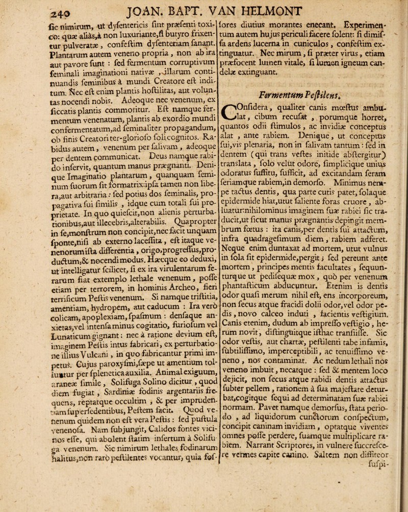 f,c nimirum, ut dyfentericis fuit praffenti toxi¬ co: quae aliits,a non luxuriante,fl butyro frixen¬ tur pulverate, confeftim dyfenteriam fanant. Plantarum autem veneno propria, non ab ira aut pavore funt : fed fermentum corruptivum feminali imaginationi nativx ,>jllarum conti¬ nuandis feminibus k mundi Creatore eft indi- tum. Nec eft enim plantis hoftilitas, aut volun¬ tas nocendi nobis. Adeoque nec venenum, ex liceatis plantis commol itur. Eft namque fer¬ mentum venenatum, plantis ab exordio mundi confermentatum,ad feminaliter propagandum, ob finis Creatori ter-gloriofo folicognitos. Ra¬ bidus autem, venenum per falivam, adeoque per dentem communicat. Deus namque rabi¬ do infervit, quantum manus praegnanti. Deni¬ que Imaginatio plantarum, quanquam femi¬ num fuorum fit formatrix.ipfa tamen non libe¬ ra,aut arbitraria .* led potius dos feminalis, pro- pagativa fui fimilis , idque cum totali fui pro¬ prietate. In quo quiefcit,non alienis perturba- tionibus,aut illecebns,alterabilis. Quapropter in fe,monftrum non concipit,nec facit unquam fponte,nifi ab externo laceflita, eft itaque ve¬ nenorum ifta differentia, origo,progreffus,pro- dudum,& nocendi modus. Haecque eo deduxi, ut intelligatur fcilicet, fi ex ira virulentarum fe¬ rarum fiat extemplo lethale venenum, poffe etiam per terrorem, in hominis Archeo, fieri terrificum Peftis venenum. Si namque triftitia, amentiam, hydropem, aut caducum : Ira vero colicam, apoplexiam, fpafmum : denfaque an- xietas,vel intenfa minus cogitatio, furiofum vel Lunaticum gignant: nec a ratione devium eft, imaginem Peftis intus fabricari, ex perturbatio¬ ne illius Vulcani, in quo fabricantur primi im¬ petus. Cujus paroxyfmiffsepe ut amentium tol¬ luntur per fpleneticaauxilia. Animal exiguum, araneae flmile , Solifuga Solino dicitur , quod diem fugiat, Sardiniae fodinis argentariis fre¬ quens, reptatque occultim , & per impruden¬ tiam fuperfedentibus, Peftem facit. Quod ve¬ nenum quidem non eft vera Peftis : led puftula venenofa. Nam fubjungit, Calidos fontes vici¬ nos effe, qui abolent ftatim infertum a Solifu ga venenum. Sic nimirum lethales fodinarum halitus,non rarppeftikntes vocantur, quia f©f- fores diutius morantes enecant. Experimen¬ tum autem hujus periculi facere folent: fi dimif- fa ardens lucerna in cuniculos, confeftim ex- tinguatur. Nec mirum, fi praeter virus, etiam praefocent lumen vitale, fi luraen igneum can¬ delae extinguant. Fermentum Pcfttlc?is<, Onfidera, qualiter canis mocftus ambu¬ lat, cibum recufat , porumque horret, quantos odii ftimulos, ac invidiae conceptus alat , ante rabiem. Denique, ut conceptus fui,vis plenaria, non in falivam tantum: fed in dentem (qui trans veftes initide abftergitur) translata , lolo velut odore, fimplicique unius odoratus fuffitu, fufficit, ad excitandam feram feriamque rabiem,in demorfo. Minimus nera- pe tadus dentis, qua parte cutis patet, folaque epidermide hiat,utut faliente foras cruore , ab- luatur:nihilominus imaginem fux rabiei fic tra¬ ducit,ut ficut manus praegnantis depingit mem¬ brum foetus : ita canis,per dentis fui attadum, infra quadragefimum diem, rabiem adferet. Neque enim duntaxat ad mortem, utut vulnus in fola fit epidermide,pergit j fed pereunt ante mortem , principes mentis facultates , fequun- turque ut pedifequae mox , quo per venenum phantafticum abducuntur. Etenim is dentis odor quafi merum nihil eft, ens incorporeum, non fecus atque fracidi dolii odor, vel odor pe¬ dis , novo calceo induti , facientis veftigium. Canis etenim, dudum ab impreffo veftigio, he¬ rum novit, diftinguitque ifthac tranfiiffe. Sic odor veftis, aut chartae, peftilenti tabe infamis, fubtiliflimo, imperceptibili, ac tenuiffimo ve¬ neno , nos contaminat. Ac nedum lethali nos veneno imbuit, necatque : fed & mentem loco dejicit, non fecus atque rabidi dentis attadus fubter pellem, rationem a fua majeftate detur- bat,cogitque fequi ad determinatam fuae rabiei normam. Pavet namque demorfus, ftata perio¬ do , ad liquidorum cun&orum confpedum, concipit caninam invidiam , optatque viventes omnes poffe perdere, fuamque multiplicare ra¬ biem. Narrant Scriptores, in vulnere fuccrefee- re vermes capite caaiino. Saltem non diffiteor