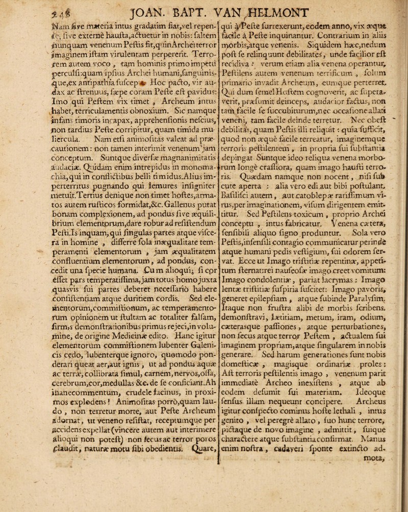 Nam &ye materia intus gradatim fiat,vel repen¬ de, fi ve externe haufta,a<ftuetur in nobis: faltem iiunquam venenum Peftis fit,quin Archeiterror imaginem iftam virulentam perpererit. Terro¬ rem autem voco , tam hominis primo impetti perculfiiquam ipfius Archei humani,fanguinis- que,ex antipathiafufcep'#- Hoc pacfto, vir au¬ dax ac ftrenuus, faepe coram Pefte eri pavidus: Imo qui Peftem vix timet ., Archeum intus habet, terriculamentis obnoxium. Sic namque infans timoris incapax, apprehenftonis nefeius,' jnon tardius Pefte corripitur, quam timida mu¬ liercula. Nam etfi animofitas valeat ad prae¬ cautionem : non tamen interimit venenum Jam conceptum. Suntque diverfa? magnanimitatis audaciae. Quidam enim intrepidus in monoma- ■ cliia,qui in cpnfhdtibus belli timidus.Alius im¬ perterritus pugnando qui temures infigniter metuit.Tertius denique non timet hoftes,arma¬ tos autem rufticos formidat,&c. Gallenus putat bonam complexionem, ad pondus fi ve sequili-, brium elementorum,dare robur ad reflftendum Peffi.Is inquam, qui fingulas partes atque vifce- fa in homine , differre fola inaequalitate tem¬ peramenti elementorum jam aequalitatem confluentium elementorum, ad pondus, con¬ cedit una fpecie humana. Cu m alioqui.; fl cpr dTet pars temperatiflima, jam totus homojuxta quasvis fui partes deberet neceflario habere conliftentiam atque duritiem cordis. Sed ele¬ mentorum, commifliomum, ac temperamento¬ rum opinionem ut ftultam ac totaliter falfam, firm>s demonftrationibusprimus rejeci,in volu¬ mine, de origine Medicinae edito. Hanc igitur elementorum commiftionem lubenter Galeni- cis cedo, lubenterque ignoro, quomodo pon¬ derari queat aer,aut ignis, ut ad pondus aquas ac terrae, collibrata firnul, carnem, nervos,offa, cerebrum,cor,medullas &e.de fe conficiant.Ah inanecommentum, crudele lacinus, in proxi¬ mos explodens! Animolitas porro,quam lau¬ do , non terretur morte, aut Perie Archeum adornat, ut veneno reflftat, receptumque per accidens expellat (vincere autem aut interimere alioqui non poteft) non /ecusac terror poros plaudit, naturae motu ftbi obedientis. Quare, qui 4'Pefte furrexerunt,ecdem anno, vix aequt fadfle a Pefte inquinantur. Contrarium in aliis morbis,atque venenis. Siquidem haec,nedum poft fe relinquunt debilitate^, unde facilior eft recidiva * verum etiam alia venena operantur, Peftilens autem venenum terrificum , folu.m primario invadit Archeum, eumque perterret.. Qui dum femelHoftem cognoverit, ac fr.pera- verit, prafumit deinceps, audacior facftus, non tarh facile fe fuccubimrum,nec ^>ccalioneaUatt veneni, tam facile deinde terretur. Nec cberi debilitas, quam Periis illi reliquit •: quia fuffeit, quod non atque facile terreatur, imaginemque terroris peftilentem , in propria fui fubftantia depingat Suntque ideo reliqua venena morbo¬ rum longe crafliora, quam imago haufti terro¬ ris. Quaedam namque non nocent, nifi fub cute aperta ; .alia vero edi aut bibi poftulant, Bafilifci autem, aut catoblep ae rariflimum vi¬ rus,per imaginationem, vifum dirigentem emit¬ titur. Sed Peftilens toxicum , proprio Archei conceptu , intus fabricatur. Venena cetera, fenflbili aliquo flgno produntur. Solavero Peftis,infenflli contagio communicatur perinde atque humani pedis veftigium, fui odorem fer¬ vat. Ecce ut Imago triftitiae repentin.se, appeti¬ tum fternanrei naufeofse imago creet vomitum: Imago condolentise, pariat lacrymas; Imago lentse triftitiae fufpiria fufeitet: Imago pavoris, generet epilepfiam , atque fubinde Paralyfim. Itaque non fruftra alibi de morbis feribens. demonftravi, laetitiam, metum, iram, odium, eseterasque pafliones, atque perturbationes, non fecus atque terror Peftem , actualem fui imaginem propriam,atque Angularem in nobis generare. Sed harum generationes funt nobis domefticae , magisque ordinariae proles: Aft terroris peftilentis imago , venenum parit immediate Archeo inexiftens , atque ab eodem defumit fui materiam. Ideoque fenfus illam nequeunr concipere. Archeus igitur confpefto cominus hofte lethali , intus genito , vel peregre allato , fuo hunc terrore, picftaque de novo imagine , admittit, fuique charaftere atque fubftantia confirmat. Manus enim noftra, cadayeri fponte extin&o ad- t mota,