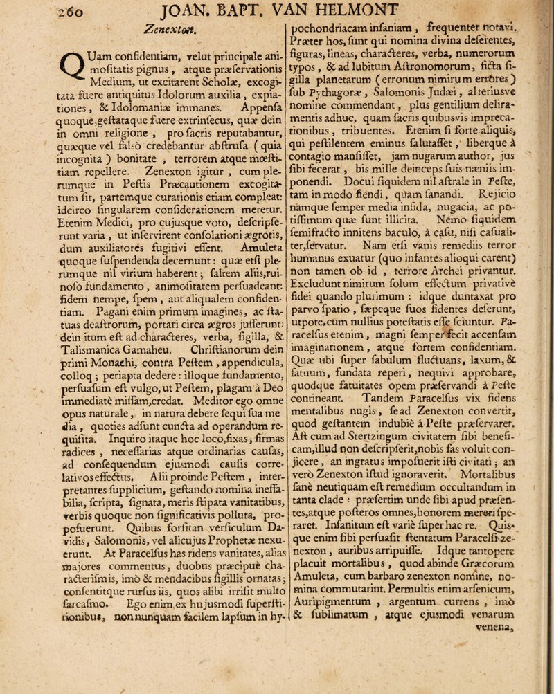 Zenextott. QUam confidentiam, relut principale ani- mofitatis pignus , atque praefervationis Medium, ut excitarent Schola?, excogi¬ tata fuere antiquitus Idolorum auxilia, expia¬ tiones , Sc Idolomanise immanes. Appenfa quoque ,geftataque fuere extrinfecus, qua? dein in omni religione , profacris reputabantur, quseque vel falso credebantur abftrufa ( quia incognita ) bonitate , terrorem atque moefti- tiam repellere. Zenexton igitur , cum ple¬ rumque in Peftis Pra?cautionem excogita¬ tum lit, partemque curationis etiam compleat: idcirco lingularem conliderationem meretur. Etenim Medici, pro cujusque voto, defcripfe- runt varia , ut infervirent confolationi aegrotis, dum auxiliatores fugitivi edent. Amuleta quoque fufpendenda decernunt: qua? etfi ple¬ rumque nil virium haberent falcem aliis,rui- nofo fundamento, animolitatem perfuadeant: fidem nempe, fpem , aut aliqualem confiden¬ tiam. Pagani enim primum imagines, ac fta- tuas deaftrorum, portari circa segros julferunt: dein itum eft ad charadteres, verba, figiila, & Talismanica Gamaheu. Chriftianorum dein primi Monachi, contra Peftem , appendicula, colloq ; periapta dedere : ilioque fundamento, perfuafum eft vulgo, ut Peftem, plagam ii Deo immediate miffam,credat. Meditor ego omne opus naturale, in natura debere fequi fua me dia , quoties adfunt cuntfta ad operandum re- quifita^ Inquiro itaque hoc loco,fixas, firmas radices , neceffarias atque ordinarias caufas, ad confequendum ejusmodi caulis corre- lativoseffeftus, Alii proinde Peftem , inter¬ pretantes fupplicium, geftando nomina ineffa¬ bilia, fcripta, fignata, meris ftipata vanitatibus, ▼erbis quoque non fignificativis polluta, pro- pofoerunt. Quibus forlitan verficulum Da- vidis, Salomonis, vel alicujus Prophetae nexu¬ erunt. At Paracelfus has ridens vanitates, alias majores commentus, duobus praecipue cha- rafterifmis, imo & mendacibus ngillis ornatas j confentitque rurfus iis, quos alibi irrilit multo farcafmo. Ego enim ex hujusmodi fuperfti- tionibus, non nunquam facilem lapfum in hy¬ pochondriacam infaniam, frequenter notavi. Praeter hos, funt qui nomina divina deferentes, figuras, lineas, charafteres, verba, numerorum typos, &adlubitum Aftronomorum, ficfta ft- gilla planetarum ( erronum nimiru m errores) fub Pythagorae , Salomonis Judaei, alreriusve nomine commendant, plus gentilium delira¬ mentis adhuc, quam facris quibusvis impreca¬ tionibus , tribuentes. Etenim fi forte aliquis, qui peftilentem eminus falutaffet, liberque k contagio manfilfet, jam nugarum author, jus libi fecerat, bis mille deinceps fuis naeniis im¬ ponendi. Docui fiquidem nil aftrale in Pefte, tam in modo fiendi, quam fanandi. Rejicio namque femper media infida, nugacia, ac po- tiflimum qua? funt illicita. Nemo fiquidem femifracfto innitens baculo, a calu, nili cafuali- ter, fervatur. Nam etfi vanis remediis terror humanus exuatur (quo infantes alioqui carent) non tamen ob id , terrore Aichei privantur. Excludunt nimirum folum effeiftum privative fidei quando plurimum : idque duntaxat pro parvo fpatio , ftepeque fuos fidentes deferunt, utpote.cum nullius poteftatis effe fciuntur. Fa- racelfus etenim, magni femper fecit accenfam imaginationem, atque fortem confidentiam. Qua? ubi fuper fabulum flu&uans, laxum, & fatuum, fundata reperi, nequivi approbare, quodque fatuitates opem praefervandi k Pefte contineant. Tandem Paracelfus vix fidens mentalibus nugis, fead Zenexton convertit, quod geftantem indubie a Pefte pra?fervarer. Aft cum ad Stertzingum civitatem fibi benefi¬ cam,illud non defcripferit,nobis fas voluit con¬ jicere , an ingratus impofuerit ifti civitati; an vero Zenexton iftud ignoraverit. Mortalibus fane neutiquam eft remedium occultandum in tanta clade praTertim unde fibi apud pra?fen- tes, atque pofteros omnes,honorem mereri fpe- raret. Infanitum eft vari£ fuper hac re. Quis* que enim fibi perfuafit ftentatum Paracelfi ze ¬ nexton , auribus arripuifle. Idque tantopere placuit mortalibus , quod abinde Graecorum Amuleta, cum barbaro zenexton nonfine, no¬ mina commutarint. Permultis enim arfenicum. Auripigmentum , argentum currens , imd & fublimatum , atque ejusmodi venarum venena.