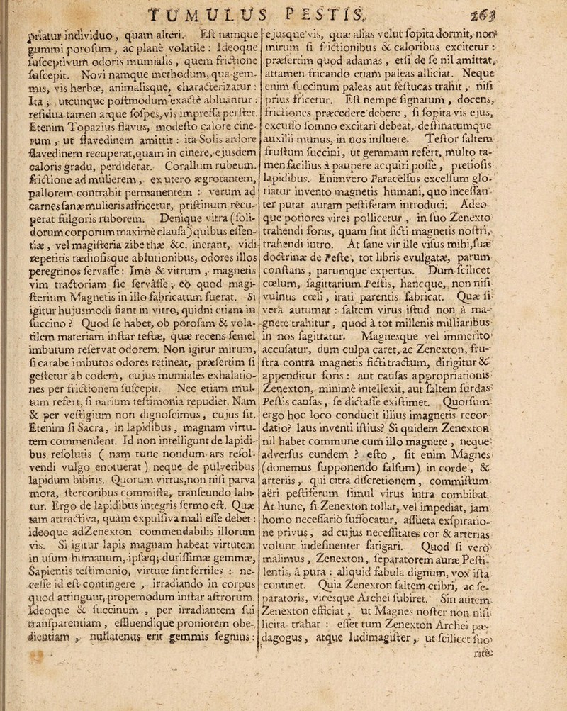 friatur individuo-, quam alteri. Eli namque g.umiffi porofum, ac plane volatile: I deoque fufceptivuin odoris mumiahs , quem fricflione fufcepit. Novi namque methodum, qua gem¬ mis, visherbse, animalisque, charadlerizatur: Ita utcunque poltmodum- exadte abluantur : refiduatamen arque folpes, vis impreffa pei ftet. Etenim Topazius flavus, modefto calore cine¬ rum ,* ut flavedinem amittit: ita-Solis ardore €avedinem recuperat,quam in cinere, ejusdem caloris gradu, perdiderat. Coralium rubeum, frnftione ad mulierem, ex utero segrotantem, pallorem contrahit permanentem r verum ad carnes fana'mulieris aflricetur, priftinum recu¬ perat fulgoris ruborem; Denique vitra ((oli¬ dorum corporum maxime claufa) quibus efien- trie, vel magifteria zibe thse Scc. inerant, vidi repetitis tsedioflsque ablutionibus, odores illos peregrinos fervalfe: Imo & vitrum , magnetis e jusque'vis, quae alias velut lopita dormit, noo* mirum fl friclionibus Sc caloribus excitetur s prsefertim quod adamas, et ii ele fe nil amittat» attamen fricando etiam paleas aliiciat. Neque enim fuccinum paleas aut ieftueas trahit,- nili prius fricetur. Eli nempe Agnatum , docens, frieliones pr^ecedere debere , fl fopita vis ejus, excuifo 1'omno excitari debeat, defiinatumque auxilii miinus, in cos influere. Teftor faltem rruAum fuccini, ut gemmam refert, multo ta¬ men lacibus a paupere acquiri polle , pretiofls lapidibus. Enimvero Earacelfus excelfum glo¬ riatur invento magnetis humani, quo incedam ter putat auram peftiferam introduci. Adeo- que potiores vires pollicetur, in fuo Zenetsto trahendi foras, quam fint ficfli magnetis noftri, trahendi intro. At fane vir ille vifus mihflfuas dod!rin;e de Pefte, tot libris evulgatae, parum conflans, parumque expertus. Dum fcibcet vim tmftoriam fle fervliie; eo quod magi- coelum, fagittarium reflis, haneque, non nifl fterium Magnetis in illo fabricatum fuerat. Si vulnus cceli, irati parentis fabricat. Quae ii; igitur hujusmodi fiant in vitroj quidni etiam in vera autumat : faltem virus iftud non a ma fuccino l Quod fe habet, ob porofam & vola- [ gnete trahitur , quod k tot millenis milliaribus tilem materiam inftar teftae, quae recens femel; in nos fagittatur. Magnesque vel immerito1 imbutum refervat odorem. Non igitur mirum, j accufatur, dum culpa caret, ac Zenexton, Au- flcarabe imbutos odores retineat, praeferrim ii jftra contra magnetis fiefli tractum, dirigitur Sc' gefletur ab eodem, cujus mumiales exhalatio-j appenditur foris: aut caufas appropriationis nes per frictionem fufeepit. Nec etiam mul-1 Zenexton, minime intellexit, aut faltem furdas:> cum refert, fl narium teftimortia repudiet. Nam Peflis caufas, fe diclalfe exiftimet. Quorfum- 8c per veftigium non dignofeimus, cujus Iit. Etenim fl Sacra, in lapidibus, magnam virtu¬ tem commendent. Id non intelligunt de lapidi-- ergo hoc loco conducit illius imagnetis recor¬ datio? laus inventi iftius? Si quidem Zenexton nil habet commune cum illo magnete , neque' bus refolutis ( nam tunc nondum ars refol- [adverfus eundem ? efto , fit enim Magnes vendi vulgo enotuerat) neque de pulveribus'(donemus (apponendo falfum) in corde , &- lapidum bibitis. Quorum virtus,non nifl parva | arteriis , qui citra diferetionem, commiftum mora, flercoribus commifla, tratifeundo labi-j aeri peftiferum flmul virus intra combibat, tur. Ergo de lapidibus integris fermoefl. Quse At hunc, fi Zenexton tollat, vel impediat, jam- fcam attraefliva, quam expulflva mali e ile debet: homo neceflario fufFocatur, affuetaexfpiratio ideoque adZenexton commendabilis illorum vis. Si igitur lapis magnam habeat virtutem in ufum• humanum, ipfaeq jduriffimae gemmae. Sapientis teftimonio, virtute fint fertiles : ne- ceife id eft contingere , irradiando in corpus quod attingunt, propemodum inflar aftrorum. Ideoque & fuccinum , per irradiantem fui rranfparentiam , effiuendique proniorem obe- atiam , nullatenus erit gemmis fegnius: ne privus, ad cujus neoeffitates cor 8c arterias volunt mdefinenter fatigari. Quod’fl verri malimus, Zenexton, fe parato rem aurae Pefti- lentis,! pura : aliquid fabula dignum, vox ifla continet. Quia Zenexton faltem cribri, ac fe- paratoris, vicesque Archei fubiret. Sin autem Zenexton efficiat, ut Magnes nofter non nifli licita trahar : effet tum Zenexton Archei pae¬ dagogus, atque ludimagjfterut fcilicet fuo> ritfe