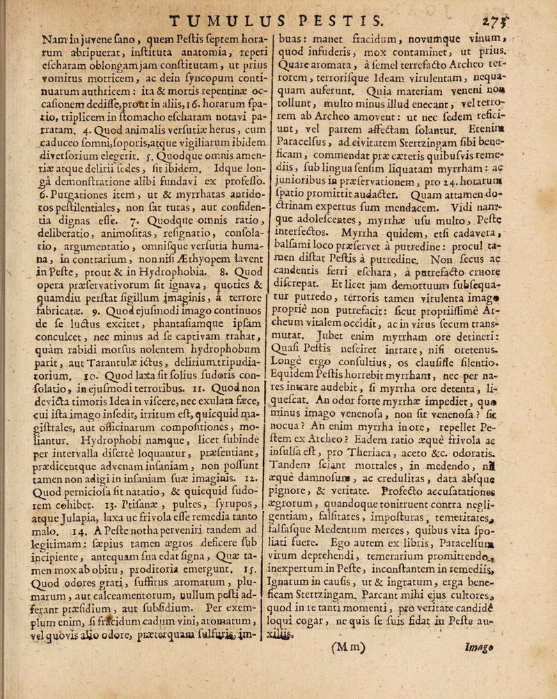 Nam in j uvene fano, quem Pellis feptem hora¬ rum abripuerat, inftituta anatomia, reperi cfcharam oblongam jam conftitutam, ut prius vomitus motricem, ac dein fyncopum conti¬ nuarum authrioem: ita & mortis repentina? oc- cafionem dedilfe,prot£t in aliis, 16. horarum fpa- tio, triplicem in flomacho efcharam notavi pa¬ tratam. 4. Quod animalis verfutia? herus, cum caduceo fomni,foporis,atque vigiliarum ibidem diverforium elegerit, y. Quodque omnis amen¬ tia? atque delirii fcdes , fit ibidem, Idque lon¬ ga demonllratione alibi fundavi ex profefio. 6.Purgationes item, ut & myrrhatas antido¬ tos peililentiales, non fat tutas, aut confiden¬ tia dignas elfe. 7. Quodque omnis ratio, deliberatio, animofitas, refignatio, confola- tio, argumentatio , omnifque verfutia huma¬ na, in contrarium, nonnifidEthyopem lavent in Pelle, prout & in Hydrophobia. 8. Quod opera pr a?fer vati v orum fit ignava, quoties & quam diu perflat figillum imaginis, a terrore fabricata?. 9. Quod ejufmodi imago continuos de fe ludius excitet, phantafiamque iplam conculcet, nec minus ad fe captivam trahat, quam rabidi morfus nolentem hydrophobum parit, aut Tarantula: iflus, deliriumtripudia- torium, 10. Quod la?taiit folius fudoris con- folatio, in ejufmodi terroribus. 11. Quod non devidla timoris Idea in vifcere, nec exulata fa?ce, cui iflaimago infedir, irritum effc, quicquid ma- giftrales, aut officinarum compofitiones, mo¬ liantur. Hydrophobi namque, licet fubinde per intervalla diferte loquantur, prtefentiant, pra?dicentque advenam infaniam , non poliunt tamen non adigi in infaniam fua? imaginis, iz. Quod perniciofa fit natatio, Sc quicquid fudo- rem cohibet. 13. Ptifana?, pultes, fyrupos, atque Julapia, laxa uc frivola elfe remedia tanto malo, 14. A Pelle notha perveniri tandem ad legitimam; fa?pius tamen a?gros deficere fub incipiente, antequam fua edat figna, Qua; ta¬ men mox ab obitu, proditoria emergunt, ly. Quod odores grati, luffitus ^aromatum, plu¬ marum , aut calceamentorum, uullum pelli ad- feranr pra?fidium, aut fubfidium. Per exem¬ plum enim, fi frladumcadum vini, aromatum, vel quovis alio odore, pimiGrquaaa folfcifcin- buas: manet fracidum, fiovumque vinum, quod infuderis, mox contaminet, ut prius. Quare aromata, a fcmel terrefaflo Archeo ter¬ rorem , terrorifque Ideam virulentam, nequa¬ quam auferunt. Quia materiam veneni non tollunt, multo minus illud enecant, vel terro¬ rem ab Archeo amovent: ut nec fedem refici¬ unt, vel partem afifeflam folantur. Etenim Paracelfus, ad civitatem Stertzingam fibi bene¬ ficam , commendat prajcseteris quibufvis reme¬ diis, fub lingua fenfim liquatam myrrham: ac junioribus ia pra?fervationem, pro 14. horarum fpatio promittit audafler. Quam attamen do- dlrinam expertus fum mendacem. Vidi nam¬ que adolefceates, myrrha? ufu multo, Pelle interfedlos. Myrrha quidem, etli cadavera, ballamilocopra?lervet a putredine: procul ta¬ men dillat Pellis a putredine. Non fecus ac candentis ferri efchara, a patrefaclo cruore diferepat. Et licet jam demortuuin fubfequa- tur putredo, terroris tamen virulenta imag® proprie non putrefacit: ficut propriiffime Ar- cheum vitalemoccidit, ac in virus fecum transi mutat. Jubet enim myrrham ore detineri: Quali Pellis nefeiret intrare, nifi oretenus. Longe ergo confultius, os claufifle filentio. Equidem Pellis horrebit myrrham, nec per na¬ res innare audebit, fi myxrha ore detenta, li- quefeat. An odor forte myrrha? impediet, qu® minus imago venenofa, non fit venenofa? fic nocua? An enim myrrha inore, repellet Pe¬ llem ex Archeo ? Eadem latio a?que frivola ac infuliaefl, pro Theriaca, aceto Scc. odoratis. Tandem fciant mortales, in medendo, nM arque damnofuns , ac credulitas , data abfque pignore, & veritate. Profefio aecufatationes agrorum, quandoque tonitruent contra negli- gentiam, falfitates, impollutas, temeritates* falfafque Medentum merces, quibus vita fpo- liati fuere. Ego autem ex libris, Paracelfui» virum deprehendi, temerarium promittendo^ inexpertum in Pelle, inconllantem in remediis. Ignarum in caulis, ut & ingratum, erga bene¬ ficam Stertzingam. Parcant mihi ejus cultores., quod in re tanti momenti, pro veritate candidi loqui cogar, ne quis fe fuis fidat in Pelle au¬ xilii • . -