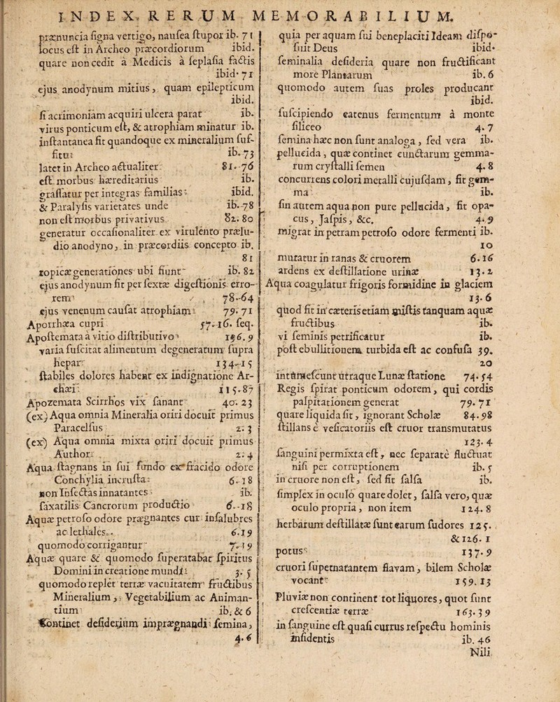 prayiuncia figna vertigo, naufea dupor ib. 7 { locus ed inArcheo praecordiorum ibid. quare non cedit a Medicis a feplafia fadis ibid* 71 ejus anodynum mitius,, quam epilepticum ibid. fi acrimoniam acquiri ulcera parat ib. ■virus ponticum ed, & atrophiam minatur ib. inftantanea fit quandoque ex mineralium fuf- fitiu ib. 73 latet in Archeo adualiter 81 • 76 eft morbus hereditarius ib. eradatur per integras familiasr- ibid. & Paralyfis varietates unde ib.78 non eftmorbus privativus 81. 80 generatur occafionaliter. ex virulento prolu¬ dio anodyno, in: praecordiis eoncepto ib. 81 topicae generationes ubi fiunt ib. 82 ejus anodynum fit per fexto digedioms erro¬ rem5 / , 78-64 ejus venenum caufat atrophiam1 79* 71 Aporrhaca cupri 57.16. feq. Apoftemata a vitio didributivo4 if 6.9 varia fufcitat alimentum degeneratum fupra hepar' 13 4-1 5 dabiles dolores habent ex indignatione Ar- chaef. 115.87 Apozemata Scirrhos vix fanant 40.23 (ex) Aqua omnia Mineralia oriri docuit primus Paracelfus 2;3 (ex) Aqua omnia mixta oriri docuit primus Authori . 2.4 Aqua dagnans in fui fundo exfracido odore Conchylia incruda; 5. j 8 non Infedlas innatantes ^ ib. faxatilis'Cancrorum produdio 6-18 Aquae petrofo odore praegnantes cur infalubrcs ' aclethaleso. 0.151 quomodo corrigantur ' 7. \ 9 Abuas quare & quomodo fuperatabat Ipiritus Domini in creatione mundi i 3.3 quomodo replet terrae' vacultatenr frudibus ~\ Mineralium,) Vegetabilium ac Animan¬ tium ib’; & 6 Continet defideijum impraegnandi 1 femina, 4. € f ~ I quia per aquam fui beneplaciti Ideam difpO- fuit Deus ibid* feminalia defideria quare non frudificant more Plantarum ib. 6 quomodo autem fuas proles producant ibid. fufcipiendo eatenus fermentum a monte filiceo 4.7 femina haec non funt analoga, fed vera ib. pellucida, quse continet eundarum gemma¬ rum cryftalli femen 4- 8 concurrens colori metalli cujufdam, fit g«m- ma ib. fin autem aqua non pure pellucida, fit opa¬ cus, Jafpis, &cc. 4* 9 migrat in petram petrofo odore fermenti ib. 10 mutatur in ranas 8c cruorem 6 • 16 ardens ex deftillatione urina: 15.2. Aqua coagulatur frigoris formidine in glaciem 13. 6 quod fit itf ceteris etiam sudis tanquam aquae frudibus - ib. vi feminis petrificatur ib. pod ebullitionem, turbida eft ac confufa 39. 20 int&mefcumrutraqueLunae datione 74* 54 Regis fpirat ponticum odorem, qui cordis palpitationem generat 79. 71 quare liquida fit , ignorant Scholae 84.98 dillans e veficatoriis ed eruor transmutatus 123* 4 ianguini permixta ed , nec feparate fluduat nili per corruptionem ib. 5 in cruore non ed, fed fit falfa ib. fimplex in oculo quaredolet, falfa vero, qu^e oculo propria, non item 124. 8 herbarum dedillatae funt earum fudores 12 5. &n6-1 potus^> 117-9 ! emori fupetnatantem flavam, bilem Scholae vocantt 159.13 Pluviae non continent tot liquores, quot funt erefeentiae terrae 143.3 9 in fanguine ed quafi currus refpedu hominis infidentis ib. 46 Nili,