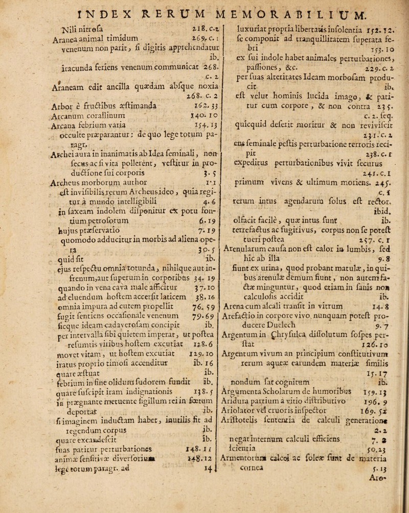 >Jili nitrofa 2.18.0.3. Aranea animal timidum 269^ c. 1 venenum non parit, ii digitis apprehendatur ib. iracunda feriens venenum communicat 268. . ■ _> c. 2 Araneam edit ancilla quadam abfque noxia 268. c. 2 Arbor e frudibus seftimanda 162.33 Arcanum corallinum 140.10 Arcana febrium varia 154. *3 occulte praeparantur; de quo lege totum pa- ragr, Afchei aura in inanimatis ab Idea feminali, non fecus ac fi vita pollerent, vertitur in pro- dudione fui corporis 3. 9 Archeus morborum autbor r.i di in vifibilis rerum Archeus id eo, quia regi¬ tur a mundo intelligibili 4.6 jn faxeam indolem diiponitur c% potu Fon¬ tium petiolorum 6.19 hujus praefervatio 7'. r 9 quomodo adducitur in morbis ad aliena ope¬ ra r 30- f quid iit ib. ejus refpedu omnia rotunda, nihilque aut in¬ frenum,aut fuperum in corporibus 34. 19 quando in vena cava male afficitur 3 7.10 ad eluendum hortem accei (it laticem 38.16 omnia impura ad cutem propellit 76» 9 9 fupit fentiens occafionale venenum 79*69 ficque ideameadaverofam concipit ib. per intervalla fibi quietem imperat, ut portea refumtis viribus hortem excutiat 128.6 movet vitam, ut hortem excutiat 129,10 iratus proprio timoli accenditur ib. 16 quare xftuat . ib. ' febrium in fine olidum fudorem fundit ib. quare fufeipit iram indignationis 138.5- ia prsegnante metuente figillum rei in fixtum deportat ib. fi imaginem indudam habet, inutilis fit ad regendum corpus ib. quare excaiadcfcit lb. fnas patitur perturbationes 148.1 i animas fenfitivsc diverforiuat 148.12 lege totum paragr. ad 14 luxuriat propria libertatis infolentia 152.12. fe componit ad tranquillitatem fuperata fe¬ bri 153.10 ex fui indole habet animales perturbationes, partiones, &c. 229.02 perfuas alteritates Ideam morbofam produ¬ cit - ibt eft velut hominis lucida imago, Sc pati¬ tur cum corpore , & non contra 239. c. 2. feq. qmequid deferit moritur & non revivifeit 231. C. 4 ens femiuale peftis perturbatione terroris reci¬ pit 238. c. r expeditus perturbationibus vivit fecurus 24X.C.1 primum vivens & ultimum moriens. 24J. jcA rerum intus agendarum folus ert redor. . ~ ibid. olfacit facile, qua; intus funt ib. terrefadus ac fugitivus, corpus non fe poteft tueri portea 297.0.1 Arenularum caufa non eft calor in lumbis, fed hic ab illa v 9.8 fiunt ex urina, quod probant matula;, in qui¬ bus arenula; demum fiunt, non autem fa- dae minguntur, quod etiam in fanis non calculoiis accidit ib. Arenacum alcali tranfit in vitrum 14. 8 Arefadio in corpore vivo, nunquam poteft pro¬ ducere Duelecli 9- 7 Argentum in fhryfulca dirtolutum fofpes per¬ flat 126.10 Argentum vivum an principium conftitutivun* rerum aquea; earundetn materio; fimilis . „ IJ-I7 nondum fat cognitum ' ih. Argumenta Scholarum de humoribus Aridura partium a vitio diftributivo Ariolator vel cruoris infpedor Ariftotelis fententia de calculi negat internum calculi efficiens 1 cient i a 159*13 196. 9 169. 5* generation* 2.2 i • * 50.13 Armentorum calcei ac folea; fitnt de materia cornea 5-i3