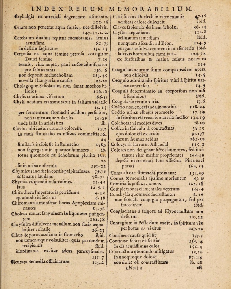 Cephalgia ex arteriali degenerato alimento. 122. iS Ceram non penetrat aqua fortis > needifielvit. 147.17. c. 2. Cerebrum duabus regitur membranis, fenfus acutiffimi 80.75 in delirio fagittatur 134. 13 Cerevilia ex aqua femine petrofa corrigitur Dauci femine 7.19 tenuis, vino nupta, pani codf® admifeeatur pro febricitanti 136. 6 non deponit melancholiam 3 63.45 Citri fuccus Duelech in vitro minuit 47'.1? additas calore dulcefcit ibid. Claves fapientia? detinent Scholas* 46*14 Cl-yfter repudiatur 124.8 belluinum remedium ibid. novella fhanguriam caufat 26*20 Cholagogon Scholarum non fanat morbos bi- lioios 316.! 8 Chelis continua vifcerum 68.35 Chyli acidum transmutatur in falfum velatile I4« 15 per fermentum flomachi acidum perficitur, non tamen asque volatilis 16.29 unde falia in urinis fixa ib. Chylus ubi induit cruoris coloreim 3 5.2 ia canis ftomacho ex ofilbus eommeftis 16, ; . 24 fimilaris e cibis fit inftomacho 158.9 non fegregatur in quaaiOr humores ib. totus quomodo fit Scholarum pituita 16 r, fit in urina nubecula 192.22 Chymicus incidit in cordis palpitationes 79.76 & fanatur laudano 78.71 Chymia vilipenditur farcafmis. 1 r. 4.1 laus 12.9.1 Chirotheca Imperatoris petrificata 4.12 quomodo id fadtum ^ 6.18 Chiromantia monftrat lineas Apoplexiam mi¬ nantes 81.76 Cholera miitatfanguinem inliquorem pungen¬ tem 162.38 Chryfulca dilfolvens metallum non facit aequa¬ biliter v olatile 2 £. 2 3 Cibus & potus acefcunt in flomacho ibid. non tamen arque volariliter, quia per modum recipientis _ # Ibid. inordinatus excitat ideas paroxyfmales. ficutata femedfa officinarum ny*2 nunquam afeendit ad Ileon. 12-4* 9 purgans refolvit cruorem in mefenterio ibid» lalcivis hominibus familiaris. 124*} 4 ex furfuribus & malua minus nocivum 124 Coagulans acutum fuum compar eadem opera non difiblvit 11-5 C®agulo admirando Iphitus Vini afpiritu uri¬ na? concrefcit ' . I4 9 Coaguli determinatio in corporibus non nift a feminibus ibid. Coagulatio rerum varia. 13.6 Cottio non expedlanda in morbis 118. 2 4 Ccctio urinae eft ejus promotio 37.1® in febribus e£l tenacis materiae incifio 13 4. i 9 Cokhotar vi medica dives 58.20 Colica in Calculo a contradlurs 3 8.1 5 ejus dolor eft ex acido 91.137 earum humor acidus 161.30 Golocyntis larvatur Alhandal 113. t Colores non defignant fidbos humores > fed imi¬ tantur vitae media? proprietates 164. 49 dejedii excrementi lunt efFedlus Pharmaci putati 164.53 Coma ab ore flomaehi promanat 131.29 Comes & monialis fpafmo moriuntur 45.11 Comitialis poli 24. annos 122. jS Complexiones elcmentales veterum 146.4 Conchylia quomodo incruiftantur 6* 16 non fexuali conjugio propagantur, fed per fracedinem ibid. Conglaciatus a frigore ad Hypecauftum nos defertur no. 22 Contagium in Pefle dum vadit, in Iphitum vix per horas 4^ vivitur 129. 22 Continens caufa quid fit 135. % Continuar fel3ies ex fcothr 134, ^ in eis acuthlimis oalor 15 o. $ Coe t radi tira quomodo mitigatur 33.14 in unoquoque dolore 87.116 non dolet ob contrafturaiA ib. ug