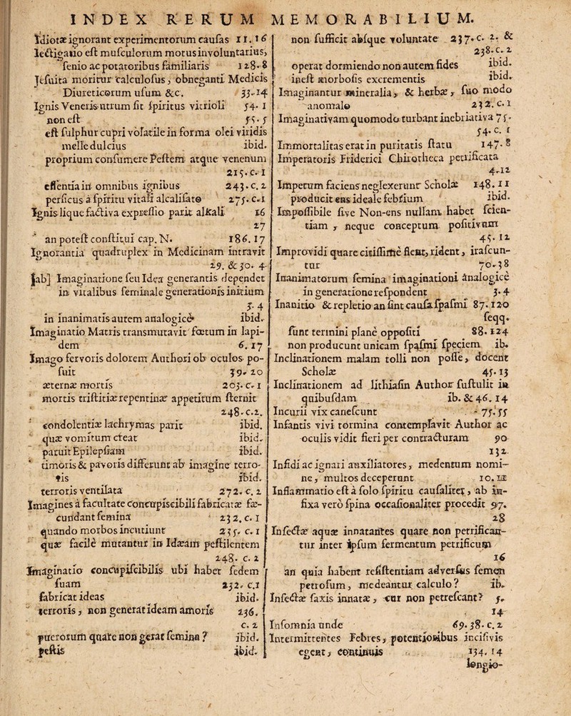 Idiotae ignorant experimentorum caufas 11.16 le&igatio eft mufculorum motus involuntarius, fenio ac potatoribus familiaris 128*8 Jefuita moritur 'calculofus, obneganti- Medicis Diureticorum ufum &c. 33.14 Ignis Veneris utrum fit fpiritus vitrioli 54- I non eft f S- f eft fiilphur cupri volatile in forma olei viridis meile dulcius ibid. proprium confumere Mero atque venenum 2i s* c. i effennain omnibus ignibus 243. c.i perficas a fpiritu vitali alcalifat© 27;. c.i Ignis-liquefadtiva expreflio parit alirali 16 17 an poteft conftfeui cap. N. 186.27 Ignorantia quadruplex in Medicinam intravit 2-9. & 5°- 4- Jab] Imaginatione feu Idea generantis dependet in vitalibus ferninale generationis initium J: 4 in inanimatis autem analogice* ibid. Imaginatio Matris transmuta vit'foetum in lapi¬ dem 6.17 Imago fervoris dolorem Authori ob oculos- po- fuit 39* 20 aeternae mortis 2 03. c-1 mortis triftitiserepentinae' appetitum fternit 248-C.2. condolentia; lachrymas parit ibid. qua; vomitum cfeat ibid. paruit Epilepfiam ibid. timoris & pavoris differunt abv imagine' terro- * ° >T * I fis ibid. terroris ventilata - 27 2. c. 2 Imagines a facultate concupiscibili fabricat a; fa;- curfdant femina 252. c.i quando morbos incutiunt 23 y. c. 1 quae facile mutantur in Idaeam peftilentem 248» c. 2 Imaginatio concupifcibills ubi habet fedem fuam 25 2. c.i fabricat ideas » ibid. terroris, non generat ideam amoris 256. c. 2 puerorum qaa're non gerat femina ? ibid. feftE ibid. non fufficit ablque voluntate 237*c* — ^ 238. c. 2 j operat dormiendo non autem fides ibid. ineft anorbofis excrementis ibid. Imaginantur Mineralia,- & herba;,- f&o modo anomale 2 ? 2. c. 1 Imaginativam .quomodo turbant inebriativa 7 y. 54. c. £ Immortalitas erat in puritatis ftatu 147*^ Imperatoris friderici ChiiQtlieca petnficata ' 4.11 Impetum faciens neglexeritnr Schola; 148.11 producit ens id eale febfium ibid. Impoflibile live Non-ens nullam habet fclen- tiam y neque conceptum pofitivtim Improvidi quare citiflirtie fleat, rident, irafeun- tur 70.38 Inanimatorum femina imaginationi Analogice in generatione refpondent 3* 4 Inanitio Screpletio an fintcau&fpafmi 87.12-0 ' ,. . feqq- funt termini plane oppofiti 88.124 non producunt unicam fp^fmi fpeciem ib* Inclinationem malam tolli non pofle, docent Schola; 4f. 13 Inclinationem ad lithiafin Author fuftulit ia, quibufdam xb. &46.14 Incurii vix canefcunt -7y.yy Infantis vivi tormina contemplavit Author ac oculis vidit fieri per contrafturara 90 Infidi ac ignari auxiliatores, medentum nomi¬ ne, multos deceperant io.lt Inflammatio eft a folo fpiritu caufalitcy, ab in¬ fixa vero fpina occafionaliter procedit 57, 28 Infedia; aquse innatantes quare non petrifican- tur inter ipfum fermentum petrificum 16 an quia habent refiftentiam adverks femen petxofum, medeantur calculo? ib. Infefta; faxis innata; > cur non petrefeant? y. - 14” In fom n ia u nde 6 5>* 3 8 • c. 2 Intermittentes Febres , potentlojdbus jncifivis egent, continuis 334. 14 l©ngio-