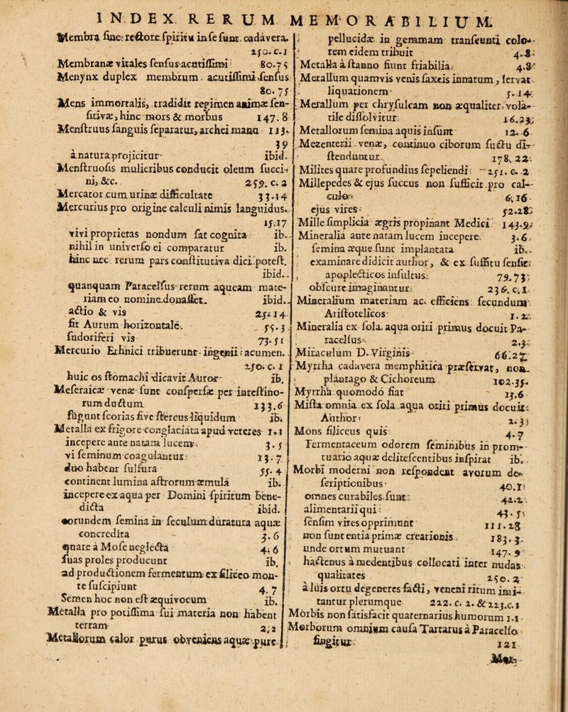 Membra hae re€tore fpintu infe funt cadavera. lfQ. c.i Membranas vitaks fenfu sacutiffimi; 80.7 5 Menynx duplex membrum, acu t illimiXenfus / ^ &©• 7 S Mens immortalis, tradidit regimen animas fen- fitivas, hinc mors & morbus 147.8 Menftr uus fanguis feparat m, archei maaa 1 j 3. ' . }9 a. natura projicitur ibid. Menftruofis mulieribus conducit oleum fucci-r ni,&c. ^ ^ 25$. c. 2 Mercator cum urina? difficultate 33.44 Mercurius pro origine calculi nimis languidus., ij.17 vivi proprietas nondum fat cognita ib. nihil in univcrfc ei comparatur ib. hinc nec rerum pars conjfiitudva dicipoteft. ibid.- quanquam Paracelfus rerum- aquesun mate¬ riam eo uominedona&t« ibid. a^lio & vis 2.3*14 fit Aurum horizontale. 5-5.3 fudoriferi vis 75-fi Mercurio Ethnici tribuerunt-ingenii; acumen.. z-je. c. 1 huic os ftomacfri -dicavit Autoc ib. Meferaica? venas luat confperfre per iateftino- rumdufrum 123.6 fligunt fcorias five frercus liquidum ib; Metalla ex frigore conglaciata apud reteres 1» I incepere ante natam lucem-. 3.5 vi feminum coagulantui • 13.7 duo habear fultura ^. 4 continent lumina aftrorum atmula ib. incepere ex aqua per Domini fpirirum bene¬ dic ^ _ 'ibid. •orundem femina in feculuuxduratura aqua? concredita - ^.6 «piare a Mofe neglecta ' 4i 5 fuas proles producunt ib. ad produnionem fermentum- ex filiceo mon¬ te fufeipiunt 4 y Semen hoc non efr jequivocum £b. Metalla pro potiffima fui materia non habent terram 22 Metallorum calor purus obveniens aquarpyrc >. pellucidae in gemmam tranfeunti colo^- \ rem eidem tribuit 4*^: MetaHaaftanno fiunt fria hi lia j 4.$’ Metallum quamvis venis faxeis innatum, lervat ' liquationem- s*i + ■ Merallum per chryfulcam »©a aequaliter* vola^- tifc difiolv itur: 16,2 % Metallorum femina aquis iniunr 12. 6 Mezenterii venae, continuo ciborum fu&u dl-r- ! frenduntur jy8v 22'- Milites quare profundius fepeliendi  151. e. 2 Millepedes & ejus fuccus non fufficit pro cal- cukr> 6,16 ejus vires- 52.2K Milleiimplicia aegris propinant Medici 143.$, Mineralia ante natam lucem incepere. 3.6, femina aeque funt implantata ib». examinare didicit author, & ex fuffitu fenfki , apopleciicos infuit us: 7^7 j- obfcure imaginant ur, 2 3 6. c. I Mineralium materiam aev efficiens fecundum' Arifrotelicos- j. Mineralia cx fola aqua oriri primus docuit Pa- racdlus^ 2.3 Mifaculum D.Virginis- - 6^.2^ Myrrha cadavera memphltifa praeftivat, no*u - plantago & Cichoreum. 102.3^ Myrrhk.quomodo fiat - Mifta omnia ex fola aqua oriri primus docuitt Author r 2.^ 3 Mons filiceus quis- 4. 7 fermentaeeum odorem feminibus in promp¬ tuario aqua? delitefcentibus infpirat ib.. Morbi moderni non refpoadent avorum d& 40.1- 44 .a. 43- fv 111.iS l8i-r 147- 9 feriptienibus omnes curabiles fuatx alimentariiqui; fenfim vires opprimunt non lunt entia primx creationis, : unde ortum mutuant ^ ha&enus a medentibus collocati inter nudass : ^ qualitates ^ ^ 150.3* aluis ortu degeneres fafri, veneni ritum imi¬ tantur plerumque 222. c. 1. & 21 j.c,, Morbis non fatisfacit quarernarius humorum 1.1 Morborum omnium caufa Tartarus a Paracello ■ fiugitlU- J2I Mtfc