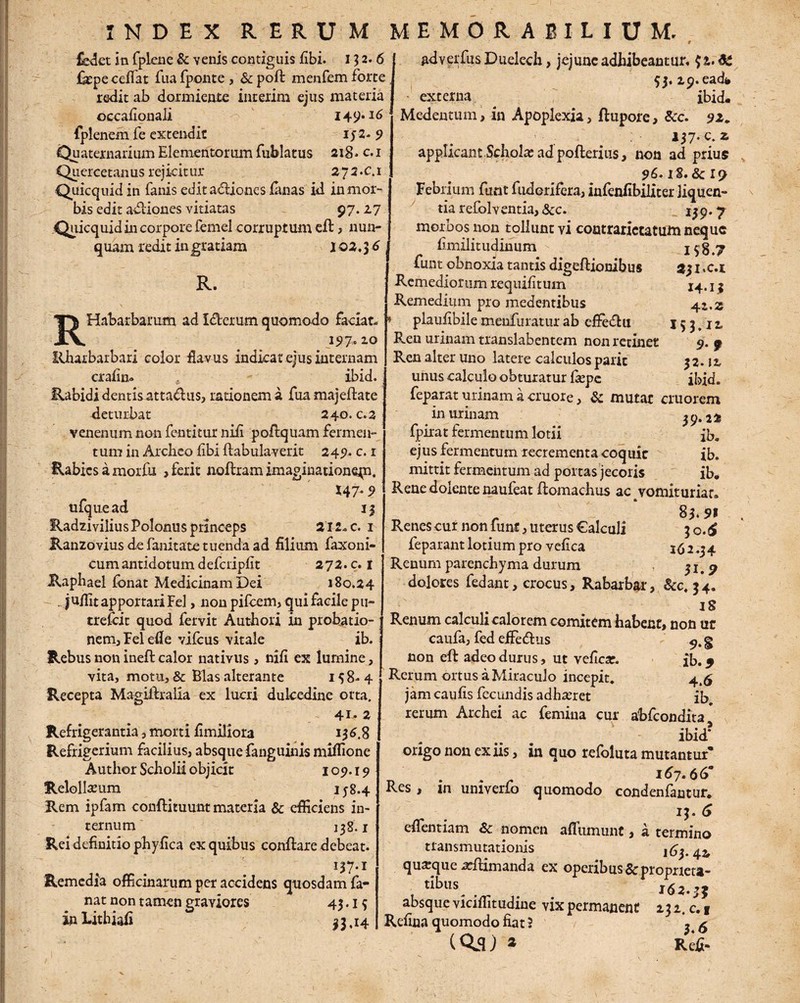 fedet in fplene & venis contiguis fibi. 152.6 ikpe celfat fua fponte , & poft menfem forte redit ab dormiente interim ejus materia occafionali 149*16 fplenem fe extendit ij2- 9 Quaternarium Elementorum fublatus 218. c. 1 Quercetanus rejicitur 272. c.i Quicquidin fanis edit adiones Emas id in mor¬ bis edit adliones vitiatas 97.27 Quicquid in corpore femel corruptum eft , nun¬ quam redit ingratiam 102,^6 R. RHabarbamm ad Iclerum quomodo faciat- 197,10 Rharbarbari color flavus indicat ejus internam crafin. ibid. Rabidi dentis attadus, rationem a fua majeftate deturbat 240. c. 2 venenum non fentitur nifi poftquam fermen¬ tum in Archeo fibi flabulaverit 249. c. r Rabies a morfu , ferit noftram imaginationqn. *47- 9 ufquead 13 RadziviliusPolonus princeps 212- c. 1 Ranzovius de fanitate tuenda ad filium faxoni- cum antidotum defcripfit 272. c. t Raphael fbnat Medicinam Dei 180.24 jufllt apportari Fel, non pileem, qui facile pu~ trefeit quod fervit Authori in probatio¬ nem, Felefle vifcus vitale ib. Rebus non inefl calor nativus, nifi ex lumine, vita, motu, & Bias alterante 158-4 Recepta Magillralia ex lucri dulcedine orta. 41- 2 Refrigerantia, morti fimiliora 136,8 Refrigerium facilius, absque fanguinis miflione Author Scholii objicit 109.19 Relollamm 158.4 Rem ipfam conflituunt materia & efficiens in¬ ternum 138.1 Rei definitio phyfica ex quibus conflare debeat. 137*1 Remedia officinarum pet accidens quosdam fa¬ nat non tamen graviores 45 • 15 inLithiafi 33,14 I $8.7 231. c.i 14.13 4-Z-Z 153.12 9-9 32. J2 ibid. adverbiis Duelech, jejune adhibeantur, $&.SC 53. ip.ead* externa ibid-. Medentum, in Apoplexia, flupore, &c. 92* 137*c* z applicant Schola; ad poflerius, non ad prius 96.18.&19 Febrium funt fuderifera, infenfibiliter liquen¬ tia refblventia, &c. 15 9 • 7 morbos non tollunt vi contrarictatum neque fimilitudinum Eunt obnoxia tantis digeflionibus Remediorum requifitum Remedium pro medentibus plaufibile menfuratur ab effe&ti Ren urinam translabentem non retinet Ren alter uno latere calculos paric unus calculo obturatur Eepe feparat urinam a cruore, & mutar cruorem in urinam 39*2* fpirat fermentum lotii ib. ejus fermentum recrementa coquit ib. mittit fermentum ad portas jecoris ib* Rene dolente naufeat flomachus ac vomituriar. _ 83.91 Renes cur non funt, uterus Calculi 30.^ feparant lotium pro vefica 162-34 Renum parenchyma durum , dolores fedant, crocus, Rabarbar, &c, 34. 18 Renum calculi calorem comitem habent, non ut caufa, fed eifedlus 9. § non eft adeo durus , ut veficar. ib. ^ Rerum ortus a Miraculo incepit. 4.6 jamcaufis fecundis adhaeret ib, rerum Archei ac femina cur abfeondita* ibid* origo non ex iis, in quo refoluta mutantur* 167» 66° Res, in univerfo quomodo condenfantur. 13. eflentiam & nomen afliimunt, a termino transmutationis 163.42, quaque illimanda ex operibus Sc propriet»- , tiblls- kSj.jj absque viciffitudine vix permanent 232. c.f Refina quomodo fiat ? \ a (QiS ) * Rei- 7