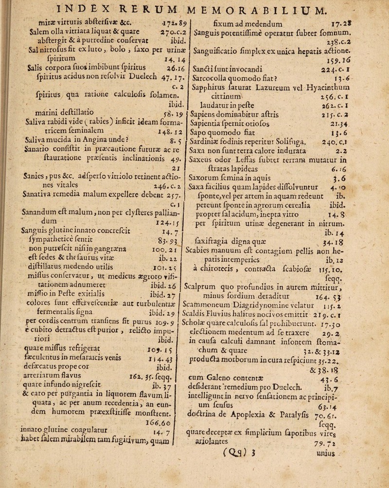 miras virturis abfterfiva? &c. 4 72.89 Salem olla vitriata liquat & quare 270.0.2 abftergit & a putredine confervat ibid. Sal nitrofus fit ex luto, bolo , Taxo per urina? fpiritum 14. 14 Salis corpora fuos imbibunt fpiritus 26.16 fpiritus acidus non refolvir Duelecb 47,17. c. 2 fpiritus qua ratione calculofis folamen. ibid. marini deftillatio Saliva rabidi vide (rabies) inficit ideam forma¬ tricem feminalem 148.12 Saliva mucida in Angina unde? 8.5 Sanatio confiftit in praecautione futura? ac re ftauratione prsefentis inclinationis 49. 21 Sanies ? pus &c. adfperfo vitriolo retinent asio¬ nes vitales 246. c.2 Sanativa remedia malum expellere debent 257. c. j Sanandum eft malum, non per clyfteres pallian¬ dum Sanguis glutine innato concrefcit fympathetice fentit non putrefeit nili in gangrena cftfedes & thefaurus vita diftillatus medendo utilis milfusconfervatur, ut medicus aegroto visi¬ tationem adnumeret ibid. 16 rniflio in Pefte exitialis ibid. 27 colores funt efFervefcentia? aut turbulentia fermentalis ligna ibid. 29 fixum ad medendum 17* st Sanguis potentilfime operatur fubter fomnum. 238*0.2 Sanguificatio fimplex ex unica hepatis adione. 155». 16 Sandi funt invocandi 224. c. I Sarcocolla quomodo fiat? 13.6 Sapphirus laturat Lazureum vel Hyacinthum 2$6/c. i 262- c. I 21S' c' * 21.34 13. 6 240. c.i 2.2 Saxeus odor LefFas fubter terram mutatur in 6. ?6 1.6 4. ?o ib. ibid. 14* 8 citumum laudatur in pefte Sapiens dominabitur aftris Sapientia ipernit otiofos Sapo quomodo fiat Sardinia? fodinis repentur Solifuga. Saxa non funt terra calore indurata 124*1; 14. 7 83.5)3 IOO. 21 lb. 22 IO!. 2$ ftrataslapideas Saxorum femina in aquis Saxa facilius quam lapides diflblvuntur fponte,vel per artem in aquam redeunt pereunt fpontein agrorum cerealia propter fal acidum, inepta vitro per fpiritum urina? degenerant in nitrum. ib. 14 faxifragia digna qua? 34.18 Scabies manuum eft contagium pellis non he¬ patis intemperies ib, 13 a chirotecis , contr-ada fcabjofa? n;. 10. feqq. Scalprum quo profundius in aurem mittitur, minus fordium deraditur 164. $3 Scammoneum Diagridynomine velatur i j;. 2 Scaldis Fluvius halitus nocivos emittit 219. c. 1 quare miflus refrigerat fa?culentus in mefaraicis venis c cubito detradus eft purior , relido impu¬ riori ibid. I05.1 5 114*43 dera?catus prope cor ibid. arteriarum flavus 161. 3;. feqq. quare infundo nigrefcit ib. 3 7 & caro per purgantia in liquorem flavum, li¬ quata, ac per anum recedentia, an eun¬ dem humorem pra?exftitifle monftient. 166.66 innato glutine coagulatur 7 habet falem mirabilem tam fugitivum, quam o 2 y a xJUiiLUd il*Jvi VVlJ VlillLtlL 4 i y • Vr< per coidis centrum trannens fit purus 109.9 1 Schola? quare calculolis fal prebibuerunt. 17.3 aeledionem meaentum ad fe traxere 29. in caufa calculi damnant infontem ftoma- 'chum & quare 3 2. & 3 3.13 produda morborum incurarefpiciunt 35.22* &38.18 cum Galeno contentse 43. S defiderant remedium pro Duelech. ib,7 intelliguntin nervo fenfationem ac principi¬ um fenfus 63. ? 4 dodrina de Apoplexia & Paralyfis 70. 6 r. feqq. quare decepta? ex fimplicium faporibus vire§ ariolautes 79 72 (03) s unius