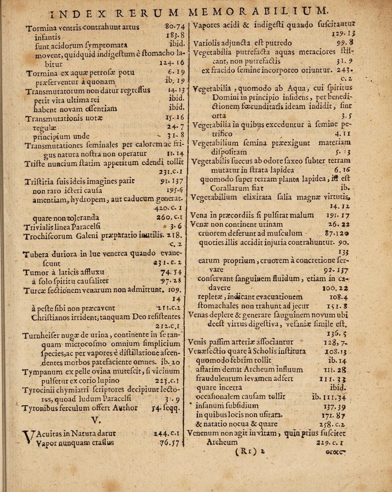 •sr i N D E X RERUM Tormina ventris-contrahunt artus 80.74 infantis 1 8 funt acidorum fvmptomata ibid. movent, quidquid indigeftumc ftomacho la- bi-tur 12,4‘ 16 Tormina ex aqua? petrofae potu 6- praTerventur a quonam ^ ib. 1 ^ Transmutatorum non datur regrdTus 14.15 perit vita ultima rei habent novam efientiam Transmutationis notas ibid. ibid. lf. 16 M E M O R A B 11 I U M. Vapores acidi & indigefti quando fuftitantul 129-1$ Variolis adjumffa eft putredo $9> § Vegetabilia putrefacta aquas meraciores ftih eant, non putrefadis $1.9 ex fracido femine incorporeo oriuntur. 241* ' - . ..c*2' Vegetabilia ,quomodo ab Aqua, cui fpiritus Domini in principio infidehs, per benedi- dionem foeeunditads ideam indidit, fine orta 5 S principium unde 3 l' 8 Transmutationes feminales per calorem ac bi¬ gus natura noftra non operatur 11.14 Trifte nuncium flarim appetitum edendi tollit 231.C.1 Xriftitia fuis ideis imagines paric 91.I57 non raro idlericaufa 195-$ amentiam^ hydropem^ aut caducum generat., 42.0. c. i quare non$o]eranda 260, c. 1 Trivialis linealtaracelfi. 3-6 Trochifcorum Galeni praeparatio inutilis. 218. c. 1 Tubera duriora in lue venerea quando evaue- fcunt 231^2.1 Tumor a laticis affluxu 74. T4 a folofpititu caufaliter 97* Tureae fe&ionem venarum non admittunt, 109. 14 a pefle fibi non praecavent 2. r i.c.i 'Chriftianos irrident, tanquam Deo refiftcntes sri.c.i Turnheifcr nugae de urina, continente in fe tan-' quam microcofmo omnium fimplicium fpecies,ac per vapores e diftillatione afeen- dentes morbos patefaciente omnes, ib. io Tympanum ex pelle ovina mutefeit, fi vicinum ' pulfetur ex corio lupino 223.C.1 Tyrocinii chymiatri feriptores decipiunt leClo- rss, quoad ludum Paracelfi 5 r. 9 Tyronibus ferculum offert Author J4* feqq. V. 24.7 Vegetabilia in quibus exceduntur a femine pe- trifico 4.11 Vegetabilium femina prasexigunt materiam difpofitam 5- * 5 Vegetabilis fuceus ab odore faxeo fubter terram mutatur in flrata lapidea 6.16 quomodo fupex terram planta lapidea, iH eft Corallarum fiat ib. Vegetabilium elixiraxa falia magnx virtutis, 14. J 2, Vena In praecordiis fi pulfitat malum 191-17 Venae non continent urinam 2.6. 22 cruorem deferunt ad mufculum 87*12<2 quotiesillis accidit injuria contrahuntur. 90. m earum proprium, cruorem a concretione fer- vare 9 2 *157 confervant- fanguiaem fluidum, etiam in ca¬ davere i IOO. 22 repletae, indicant evacuationem 108.4 ftomachales non trahunt ad jecur 1 $1.8 Venas deplere & generare fauguinem novum ubi deeft virtus digeftiva, vefaniae fimiie eft. VAcuitas in Natura datut Vapor nunquam crallus 244. t.i T6.j? 15S. 9 Venis paffim arteriae affociantur 128,7* Ventefeftio quare a Scholis inftituta 108.13 quomodo febrim tollit ib. 14 affatim demit Archeum influum iri. 28 fraudulentum levamen ad fert m. n quare incerta ibid. •Qccafionaiem caufam tollit ib. 111.34 * infanum fubfidium V7-39 in quibus locis non ufitata. 171.87 & natatio nocua & quare 2.;8.c.2, Venenum non agit in vitam > quin fixus fufeitet Archeum 219- c. r (Rr) 2 ©rocc