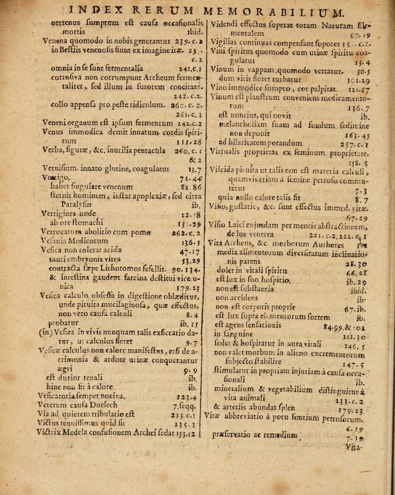 Vernifium. innato glutine, coagulatur VotKlgO.. habet fingufare venenum' ©retenus fumptirm eft caufa eccafionalis mortis ibid. Venena quomodo in nobis generantur 239.C. 2 in Beftiis venenofis fiunt ex imagine 25. c. 2 omnia in fefuntfetmcntalia 241.C.1 corrofiva non corrumpunt Archeum fermen- taliter > fed illum in furorem concitant. Z42. c.%. collo appenfa pro pelle ridiculum. 26c. c. z, 26i. c. 1 Veneni organum eft ipfum fermentum 242.c.2 Venus immodica demit innatum- cordis fpiri- tum ^ 111.28 Verba, figura, &c. inutilia pentacula 2-60. c. 1 6c 2 . »1.7 82, g-6 fternit hominem> irdiar apoplexia: , fed citra Paralyfin Vertigines unde ab ore llomacfii Verrucarum abolitiocum poma Vefania Medicorum Vefica noh tolerat acida tauri embryonis vires- eontra&a farpe Lithoromos fefellit. 90.13 4. & Inteftina gaudent farcina d eft itu i vice u- niea . 179. z$ Veiica calculo obfefta in digeftioneoblatditur, unde pituita mucilaginola > quae effedtus, non vero caufa calcuE 8, 4 probatur ib.if (inj Vefica in vi vis nunquam talis exficcatio da¬ tur, ut calculus fieret 5.7 Vefica: calculus non calore imnifeftas, e:fi de a- crimonia & ardore mina: conquerantur r 9-9 eft dunor renali xb. hinc non fit a calore. . ib. Veficatoria femper nociva. r 2 3.4 Veterum caufa Duelech 7.feqq. Via ad quietem tribulatio efl 213. c. t Villus tenuifiimus quid fit 135,1 Vidlrix Medela confufionem Arche! fedat 1^.12 ib. 12. ?8 13 .2^ 26 2. C. 2 136.f 47^7 fh*9 Videndi effedtus fuperat totam Naturam Ek*- , mentalem 6~z. 19 Vigilias contineas compenfantfopores r 3 .. c.r. Vini fpiritus quomodo cum urime fpiritu coa- gulatui 13.4 Vinum in vappam.quomodo vertatur. 30-5 dum vitis floret turbatur ici.29 Vino immodice fumpto , cor palpitat 121.17 Vinum eft plauftrum conveniens medicamento— rum - 136.7 eft nuncius, qui novit ib. melancholiam fuam ad fundum fedircine non deponit 183.4; ad hilaritatem potandam 2J7. c.-i Virtualis proprietas ex feminum proprietate. . . . > , 158* $ Vilcida pituita ut talis non eft materia calculi, quamvis etiam a iemme petiolo commu¬ tetur ~ y ' y » ) quia nullo calore talis-fit g 7 Vifio,guftatic, &c. funt cfFe&us immcd.yira:. 67.19 Vifio Laici cujusdam per mentis abftradrionem, delue venerea 221. c.2.222. of r Vita Archeus, &c. morborum Authores rV* media alimentorum diverfiratum inclinaiio- nis parens. _ . 2g<,0 dolet in vitali fpiritn ^ eft lux in fuo hofpitio. jb# 2 9 non eft fubftantia ibid. non accidens 3^. non -eft corporis proprie 67*ib> eft lux fupra elementorum fortem jb, eft agens fenfationis 84.99.& - 01 infatiguine _ ih.jo leder & hofpitatur in aura virali non valet morbum in alieno excrementorum fubje£to ftabilire 14* 9 ftimulatur in propriam injuriam a caufa occa- fionall mineralium & vegetabilium diftinguitur i vita animali - 133.cz & arteriis abundat fplen 1 c. 23 Vita: abbreviatio a potu fontium petroforumfi prxfervatio ac remedium ^ T * > 7* 1 “ • * k ' Visa-